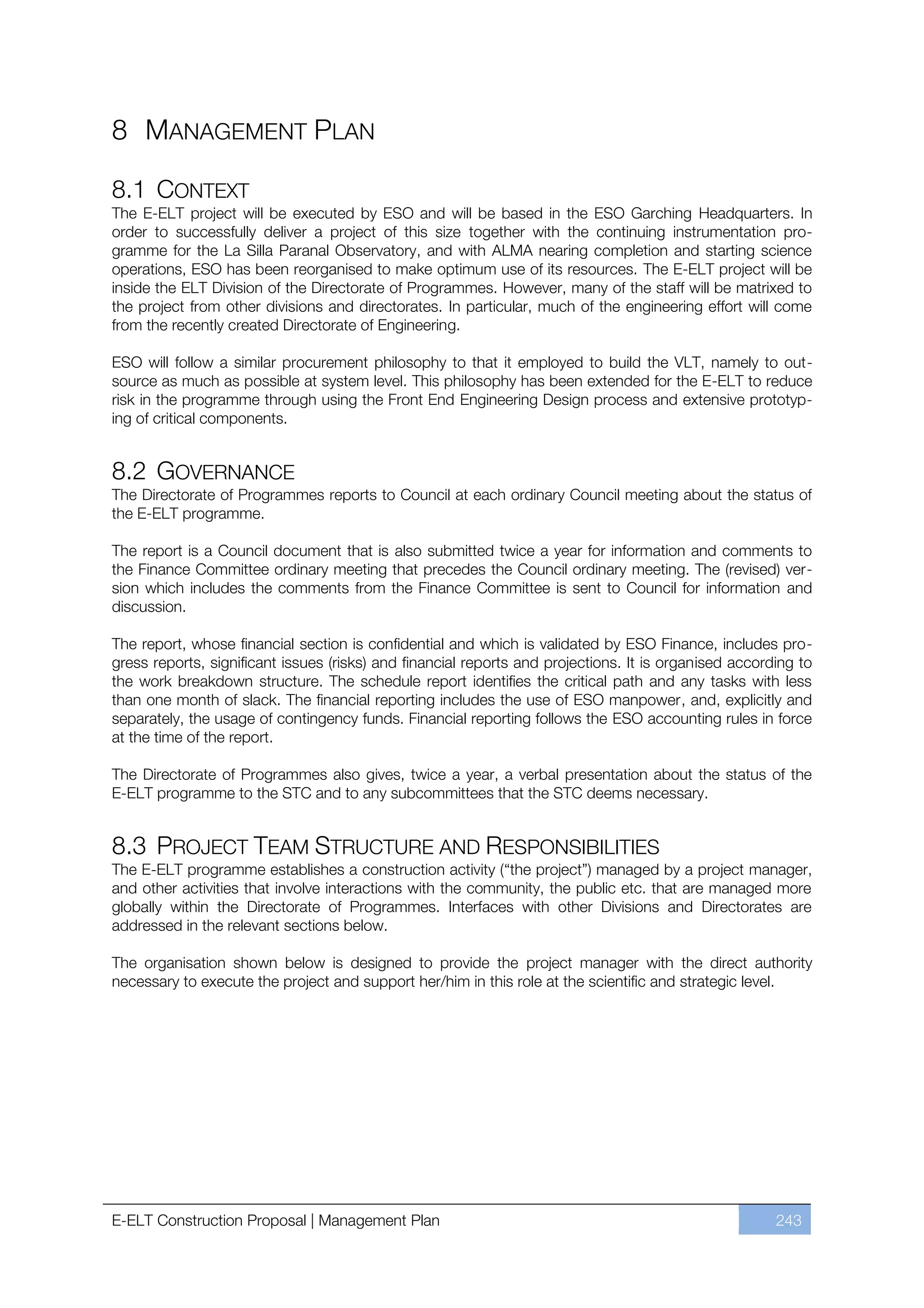 8 MANAGEMENT PLAN

8.1 CONTEXT
The E-ELT project will be executed by ESO and will be based in the ESO Garching Headquarters. In
order to successfully deliver a project of this size together with the continuing instrumentation pro-
gramme for the La Silla Paranal Observatory, and with ALMA nearing completion and starting science
operations, ESO has been reorganised to make optimum use of its resources. The E-ELT project will be
inside the ELT Division of the Directorate of Programmes. However, many of the staff will be matrixed to
the project from other divisions and directorates. In particular, much of the engineering effort will come
from the recently created Directorate of Engineering.

ESO will follow a similar procurement philosophy to that it employed to build the VLT, namely to out-
source as much as possible at system level. This philosophy has been extended for the E-ELT to reduce
risk in the programme through using the Front End Engineering Design process and extensive prototyp-
ing of critical components.


8.2 GOVERNANCE
The Directorate of Programmes reports to Council at each ordinary Council meeting about the status of
the E-ELT programme.

The report is a Council document that is also submitted twice a year for information and comments to
the Finance Committee ordinary meeting that precedes the Council ordinary meeting. The (revised) ver-
sion which includes the comments from the Finance Committee is sent to Council for information and
discussion.

The report, whose financial section is confidential and which is validated by ESO Finance, includes pro-
gress reports, significant issues (risks) and financial reports and projections. It is organised according to
the work breakdown structure. The schedule report identifies the critical path and any tasks with less
than one month of slack. The financial reporting includes the use of ESO manpower, and, explicitly and
separately, the usage of contingency funds. Financial reporting follows the ESO accounting rules in force
at the time of the report.

The Directorate of Programmes also gives, twice a year, a verbal presentation about the status of the
E-ELT programme to the STC and to any subcommittees that the STC deems necessary.


8.3 PROJECT TEAM STRUCTURE AND RESPONSIBILITIES
The E-ELT programme establishes a construction activity (“the project”) managed by a project manager,
and other activities that involve interactions with the community, the public etc. that are managed more
globally within the Directorate of Programmes. Interfaces with other Divisions and Directorates are
addressed in the relevant sections below.

The organisation shown below is designed to provide the project manager with the direct authority
necessary to execute the project and support her/him in this role at the scientific and strategic level.




E-ELT Construction Proposal | Management Plan                                                          243
 