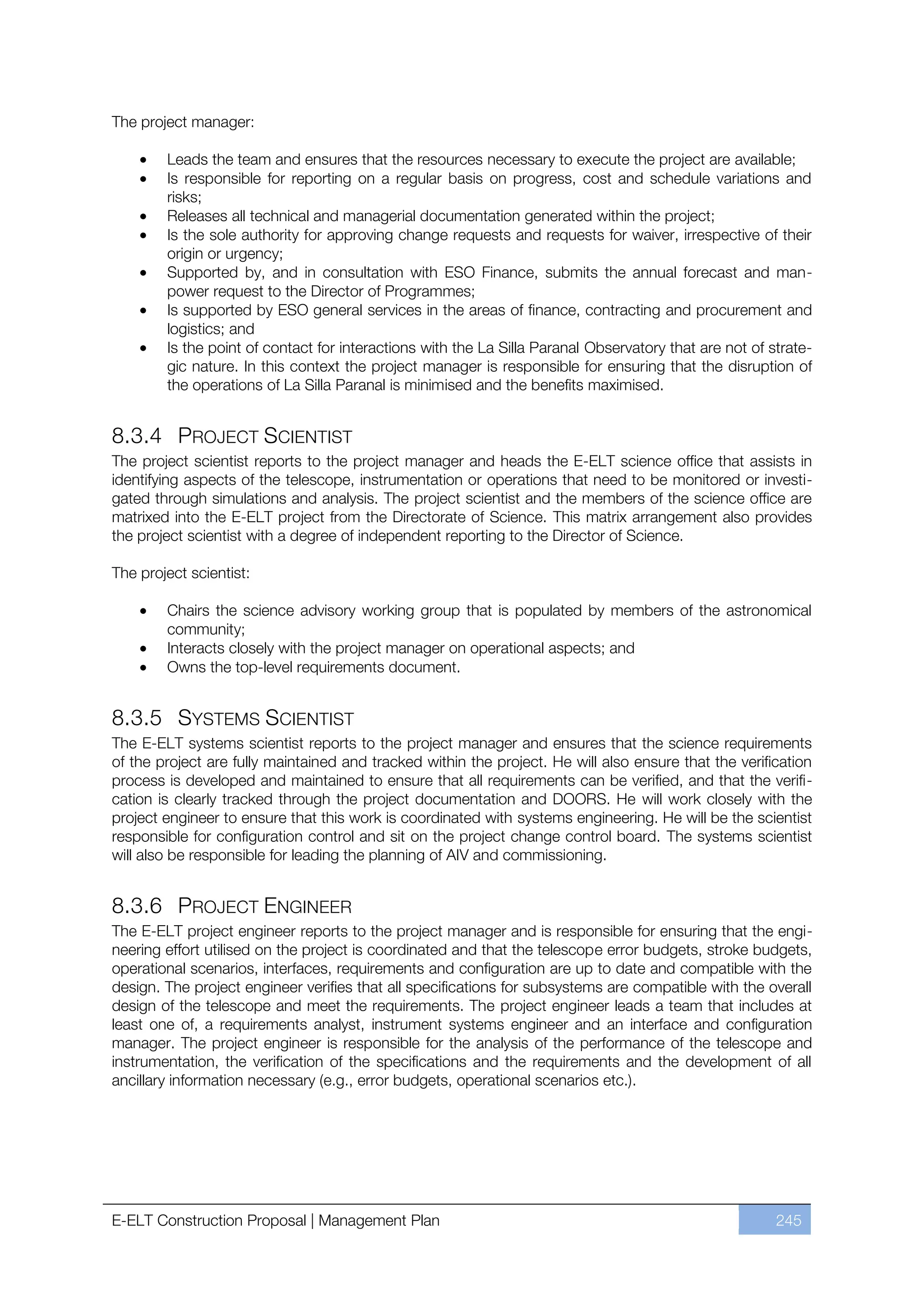 The project manager:

        Leads the team and ensures that the resources necessary to execute the project are available;
        Is responsible for reporting on a regular basis on progress, cost and schedule variations and
        risks;
        Releases all technical and managerial documentation generated within the project;
        Is the sole authority for approving change requests and requests for waiver, irrespective of their
        origin or urgency;
        Supported by, and in consultation with ESO Finance, submits the annual forecast and man-
        power request to the Director of Programmes;
        Is supported by ESO general services in the areas of finance, contracting and procurement and
        logistics; and
        Is the point of contact for interactions with the La Silla Paranal Observatory that are not of strate-
        gic nature. In this context the project manager is responsible for ensuring that the disruption of
        the operations of La Silla Paranal is minimised and the benefits maximised.


8.3.4 PROJECT SCIENTIST
The project scientist reports to the project manager and heads the E-ELT science office that assists in
identifying aspects of the telescope, instrumentation or operations that need to be monitored or investi-
gated through simulations and analysis. The project scientist and the members of the science office are
matrixed into the E-ELT project from the Directorate of Science. This matrix arrangement also provides
the project scientist with a degree of independent reporting to the Director of Science.

The project scientist:

        Chairs the science advisory working group that is populated by members of the astronomical
        community;
        Interacts closely with the project manager on operational aspects; and
        Owns the top-level requirements document.


8.3.5 SYSTEMS SCIENTIST
The E-ELT systems scientist reports to the project manager and ensures that the science requirements
of the project are fully maintained and tracked within the project. He will also ensure that the verification
process is developed and maintained to ensure that all requirements can be verified, and that the verifi-
cation is clearly tracked through the project documentation and DOORS. He will work closely with the
project engineer to ensure that this work is coordinated with systems engineering. He will be the scientist
responsible for configuration control and sit on the project change control board. The systems scientist
will also be responsible for leading the planning of AIV and commissioning.


8.3.6 PROJECT ENGINEER
The E-ELT project engineer reports to the project manager and is responsible for ensuring that the engi-
neering effort utilised on the project is coordinated and that the telescope error budgets, stroke budgets,
operational scenarios, interfaces, requirements and configuration are up to date and compatible with the
design. The project engineer verifies that all specifications for subsystems are compatible with the overall
design of the telescope and meet the requirements. The project engineer leads a team that includes at
least one of, a requirements analyst, instrument systems engineer and an interface and configuration
manager. The project engineer is responsible for the analysis of the performance of the telescope and
instrumentation, the verification of the specifications and the requirements and the development of all
ancillary information necessary (e.g., error budgets, operational scenarios etc.).




E-ELT Construction Proposal | Management Plan                                                           245
 
