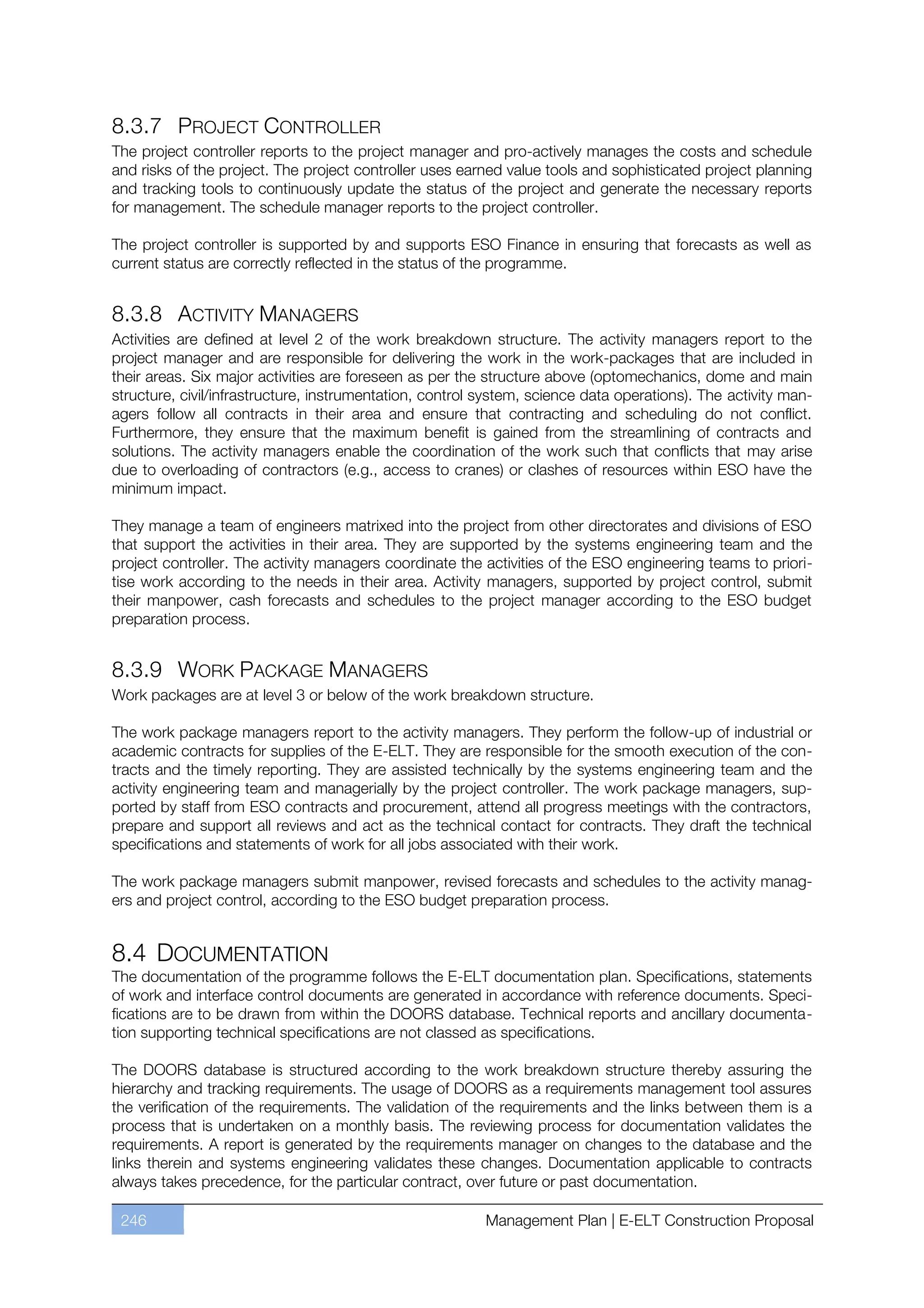 8.3.7 PROJECT CONTROLLER
The project controller reports to the project manager and pro-actively manages the costs and schedule
and risks of the project. The project controller uses earned value tools and sophisticated project planning
and tracking tools to continuously update the status of the project and generate the necessary reports
for management. The schedule manager reports to the project controller.

The project controller is supported by and supports ESO Finance in ensuring that forecasts as well as
current status are correctly reflected in the status of the programme.


8.3.8 ACTIVITY MANAGERS
Activities are defined at level 2 of the work breakdown structure. The activity managers report to the
project manager and are responsible for delivering the work in the work-packages that are included in
their areas. Six major activities are foreseen as per the structure above (optomechanics, dome and main
structure, civil/infrastructure, instrumentation, control system, science data operations). The activity man-
agers follow all contracts in their area and ensure that contracting and scheduling do not conflict.
Furthermore, they ensure that the maximum benefit is gained from the streamlining of contracts and
solutions. The activity managers enable the coordination of the work such that conflicts that may arise
due to overloading of contractors (e.g., access to cranes) or clashes of resources within ESO have the
minimum impact.

They manage a team of engineers matrixed into the project from other directorates and divisions of ESO
that support the activities in their area. They are supported by the systems engineering team and the
project controller. The activity managers coordinate the activities of the ESO engineering teams to priori-
tise work according to the needs in their area. Activity managers, supported by project control, submit
their manpower, cash forecasts and schedules to the project manager according to the ESO budget
preparation process.


8.3.9 WORK PACKAGE MANAGERS
Work packages are at level 3 or below of the work breakdown structure.

The work package managers report to the activity managers. They perform the follow-up of industrial or
academic contracts for supplies of the E-ELT. They are responsible for the smooth execution of the con-
tracts and the timely reporting. They are assisted technically by the systems engineering team and the
activity engineering team and managerially by the project controller. The work package managers, sup-
ported by staff from ESO contracts and procurement, attend all progress meetings with the contractors,
prepare and support all reviews and act as the technical contact for contracts. They draft the technical
specifications and statements of work for all jobs associated with their work.

The work package managers submit manpower, revised forecasts and schedules to the activity manag-
ers and project control, according to the ESO budget preparation process.


8.4 DOCUMENTATION
The documentation of the programme follows the E-ELT documentation plan. Specifications, statements
of work and interface control documents are generated in accordance with reference documents. Speci-
fications are to be drawn from within the DOORS database. Technical reports and ancillary documenta-
tion supporting technical specifications are not classed as specifications.

The DOORS database is structured according to the work breakdown structure thereby assuring the
hierarchy and tracking requirements. The usage of DOORS as a requirements management tool assures
the verification of the requirements. The validation of the requirements and the links between them is a
process that is undertaken on a monthly basis. The reviewing process for documentation validates the
requirements. A report is generated by the requirements manager on changes to the database and the
links therein and systems engineering validates these changes. Documentation applicable to contracts
always takes precedence, for the particular contract, over future or past documentation.

 246                                                      Management Plan | E-ELT Construction Proposal
 