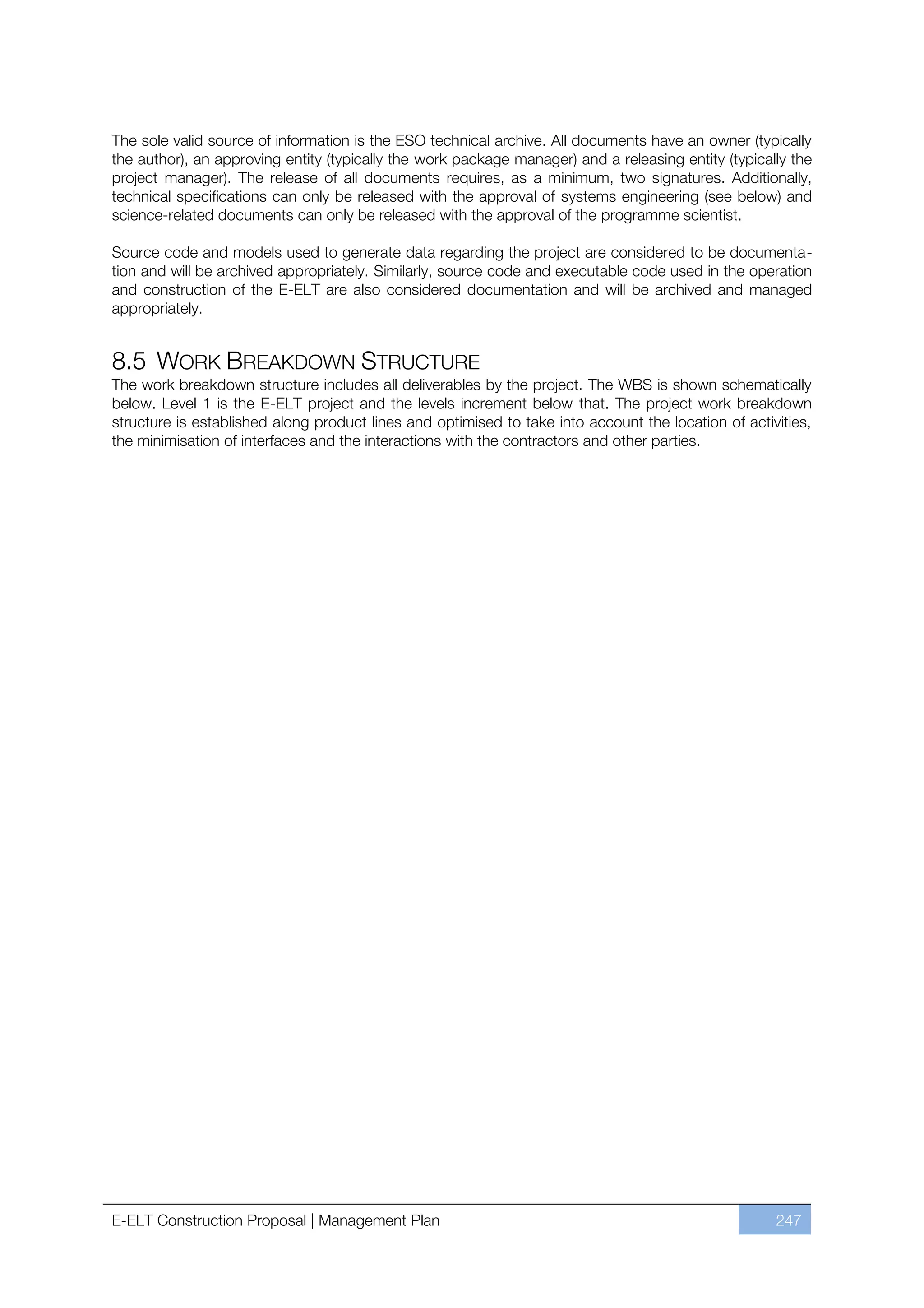 The sole valid source of information is the ESO technical archive. All documents have an owner (typically
the author), an approving entity (typically the work package manager) and a releasing entity (typically the
project manager). The release of all documents requires, as a minimum, two signatures. Additionally,
technical specifications can only be released with the approval of systems engineering (see below) and
science-related documents can only be released with the approval of the programme scientist.

Source code and models used to generate data regarding the project are considered to be documenta-
tion and will be archived appropriately. Similarly, source code and executable code used in the operation
and construction of the E-ELT are also considered documentation and will be archived and managed
appropriately.


8.5 WORK BREAKDOWN STRUCTURE
The work breakdown structure includes all deliverables by the project. The WBS is shown schematically
below. Level 1 is the E-ELT project and the levels increment below that. The project work breakdown
structure is established along product lines and optimised to take into account the location of activities,
the minimisation of interfaces and the interactions with the contractors and other parties.




E-ELT Construction Proposal | Management Plan                                                        247
 