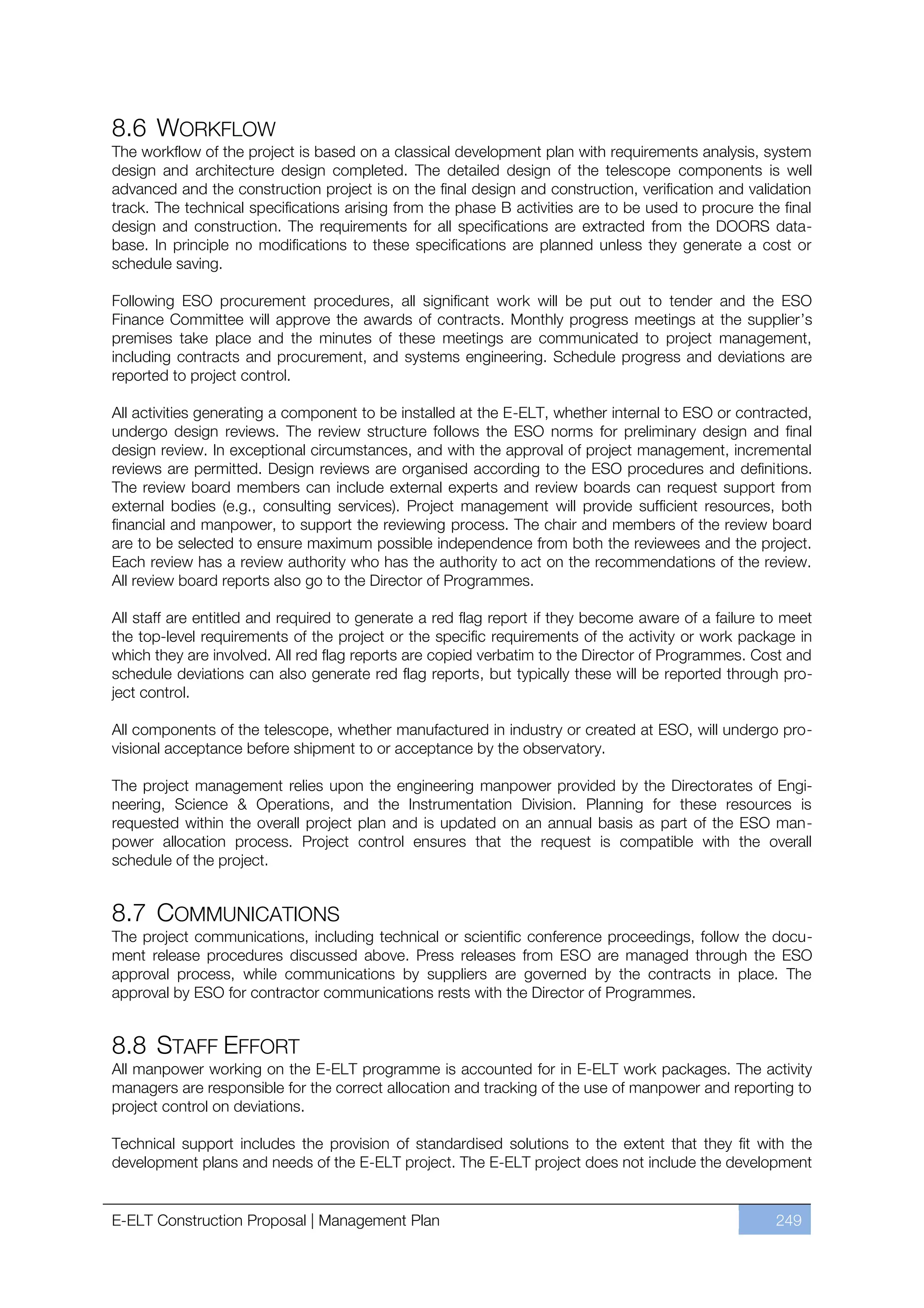 8.6 WORKFLOW
The workflow of the project is based on a classical development plan with requirements analysis, system
design and architecture design completed. The detailed design of the telescope components is well
advanced and the construction project is on the final design and construction, verification and validation
track. The technical specifications arising from the phase B activities are to be used to procure the final
design and construction. The requirements for all specifications are extracted from the DOORS data-
base. In principle no modifications to these specifications are planned unless they generate a cost or
schedule saving.

Following ESO procurement procedures, all significant work will be put out to tender and the ESO
Finance Committee will approve the awards of contracts. Monthly progress meetings at the supplier’s
premises take place and the minutes of these meetings are communicated to project management,
including contracts and procurement, and systems engineering. Schedule progress and deviations are
reported to project control.

All activities generating a component to be installed at the E-ELT, whether internal to ESO or contracted,
undergo design reviews. The review structure follows the ESO norms for preliminary design and final
design review. In exceptional circumstances, and with the approval of project management, incremental
reviews are permitted. Design reviews are organised according to the ESO procedures and definitions.
The review board members can include external experts and review boards can request support from
external bodies (e.g., consulting services). Project management will provide sufficient resources, both
financial and manpower, to support the reviewing process. The chair and members of the review board
are to be selected to ensure maximum possible independence from both the reviewees and the project.
Each review has a review authority who has the authority to act on the recommendations of the review.
All review board reports also go to the Director of Programmes.

All staff are entitled and required to generate a red flag report if they become aware of a failure to meet
the top-level requirements of the project or the specific requirements of the activity or work package in
which they are involved. All red flag reports are copied verbatim to the Director of Programmes. Cost and
schedule deviations can also generate red flag reports, but typically these will be reported through pro-
ject control.

All components of the telescope, whether manufactured in industry or created at ESO, will undergo pro-
visional acceptance before shipment to or acceptance by the observatory.

The project management relies upon the engineering manpower provided by the Directorates of Engi-
neering, Science & Operations, and the Instrumentation Division. Planning for these resources is
requested within the overall project plan and is updated on an annual basis as part of the ESO man-
power allocation process. Project control ensures that the request is compatible with the overall
schedule of the project.


8.7 COMMUNICATIONS
The project communications, including technical or scientific conference proceedings, follow the docu-
ment release procedures discussed above. Press releases from ESO are managed through the ESO
approval process, while communications by suppliers are governed by the contracts in place. The
approval by ESO for contractor communications rests with the Director of Programmes.


8.8 STAFF EFFORT
All manpower working on the E-ELT programme is accounted for in E-ELT work packages. The activity
managers are responsible for the correct allocation and tracking of the use of manpower and reporting to
project control on deviations.

Technical support includes the provision of standardised solutions to the extent that they fit with the
development plans and needs of the E-ELT project. The E-ELT project does not include the development


E-ELT Construction Proposal | Management Plan                                                        249
 