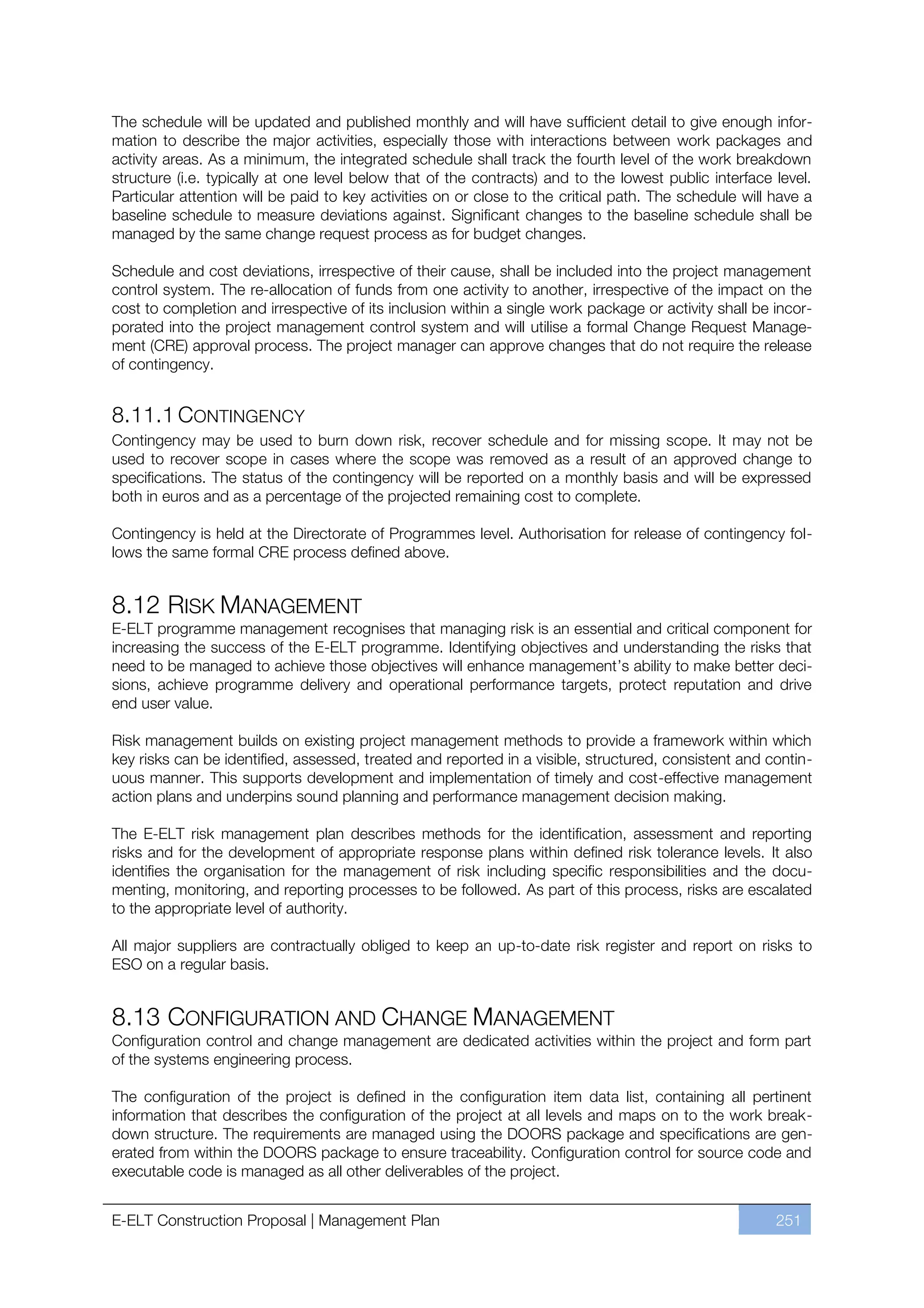 The schedule will be updated and published monthly and will have sufficient detail to give enough infor-
mation to describe the major activities, especially those with interactions between work packages and
activity areas. As a minimum, the integrated schedule shall track the fourth level of the work breakdown
structure (i.e. typically at one level below that of the contracts) and to the lowest public interface level.
Particular attention will be paid to key activities on or close to the critical path. The schedule will have a
baseline schedule to measure deviations against. Significant changes to the baseline schedule shall be
managed by the same change request process as for budget changes.

Schedule and cost deviations, irrespective of their cause, shall be included into the project management
control system. The re-allocation of funds from one activity to another, irrespective of the impact on the
cost to completion and irrespective of its inclusion within a single work package or activity shall be incor-
porated into the project management control system and will utilise a formal Change Request Manage-
ment (CRE) approval process. The project manager can approve changes that do not require the release
of contingency.


8.11.1 CONTINGENCY
Contingency may be used to burn down risk, recover schedule and for missing scope. It may not be
used to recover scope in cases where the scope was removed as a result of an approved change to
specifications. The status of the contingency will be reported on a monthly basis and will be expressed
both in euros and as a percentage of the projected remaining cost to complete.

Contingency is held at the Directorate of Programmes level. Authorisation for release of contingency fol-
lows the same formal CRE process defined above.


8.12 RISK MANAGEMENT
E-ELT programme management recognises that managing risk is an essential and critical component for
increasing the success of the E-ELT programme. Identifying objectives and understanding the risks that
need to be managed to achieve those objectives will enhance management’s ability to make better deci-
sions, achieve programme delivery and operational performance targets, protect reputation and drive
end user value.

Risk management builds on existing project management methods to provide a framework within which
key risks can be identified, assessed, treated and reported in a visible, structured, consistent and contin-
uous manner. This supports development and implementation of timely and cost-effective management
action plans and underpins sound planning and performance management decision making.

The E-ELT risk management plan describes methods for the identification, assessment and reporting
risks and for the development of appropriate response plans within defined risk tolerance levels. It also
identifies the organisation for the management of risk including specific responsibilities and the docu-
menting, monitoring, and reporting processes to be followed. As part of this process, risks are escalated
to the appropriate level of authority.

All major suppliers are contractually obliged to keep an up-to-date risk register and report on risks to
ESO on a regular basis.


8.13 CONFIGURATION AND CHANGE MANAGEMENT
Configuration control and change management are dedicated activities within the project and form part
of the systems engineering process.

The configuration of the project is defined in the configuration item data list, containing all pertinent
information that describes the configuration of the project at all levels and maps on to the work break-
down structure. The requirements are managed using the DOORS package and specifications are gen-
erated from within the DOORS package to ensure traceability. Configuration control for source code and
executable code is managed as all other deliverables of the project.


E-ELT Construction Proposal | Management Plan                                                           251
 