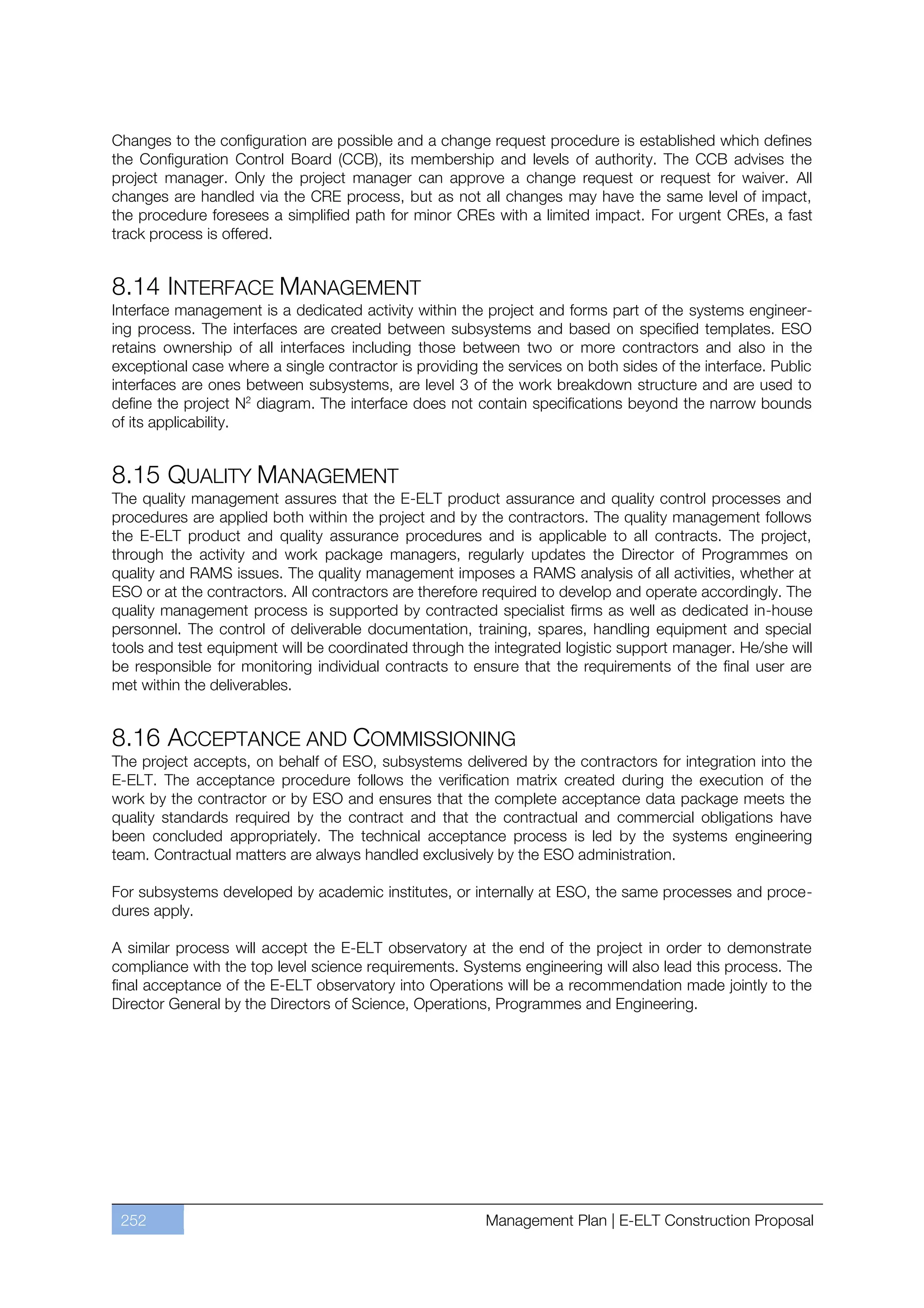 Changes to the configuration are possible and a change request procedure is established which defines
the Configuration Control Board (CCB), its membership and levels of authority. The CCB advises the
project manager. Only the project manager can approve a change request or request for waiver. All
changes are handled via the CRE process, but as not all changes may have the same level of impact,
the procedure foresees a simplified path for minor CREs with a limited impact. For urgent CREs, a fast
track process is offered.


8.14 INTERFACE MANAGEMENT
Interface management is a dedicated activity within the project and forms part of the systems engineer-
ing process. The interfaces are created between subsystems and based on specified templates. ESO
retains ownership of all interfaces including those between two or more contractors and also in the
exceptional case where a single contractor is providing the services on both sides of the interface. Public
interfaces are ones between subsystems, are level 3 of the work breakdown structure and are used to
define the project N2 diagram. The interface does not contain specifications beyond the narrow bounds
of its applicability.


8.15 QUALITY MANAGEMENT
The quality management assures that the E-ELT product assurance and quality control processes and
procedures are applied both within the project and by the contractors. The quality management follows
the E-ELT product and quality assurance procedures and is applicable to all contracts. The project,
through the activity and work package managers, regularly updates the Director of Programmes on
quality and RAMS issues. The quality management imposes a RAMS analysis of all activities, whether at
ESO or at the contractors. All contractors are therefore required to develop and operate accordingly. The
quality management process is supported by contracted specialist firms as well as dedicated in-house
personnel. The control of deliverable documentation, training, spares, handling equipment and special
tools and test equipment will be coordinated through the integrated logistic support manager. He/she will
be responsible for monitoring individual contracts to ensure that the requirements of the final user are
met within the deliverables.


8.16 ACCEPTANCE AND COMMISSIONING
The project accepts, on behalf of ESO, subsystems delivered by the contractors for integration into the
E-ELT. The acceptance procedure follows the verification matrix created during the execution of the
work by the contractor or by ESO and ensures that the complete acceptance data package meets the
quality standards required by the contract and that the contractual and commercial obligations have
been concluded appropriately. The technical acceptance process is led by the systems engineering
team. Contractual matters are always handled exclusively by the ESO administration.

For subsystems developed by academic institutes, or internally at ESO, the same processes and proce-
dures apply.

A similar process will accept the E-ELT observatory at the end of the project in order to demonstrate
compliance with the top level science requirements. Systems engineering will also lead this process. The
final acceptance of the E-ELT observatory into Operations will be a recommendation made jointly to the
Director General by the Directors of Science, Operations, Programmes and Engineering.




 252                                                     Management Plan | E-ELT Construction Proposal
 