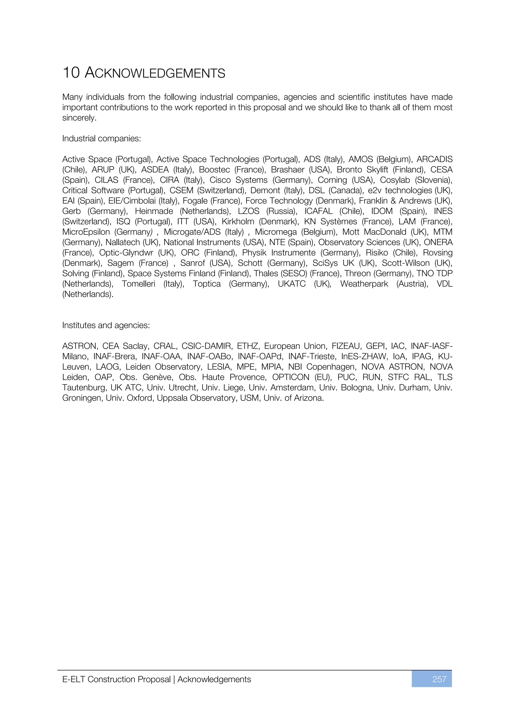 10 ACKNOWLEDGEMENTS
Many individuals from the following industrial companies, agencies and scientific institutes have made
important contributions to the work reported in this proposal and we should like to thank all of them most
sincerely.

Industrial companies:

Active Space (Portugal), Active Space Technologies (Portugal), ADS (Italy), AMOS (Belgium), ARCADIS
(Chile), ARUP (UK), ASDEA (Italy), Boostec (France), Brashaer (USA), Bronto Skylift (Finland), CESA
(Spain), CILAS (France), CIRA (Italy), Cisco Systems (Germany), Corning (USA), Cosylab (Slovenia),
Critical Software (Portugal), CSEM (Switzerland), Demont (Italy), DSL (Canada), e2v technologies (UK),
EAI (Spain), EIE/Cimbolai (Italy), Fogale (France), Force Technology (Denmark), Franklin & Andrews (UK),
Gerb (Germany), Heinmade (Netherlands), LZOS (Russia), ICAFAL (Chile), IDOM (Spain), INES
(Switzerland), ISQ (Portugal), ITT (USA), Kirkholm (Denmark), KN Systèmes (France), LAM (France),
MicroEpsilon (Germany) , Microgate/ADS (Italy) , Micromega (Belgium), Mott MacDonald (UK), MTM
(Germany), Nallatech (UK), National Instruments (USA), NTE (Spain), Observatory Sciences (UK), ONERA
(France), Optic-Glyndwr (UK), ORC (Finland), Physik Instrumente (Germany), Risiko (Chile), Rovsing
(Denmark), Sagem (France) , Sanrof (USA), Schott (Germany), SciSys UK (UK), Scott-Wilson (UK),
Solving (Finland), Space Systems Finland (Finland), Thales (SESO) (France), Threon (Germany), TNO TDP
(Netherlands), Tomelleri (Italy), Toptica (Germany), UKATC (UK), Weatherpark (Austria), VDL
(Netherlands).


Institutes and agencies:

ASTRON, CEA Saclay, CRAL, CSIC-DAMIR, ETHZ, European Union, FIZEAU, GEPI, IAC, INAF-IASF-
Milano, INAF-Brera, INAF-OAA, INAF-OABo, INAF-OAPd, INAF-Trieste, InES-ZHAW, IoA, IPAG, KU-
Leuven, LAOG, Leiden Observatory, LESIA, MPE, MPIA, NBI Copenhagen, NOVA ASTRON, NOVA
Leiden, OAP, Obs. Genève, Obs. Haute Provence, OPTICON (EU), PUC, RUN, STFC RAL, TLS
Tautenburg, UK ATC, Univ. Utrecht, Univ. Liege, Univ. Amsterdam, Univ. Bologna, Univ. Durham, Univ.
Groningen, Univ. Oxford, Uppsala Observatory, USM, Univ. of Arizona.




E-ELT Construction Proposal | Acknowledgements                                                      257
 