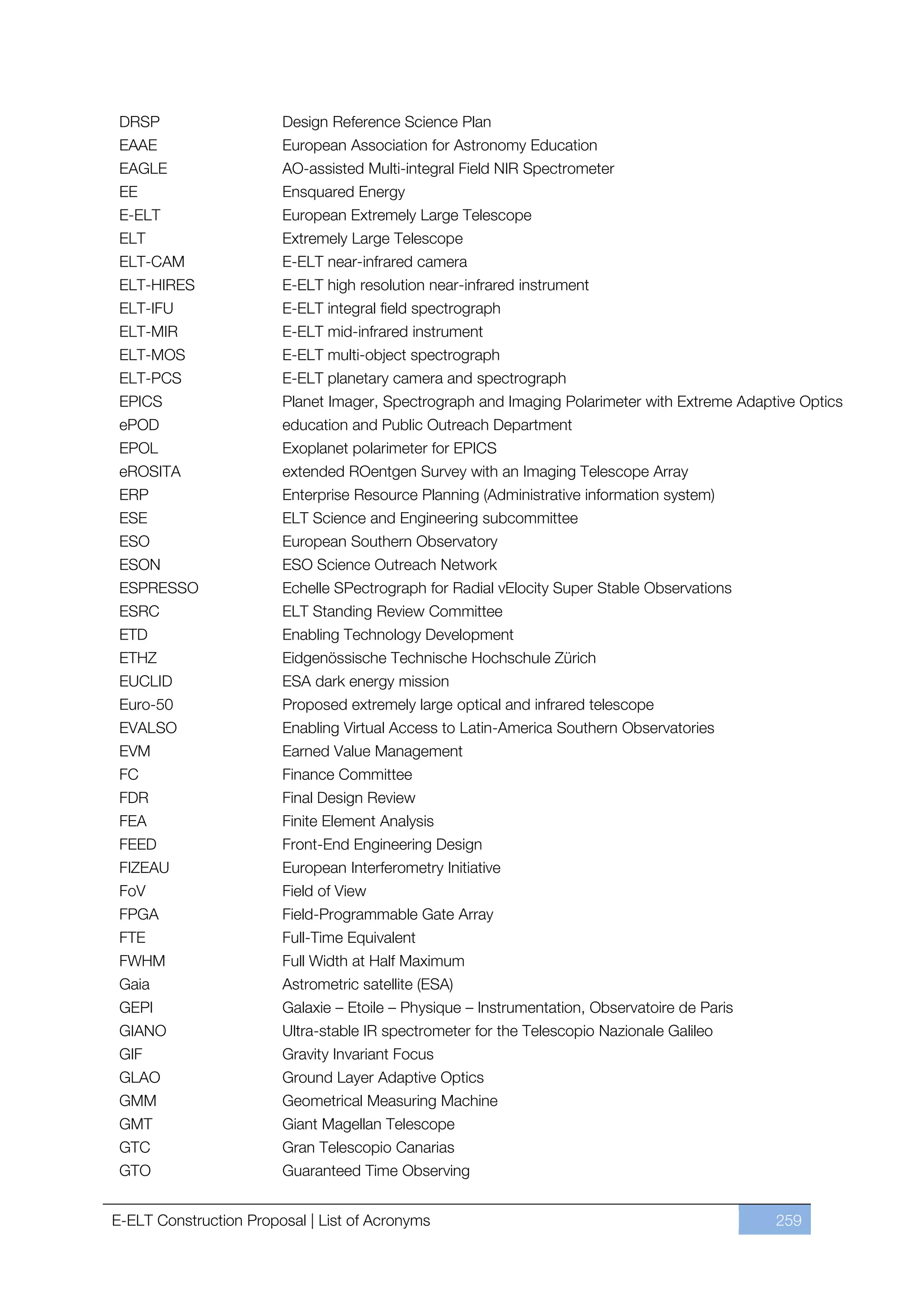 DRSP                   Design Reference Science Plan
 EAAE                   European Association for Astronomy Education
 EAGLE                  AO-assisted Multi-integral Field NIR Spectrometer
 EE                     Ensquared Energy
 E-ELT                  European Extremely Large Telescope
 ELT                    Extremely Large Telescope
 ELT-CAM                E-ELT near-infrared camera
 ELT-HIRES              E-ELT high resolution near-infrared instrument
 ELT-IFU                E-ELT integral field spectrograph
 ELT-MIR                E-ELT mid-infrared instrument
 ELT-MOS                E-ELT multi-object spectrograph
 ELT-PCS                E-ELT planetary camera and spectrograph
 EPICS                  Planet Imager, Spectrograph and Imaging Polarimeter with Extreme Adaptive Optics
 ePOD                   education and Public Outreach Department
 EPOL                   Exoplanet polarimeter for EPICS
 eROSITA                extended ROentgen Survey with an Imaging Telescope Array
 ERP                    Enterprise Resource Planning (Administrative information system)
 ESE                    ELT Science and Engineering subcommittee
 ESO                    European Southern Observatory
 ESON                   ESO Science Outreach Network
 ESPRESSO               Echelle SPectrograph for Radial vElocity Super Stable Observations
 ESRC                   ELT Standing Review Committee
 ETD                    Enabling Technology Development
 ETHZ                   Eidgenössische Technische Hochschule Zürich
 EUCLID                 ESA dark energy mission
 Euro-50                Proposed extremely large optical and infrared telescope
 EVALSO                 Enabling Virtual Access to Latin-America Southern Observatories
 EVM                    Earned Value Management
 FC                     Finance Committee
 FDR                    Final Design Review
 FEA                    Finite Element Analysis
 FEED                   Front-End Engineering Design
 FIZEAU                 European Interferometry Initiative
 FoV                    Field of View
 FPGA                   Field-Programmable Gate Array
 FTE                    Full-Time Equivalent
 FWHM                   Full Width at Half Maximum
 Gaia                   Astrometric satellite (ESA)
 GEPI                   Galaxie ﬃ Etoile ﬃ Physique ﬃ Instrumentation, Observatoire de Paris
 GIANO                  Ultra-stable IR spectrometer for the Telescopio Nazionale Galileo
 GIF                    Gravity Invariant Focus
 GLAO                   Ground Layer Adaptive Optics
 GMM                    Geometrical Measuring Machine
 GMT                    Giant Magellan Telescope
 GTC                    Gran Telescopio Canarias
 GTO                    Guaranteed Time Observing


E-ELT Construction Proposal | List of Acronyms                                                 259
 