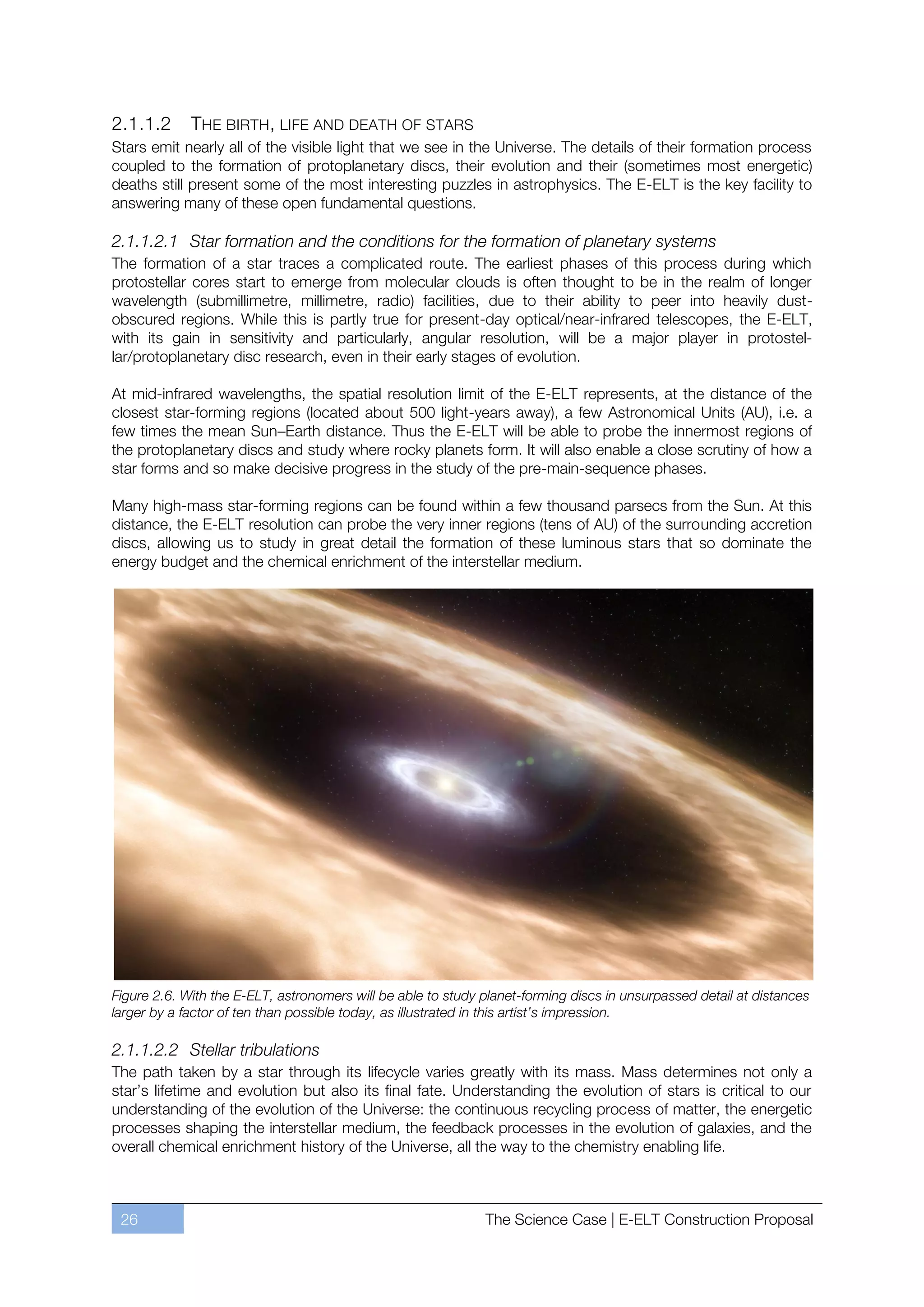 2.1.1.2      THE BIRTH, LIFE AND DEATH OF STARS
Stars emit nearly all of the visible light that we see in the Universe. The details of their formation process
coupled to the formation of protoplanetary discs, their evolution and their (sometimes most energetic)
deaths still present some of the most interesting puzzles in astrophysics. The E-ELT is the key facility to
answering many of these open fundamental questions.

2.1.1.2.1 Star formation and the conditions for the formation of planetary systems
The formation of a star traces a complicated route. The earliest phases of this process during which
protostellar cores start to emerge from molecular clouds is often thought to be in the realm of longer
wavelength (submillimetre, millimetre, radio) facilities, due to their ability to peer into heavily dust-
obscured regions. While this is partly true for present-day optical/near-infrared telescopes, the E-ELT,
with its gain in sensitivity and particularly, angular resolution, will be a major player in protostel-
lar/protoplanetary disc research, even in their early stages of evolution.

At mid-infrared wavelengths, the spatial resolution limit of the E-ELT represents, at the distance of the
closest star-forming regions (located about 500 light-years away), a few Astronomical Units (AU), i.e. a
few times the mean SunﬃEarth distance. Thus the E-ELT will be able to probe the innermost regions of
the protoplanetary discs and study where rocky planets form. It will also enable a close scrutiny of how a
star forms and so make decisive progress in the study of the pre-main-sequence phases.

Many high-mass star-forming regions can be found within a few thousand parsecs from the Sun. At this
distance, the E-ELT resolution can probe the very inner regions (tens of AU) of the surrounding accretion
discs, allowing us to study in great detail the formation of these luminous stars that so dominate the
energy budget and the chemical enrichment of the interstellar medium.




Figure 2.6. With the E-ELT, astronomers will be able to study planet-forming discs in unsurpassed detail at distances
larger by a factor of ten than possible today, as illustrated in this artist’s impression.

2.1.1.2.2 Stellar tribulations
The path taken by a star through its lifecycle varies greatly with its mass. Mass determines not only a
star’s lifetime and evolution but also its final fate. Understanding the evolution of stars is critical to our
understanding of the evolution of the Universe: the continuous recycling process of matter, the energetic
processes shaping the interstellar medium, the feedback processes in the evolution of galaxies, and the
overall chemical enrichment history of the Universe, all the way to the chemistry enabling life.



 26                                                           The Science Case | E-ELT Construction Proposal
 