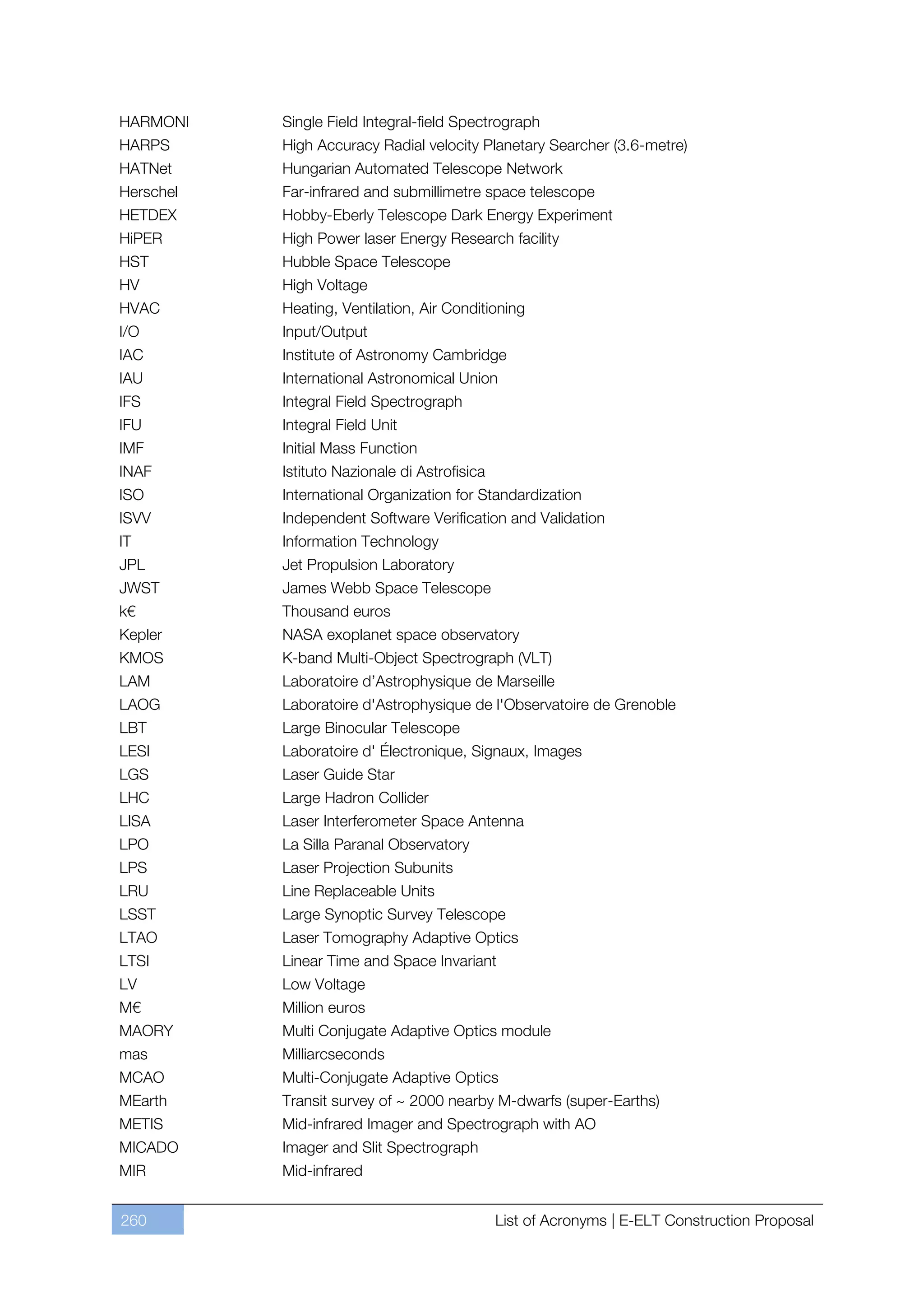 HARMONI    Single Field Integral-field Spectrograph
HARPS      High Accuracy Radial velocity Planetary Searcher (3.6-metre)
HATNet     Hungarian Automated Telescope Network
Herschel   Far-infrared and submillimetre space telescope
HETDEX     Hobby-Eberly Telescope Dark Energy Experiment
HiPER      High Power laser Energy Research facility
HST        Hubble Space Telescope
HV         High Voltage
HVAC       Heating, Ventilation, Air Conditioning
I/O        Input/Output
IAC        Institute of Astronomy Cambridge
IAU        International Astronomical Union
IFS        Integral Field Spectrograph
IFU        Integral Field Unit
IMF        Initial Mass Function
INAF       Istituto Nazionale di Astrofisica
ISO        International Organization for Standardization
ISVV       Independent Software Verification and Validation
IT         Information Technology
JPL        Jet Propulsion Laboratory
JWST       James Webb Space Telescope
k€         Thousand euros
Kepler     NASA exoplanet space observatory
KMOS       K-band Multi-Object Spectrograph (VLT)
LAM        Laboratoire d’Astrophysique de Marseille
LAOG       Laboratoire d'Astrophysique de l'Observatoire de Grenoble
LBT        Large Binocular Telescope
LESI       Laboratoire d' Électronique, Signaux, Images
LGS        Laser Guide Star
LHC        Large Hadron Collider
LISA       Laser Interferometer Space Antenna
LPO        La Silla Paranal Observatory
LPS        Laser Projection Subunits
LRU        Line Replaceable Units
LSST       Large Synoptic Survey Telescope
LTAO       Laser Tomography Adaptive Optics
LTSI       Linear Time and Space Invariant
LV         Low Voltage
M€         Million euros
MAORY      Multi Conjugate Adaptive Optics module
mas        Milliarcseconds
MCAO       Multi-Conjugate Adaptive Optics
MEarth     Transit survey of ~ 2000 nearby M-dwarfs (super-Earths)
METIS      Mid-infrared Imager and Spectrograph with AO
MICADO     Imager and Slit Spectrograph
MIR        Mid-infrared


260                                            List of Acronyms | E-ELT Construction Proposal
 