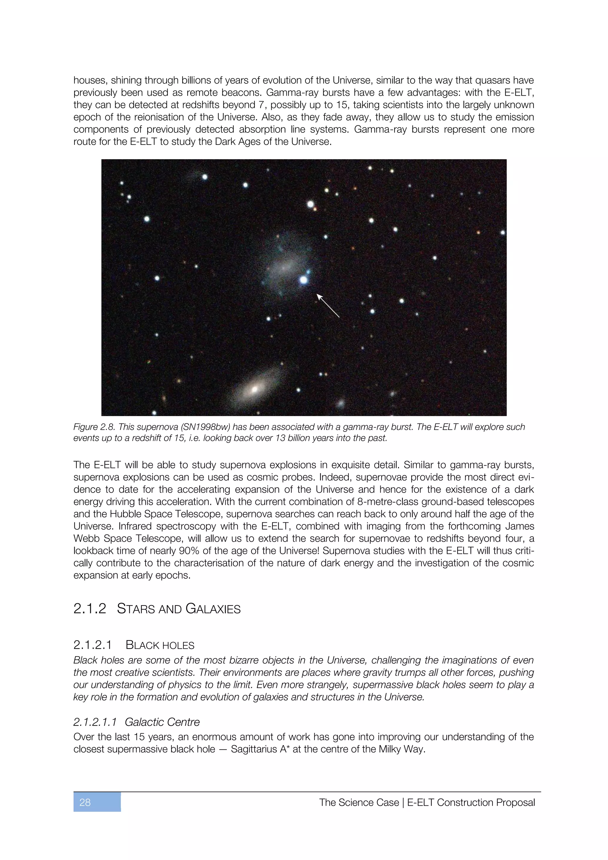 houses, shining through billions of years of evolution of the Universe, similar to the way that quasars have
previously been used as remote beacons. Gamma-ray bursts have a few advantages: with the E-ELT,
they can be detected at redshifts beyond 7, possibly up to 15, taking scientists into the largely unknown
epoch of the reionisation of the Universe. Also, as they fade away, they allow us to study the emission
components of previously detected absorption line systems. Gamma-ray bursts represent one more
route for the E-ELT to study the Dark Ages of the Universe.




Figure 2.8. This supernova (SN1998bw) has been associated with a gamma-ray burst. The E-ELT will explore such
events up to a redshift of 15, i.e. looking back over 13 billion years into the past.

The E-ELT will be able to study supernova explosions in exquisite detail. Similar to gamma-ray bursts,
supernova explosions can be used as cosmic probes. Indeed, supernovae provide the most direct evi-
dence to date for the accelerating expansion of the Universe and hence for the existence of a dark
energy driving this acceleration. With the current combination of 8-metre-class ground-based telescopes
and the Hubble Space Telescope, supernova searches can reach back to only around half the age of the
Universe. Infrared spectroscopy with the E-ELT, combined with imaging from the forthcoming James
Webb Space Telescope, will allow us to extend the search for supernovae to redshifts beyond four, a
lookback time of nearly 90% of the age of the Universe! Supernova studies with the E-ELT will thus criti-
cally contribute to the characterisation of the nature of dark energy and the investigation of the cosmic
expansion at early epochs.


2.1.2 STARS AND GALAXIES

2.1.2.1     BLACK HOLES
Black holes are some of the most bizarre objects in the Universe, challenging the imaginations of even
the most creative scientists. Their environments are places where gravity trumps all other forces, pushing
our understanding of physics to the limit. Even more strangely, supermassive black holes seem to play a
key role in the formation and evolution of galaxies and structures in the Universe.

2.1.2.1.1 Galactic Centre
Over the last 15 years, an enormous amount of work has gone into improving our understanding of the
closest supermassive black hole — Sagittarius A* at the centre of the Milky Way.




 28                                                        The Science Case | E-ELT Construction Proposal
 