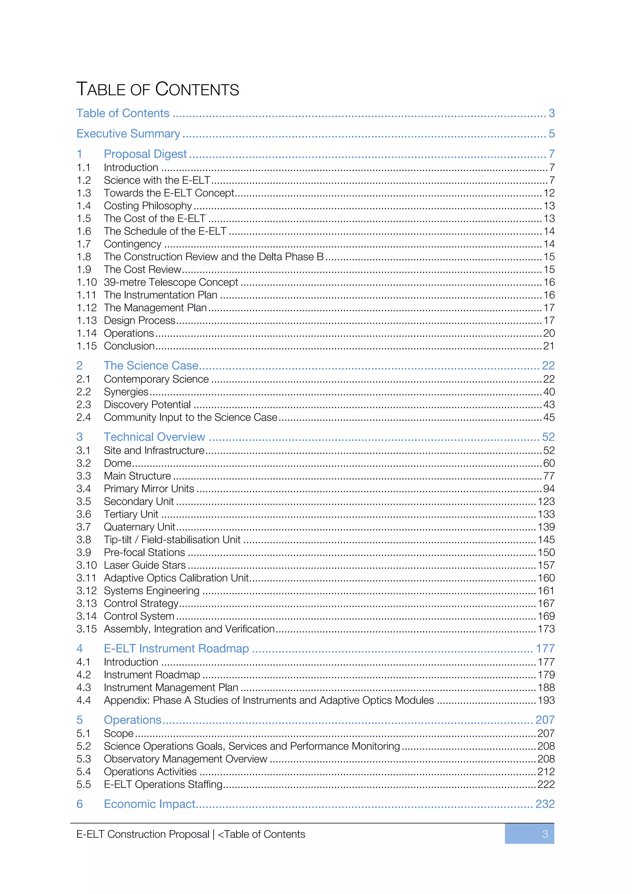 TABLE OF CONTENTS
Table of Contents ................................................................................................................. 3
Executive Summary .............................................................................................................. 5
1      Proposal Digest ............................................................................................................ 7
1.1    Introduction .................................................................................................................................... 7
1.2    Science with the E-ELT ................................................................................................................... 7
1.3    Towards the E-ELT Concept......................................................................................................... 12
1.4    Costing Philosophy ....................................................................................................................... 13
1.5    The Cost of the E-ELT .................................................................................................................. 13
1.6    The Schedule of the E-ELT ........................................................................................................... 14
1.7    Contingency ................................................................................................................................. 14
1.8    The Construction Review and the Delta Phase B .......................................................................... 15
1.9    The Cost Review ........................................................................................................................... 15
1.10   39-metre Telescope Concept ....................................................................................................... 16
1.11   The Instrumentation Plan .............................................................................................................. 16
1.12   The Management Plan .................................................................................................................. 17
1.13   Design Process ............................................................................................................................. 17
1.14   Operations .................................................................................................................................... 20
1.15   Conclusion .................................................................................................................................... 21
2      The Science Case ....................................................................................................... 22
2.1    Contemporary Science ................................................................................................................. 22
2.2    Synergies ...................................................................................................................................... 40
2.3    Discovery Potential ....................................................................................................................... 43
2.4    Community Input to the Science Case .......................................................................................... 45
3      Technical Overview .................................................................................................... 52
3.1    Site and Infrastructure ................................................................................................................... 52
3.2    Dome ............................................................................................................................................ 60
3.3    Main Structure .............................................................................................................................. 77
3.4    Primary Mirror Units ...................................................................................................................... 94
3.5    Secondary Unit ........................................................................................................................... 123
3.6    Tertiary Unit ................................................................................................................................ 133
3.7    Quaternary Unit ........................................................................................................................... 139
3.8    Tip-tilt / Field-stabilisation Unit .................................................................................................... 145
3.9    Pre-focal Stations ....................................................................................................................... 150
3.10   Laser Guide Stars ....................................................................................................................... 157
3.11   Adaptive Optics Calibration Unit.................................................................................................. 160
3.12   Systems Engineering .................................................................................................................. 161
3.13   Control Strategy .......................................................................................................................... 167
3.14   Control System ........................................................................................................................... 169
3.15   Assembly, Integration and Verification ......................................................................................... 173
4      E-ELT Instrument Roadmap ..................................................................................... 177
4.1    Introduction ................................................................................................................................ 177
4.2    Instrument Roadmap .................................................................................................................. 179
4.3    Instrument Management Plan ..................................................................................................... 188
4.4    Appendix: Phase A Studies of Instruments and Adaptive Optics Modules .................................. 193
5      Operations ................................................................................................................ 207
5.1    Scope ......................................................................................................................................... 207
5.2    Science Operations Goals, Services and Performance Monitoring .............................................. 208
5.3    Observatory Management Overview ........................................................................................... 208
5.4    Operations Activities ................................................................................................................... 212
5.5    E-ELT Operations Staffing........................................................................................................... 222
6      Economic Impact...................................................................................................... 232

E-ELT Construction Proposal | <Table of Contents                                                                                                      3
 