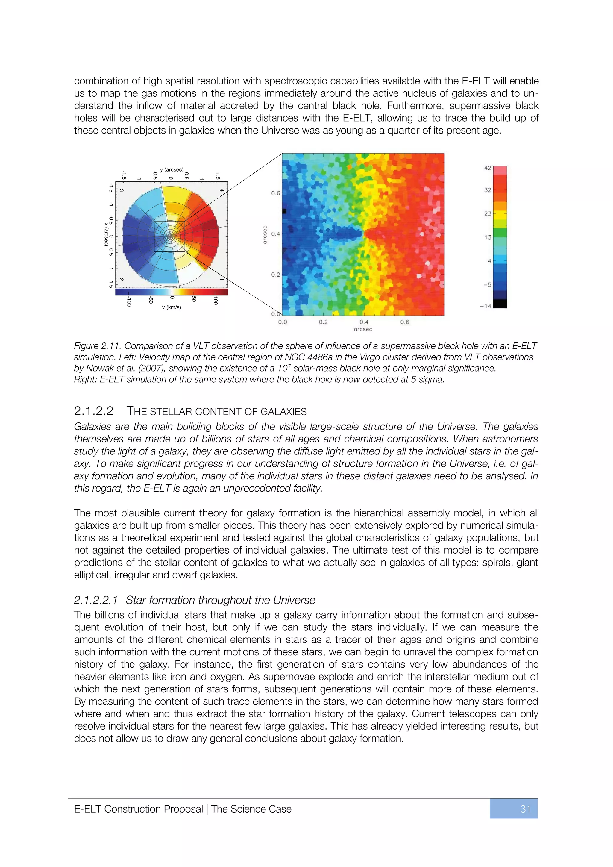 combination of high spatial resolution with spectroscopic capabilities available with the E-ELT will enable
us to map the gas motions in the regions immediately around the active nucleus of galaxies and to un-
derstand the inflow of material accreted by the central black hole. Furthermore, supermassive black
holes will be characterised out to large distances with the E-ELT, allowing us to trace the build up of
these central objects in galaxies when the Universe was as young as a quarter of its present age.




Figure 2.11. Comparison of a VLT observation of the sphere of influence of a supermassive black hole with an E-ELT
simulation. Left: Velocity map of the central region of NGC 4486a in the Virgo cluster derived from VLT observations
by Nowak et al. (2007), showing the existence of a 107 solar-mass black hole at only marginal significance.
Right: E-ELT simulation of the same system where the black hole is now detected at 5 sigma.


2.1.2.2      THE STELLAR CONTENT OF GALAXIES
Galaxies are the main building blocks of the visible large-scale structure of the Universe. The galaxies
themselves are made up of billions of stars of all ages and chemical compositions. When astronomers
study the light of a galaxy, they are observing the diffuse light emitted by all the individual stars in the gal-
axy. To make significant progress in our understanding of structure formation in the Universe, i.e. of gal-
axy formation and evolution, many of the individual stars in these distant galaxies need to be analysed. In
this regard, the E-ELT is again an unprecedented facility.

The most plausible current theory for galaxy formation is the hierarchical assembly model, in which all
galaxies are built up from smaller pieces. This theory has been extensively explored by numerical simula-
tions as a theoretical experiment and tested against the global characteristics of galaxy populations, but
not against the detailed properties of individual galaxies. The ultimate test of this model is to compare
predictions of the stellar content of galaxies to what we actually see in galaxies of all types: spirals, giant
elliptical, irregular and dwarf galaxies.

2.1.2.2.1 Star formation throughout the Universe
The billions of individual stars that make up a galaxy carry information about the formation and subse-
quent evolution of their host, but only if we can study the stars individually. If we can measure the
amounts of the different chemical elements in stars as a tracer of their ages and origins and combine
such information with the current motions of these stars, we can begin to unravel the complex formation
history of the galaxy. For instance, the first generation of stars contains very low abundances of the
heavier elements like iron and oxygen. As supernovae explode and enrich the interstellar medium out of
which the next generation of stars forms, subsequent generations will contain more of these elements.
By measuring the content of such trace elements in the stars, we can determine how many stars formed
where and when and thus extract the star formation history of the galaxy. Current telescopes can only
resolve individual stars for the nearest few large galaxies. This has already yielded interesting results, but
does not allow us to draw any general conclusions about galaxy formation.




E-ELT Construction Proposal | The Science Case                                                                 31
 