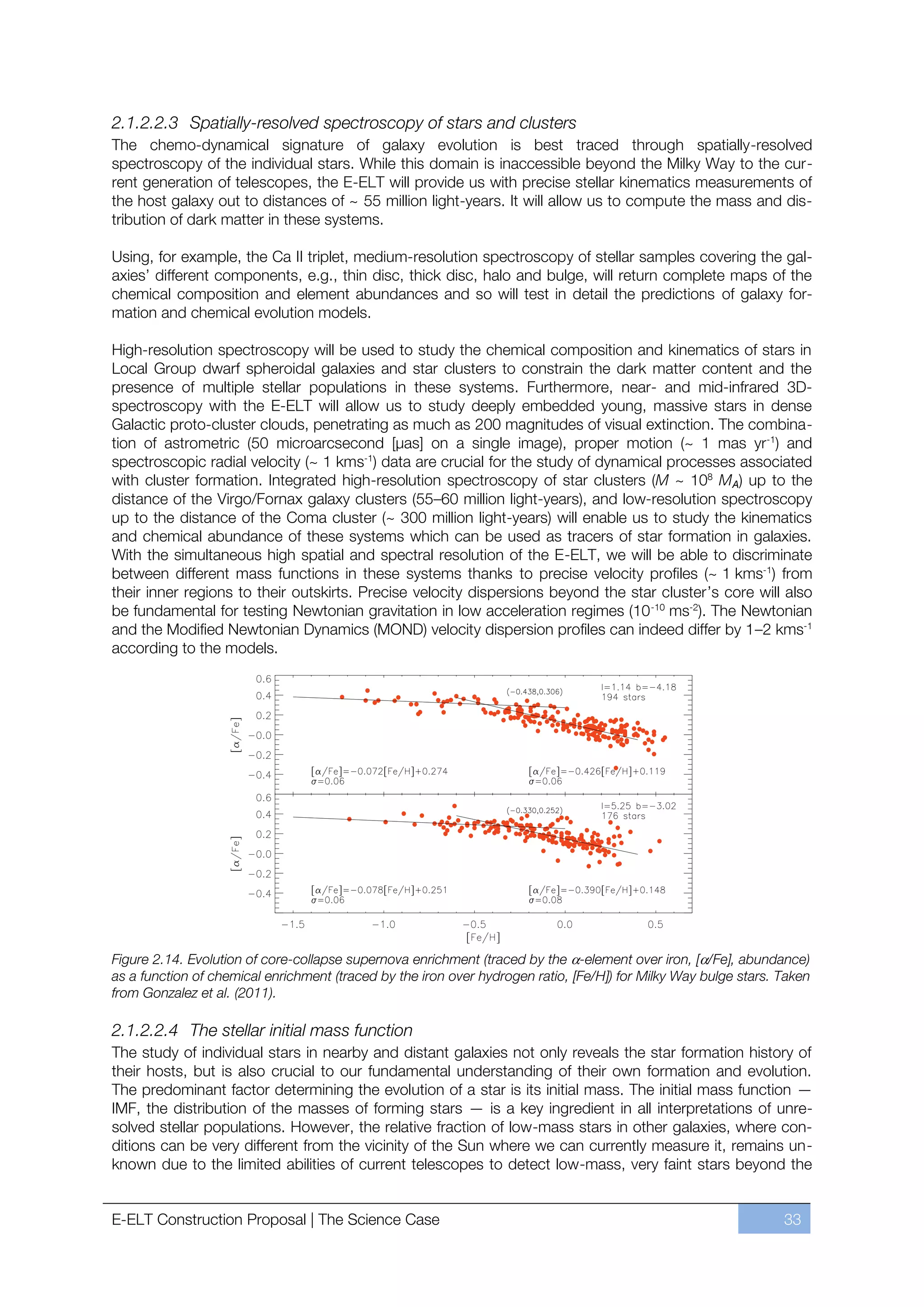 2.1.2.2.3 Spatially-resolved spectroscopy of stars and clusters
The chemo-dynamical signature of galaxy evolution is best traced through spatially-resolved
spectroscopy of the individual stars. While this domain is inaccessible beyond the Milky Way to the cur-
rent generation of telescopes, the E-ELT will provide us with precise stellar kinematics measurements of
the host galaxy out to distances of ~ 55 million light-years. It will allow us to compute the mass and dis-
tribution of dark matter in these systems.

Using, for example, the Ca II triplet, medium-resolution spectroscopy of stellar samples covering the gal-
axies’ different components, e.g., thin disc, thick disc, halo and bulge, will return complete maps of the
chemical composition and element abundances and so will test in detail the predictions of galaxy for-
mation and chemical evolution models.

High-resolution spectroscopy will be used to study the chemical composition and kinematics of stars in
Local Group dwarf spheroidal galaxies and star clusters to constrain the dark matter content and the
presence of multiple stellar populations in these systems. Furthermore, near- and mid-infrared 3D-
spectroscopy with the E-ELT will allow us to study deeply embedded young, massive stars in dense
Galactic proto-cluster clouds, penetrating as much as 200 magnitudes of visual extinction. The combina-
tion of astrometric (50 microarcsecond [μas] on a single image), proper motion (~ 1 mas yr-1) and
spectroscopic radial velocity (~ 1 kms-1) data are crucial for the study of dynamical processes associated
with cluster formation. Integrated high-resolution spectroscopy of star clusters (M ~ 108 MA) up to the
distance of the Virgo/Fornax galaxy clusters (55ﬃ60 million light-years), and low-resolution spectroscopy
up to the distance of the Coma cluster (~ 300 million light-years) will enable us to study the kinematics
and chemical abundance of these systems which can be used as tracers of star formation in galaxies.
With the simultaneous high spatial and spectral resolution of the E-ELT, we will be able to discriminate
between different mass functions in these systems thanks to precise velocity profiles (~ 1 kms-1) from
their inner regions to their outskirts. Precise velocity dispersions beyond the star cluster’s core will also
be fundamental for testing Newtonian gravitation in low acceleration regimes (10 -10 ms-2). The Newtonian
and the Modified Newtonian Dynamics (MOND) velocity dispersion profiles can indeed differ by 1ﬃ2 kms-1
according to the models.




Figure 2.14. Evolution of core-collapse supernova enrichment (traced by the -element over iron, [ /Fe], abundance)
as a function of chemical enrichment (traced by the iron over hydrogen ratio, [Fe/H]) for Milky Way bulge stars. Taken
from Gonzalez et al. (2011).

2.1.2.2.4 The stellar initial mass function
The study of individual stars in nearby and distant galaxies not only reveals the star formation history of
their hosts, but is also crucial to our fundamental understanding of their own formation and evolution.
The predominant factor determining the evolution of a star is its initial mass. The initial mass function —
IMF, the distribution of the masses of forming stars — is a key ingredient in all interpretations of unre-
solved stellar populations. However, the relative fraction of low-mass stars in other galaxies, where con-
ditions can be very different from the vicinity of the Sun where we can currently measure it, remains un-
known due to the limited abilities of current telescopes to detect low-mass, very faint stars beyond the


E-ELT Construction Proposal | The Science Case                                                                   33
 