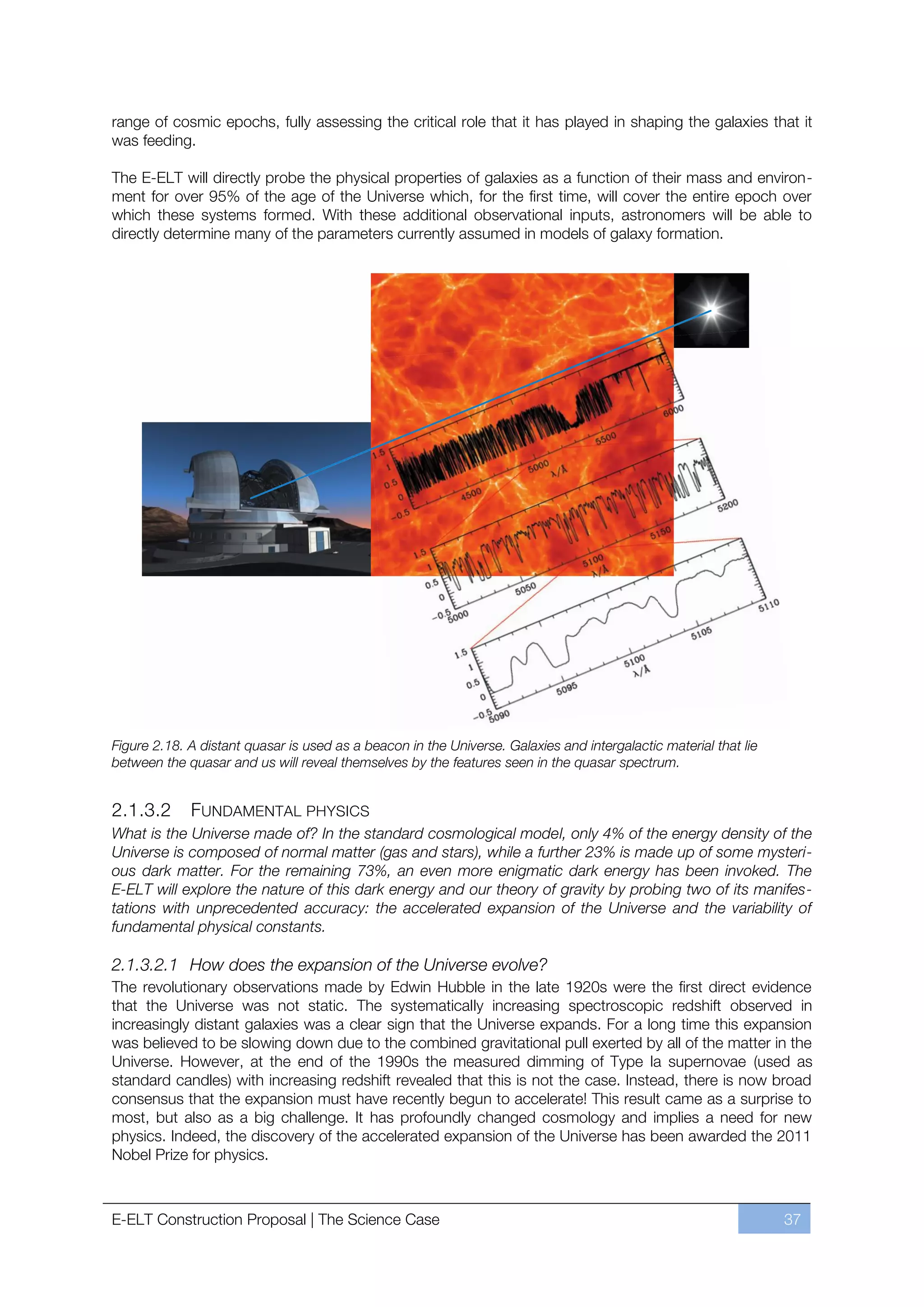 range of cosmic epochs, fully assessing the critical role that it has played in shaping the galaxies that it
was feeding.

The E-ELT will directly probe the physical properties of galaxies as a function of their mass and environ-
ment for over 95% of the age of the Universe which, for the first time, will cover the entire epoch over
which these systems formed. With these additional observational inputs, astronomers will be able to
directly determine many of the parameters currently assumed in models of galaxy formation.




Figure 2.18. A distant quasar is used as a beacon in the Universe. Galaxies and intergalactic material that lie
between the quasar and us will reveal themselves by the features seen in the quasar spectrum.


2.1.3.2      FUNDAMENTAL PHYSICS
What is the Universe made of? In the standard cosmological model, only 4% of the energy density of the
Universe is composed of normal matter (gas and stars), while a further 23% is made up of some mysteri-
ous dark matter. For the remaining 73%, an even more enigmatic dark energy has been invoked. The
E-ELT will explore the nature of this dark energy and our theory of gravity by probing two of its manifes-
tations with unprecedented accuracy: the accelerated expansion of the Universe and the variability of
fundamental physical constants.

2.1.3.2.1 How does the expansion of the Universe evolve?
The revolutionary observations made by Edwin Hubble in the late 1920s were the first direct evidence
that the Universe was not static. The systematically increasing spectroscopic redshift observed in
increasingly distant galaxies was a clear sign that the Universe expands. For a long time this expansion
was believed to be slowing down due to the combined gravitational pull exerted by all of the matter in the
Universe. However, at the end of the 1990s the measured dimming of Type Ia supernovae (used as
standard candles) with increasing redshift revealed that this is not the case. Instead, there is now broad
consensus that the expansion must have recently begun to accelerate! This result came as a surprise to
most, but also as a big challenge. It has profoundly changed cosmology and implies a need for new
physics. Indeed, the discovery of the accelerated expansion of the Universe has been awarded the 2011
Nobel Prize for physics.



E-ELT Construction Proposal | The Science Case                                                                    37
 