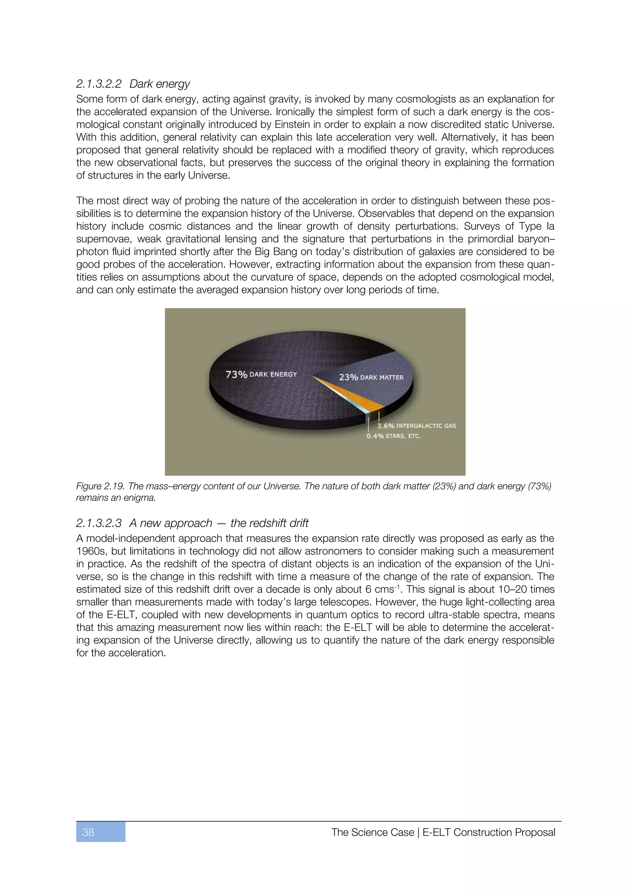 2.1.3.2.2 Dark energy
Some form of dark energy, acting against gravity, is invoked by many cosmologists as an explanation for
the accelerated expansion of the Universe. Ironically the simplest form of such a dark energy is the cos-
mological constant originally introduced by Einstein in order to explain a now discredited static Universe.
With this addition, general relativity can explain this late acceleration very well. Alternatively, it has been
proposed that general relativity should be replaced with a modified theory of gravity, which reproduces
the new observational facts, but preserves the success of the original theory in explaining the formation
of structures in the early Universe.

The most direct way of probing the nature of the acceleration in order to distinguish between these pos-
sibilities is to determine the expansion history of the Universe. Observables that depend on the expansion
history include cosmic distances and the linear growth of density perturbations. Surveys of Type Ia
supernovae, weak gravitational lensing and the signature that perturbations in the primordial baryonﬃ
photon fluid imprinted shortly after the Big Bang on today’s distribution of galaxies are considered to be
good probes of the acceleration. However, extracting information about the expansion from these quan-
tities relies on assumptions about the curvature of space, depends on the adopted cosmological model,
and can only estimate the averaged expansion history over long periods of time.




Figure 2.19. The mass–energy content of our Universe. The nature of both dark matter (23%) and dark energy (73%)
remains an enigma.

2.1.3.2.3 A new approach — the redshift drift
A model-independent approach that measures the expansion rate directly was proposed as early as the
1960s, but limitations in technology did not allow astronomers to consider making such a measurement
in practice. As the redshift of the spectra of distant objects is an indication of the expansion of the Uni-
verse, so is the change in this redshift with time a measure of the change of the rate of expansion. The
estimated size of this redshift drift over a decade is only about 6 cms-1. This signal is about 10ﬃ20 times
smaller than measurements made with today’s large telescopes. However, the huge light-collecting area
of the E-ELT, coupled with new developments in quantum optics to record ultra-stable spectra, means
that this amazing measurement now lies within reach: the E-ELT will be able to determine the accelerat-
ing expansion of the Universe directly, allowing us to quantify the nature of the dark energy responsible
for the acceleration.




 38                                                         The Science Case | E-ELT Construction Proposal
 