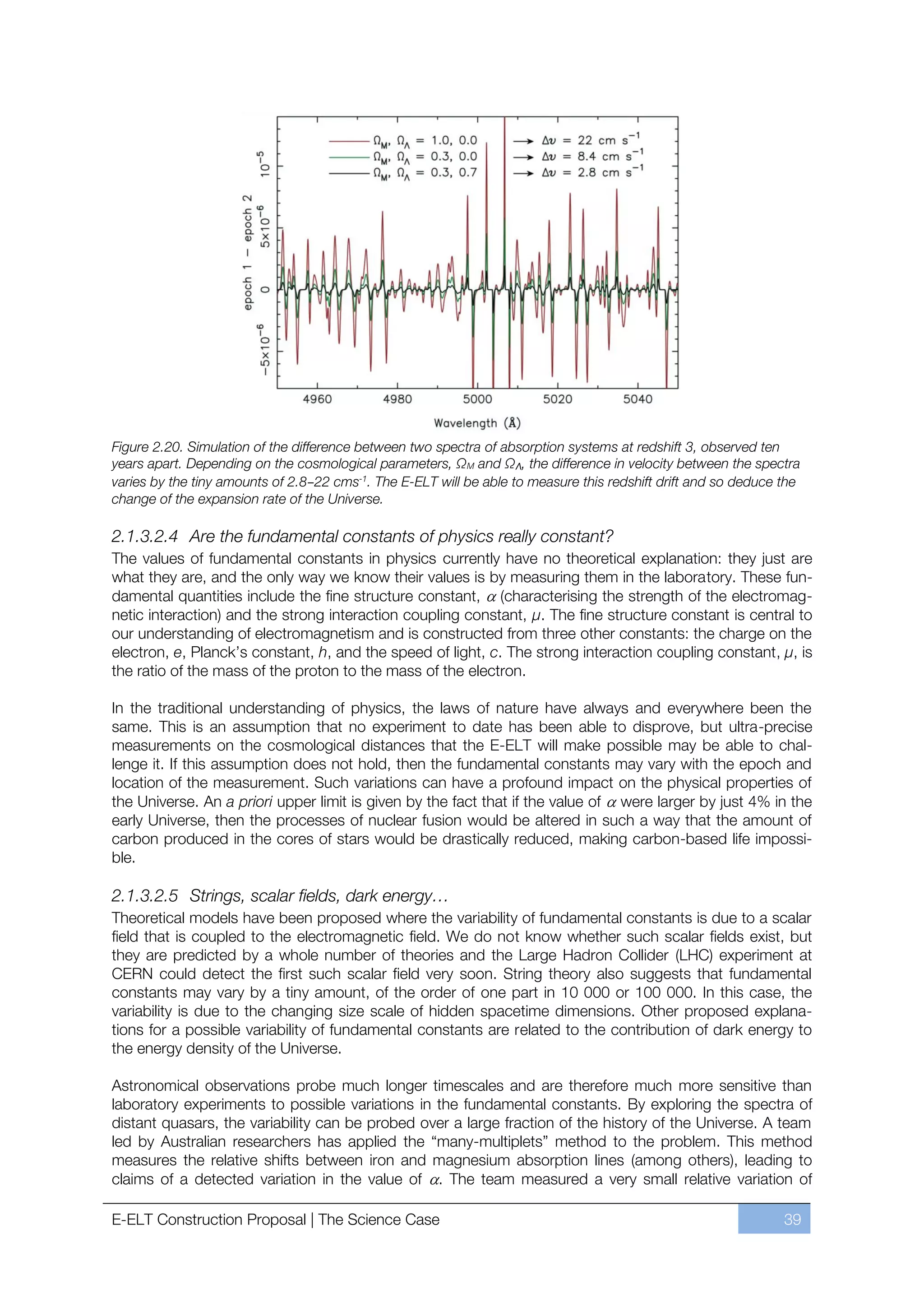 Figure 2.20. Simulation of the difference between two spectra of absorption systems at redshift 3, observed ten
years apart. Depending on the cosmological parameters, ΩM and ΩΛ, the difference in velocity between the spectra
varies by the tiny amounts of 2.8–22 cms-1. The E-ELT will be able to measure this redshift drift and so deduce the
change of the expansion rate of the Universe.

2.1.3.2.4 Are the fundamental constants of physics really constant?
The values of fundamental constants in physics currently have no theoretical explanation: they just are
what they are, and the only way we know their values is by measuring them in the laboratory. These fun-
damental quantities include the fine structure constant, (characterising the strength of the electromag-
netic interaction) and the strong interaction coupling constant, μ. The fine structure constant is central to
our understanding of electromagnetism and is constructed from three other constants: the charge on the
electron, e, Planck’s constant, h, and the speed of light, c. The strong interaction coupling constant, μ, is
the ratio of the mass of the proton to the mass of the electron.

In the traditional understanding of physics, the laws of nature have always and everywhere been the
same. This is an assumption that no experiment to date has been able to disprove, but ultra-precise
measurements on the cosmological distances that the E-ELT will make possible may be able to chal-
lenge it. If this assumption does not hold, then the fundamental constants may vary with the epoch and
location of the measurement. Such variations can have a profound impact on the physical properties of
the Universe. An a priori upper limit is given by the fact that if the value of were larger by just 4% in the
early Universe, then the processes of nuclear fusion would be altered in such a way that the amount of
carbon produced in the cores of stars would be drastically reduced, making carbon-based life impossi-
ble.

2.1.3.2.5 Strings, scalar fields, dark energy…
Theoretical models have been proposed where the variability of fundamental constants is due to a scalar
field that is coupled to the electromagnetic field. We do not know whether such scalar fields exist, but
they are predicted by a whole number of theories and the Large Hadron Collider (LHC) experiment at
CERN could detect the first such scalar field very soon. String theory also suggests that fundamental
constants may vary by a tiny amount, of the order of one part in 10 000 or 100 000. In this case, the
variability is due to the changing size scale of hidden spacetime dimensions. Other proposed explana-
tions for a possible variability of fundamental constants are related to the contribution of dark energy to
the energy density of the Universe.

Astronomical observations probe much longer timescales and are therefore much more sensitive than
laboratory experiments to possible variations in the fundamental constants. By exploring the spectra of
distant quasars, the variability can be probed over a large fraction of the history of the Universe. A team
led by Australian researchers has applied the “many-multiplets” method to the problem. This method
measures the relative shifts between iron and magnesium absorption lines (among others), leading to
claims of a detected variation in the value of . The team measured a very small relative variation of

E-ELT Construction Proposal | The Science Case                                                                  39
 