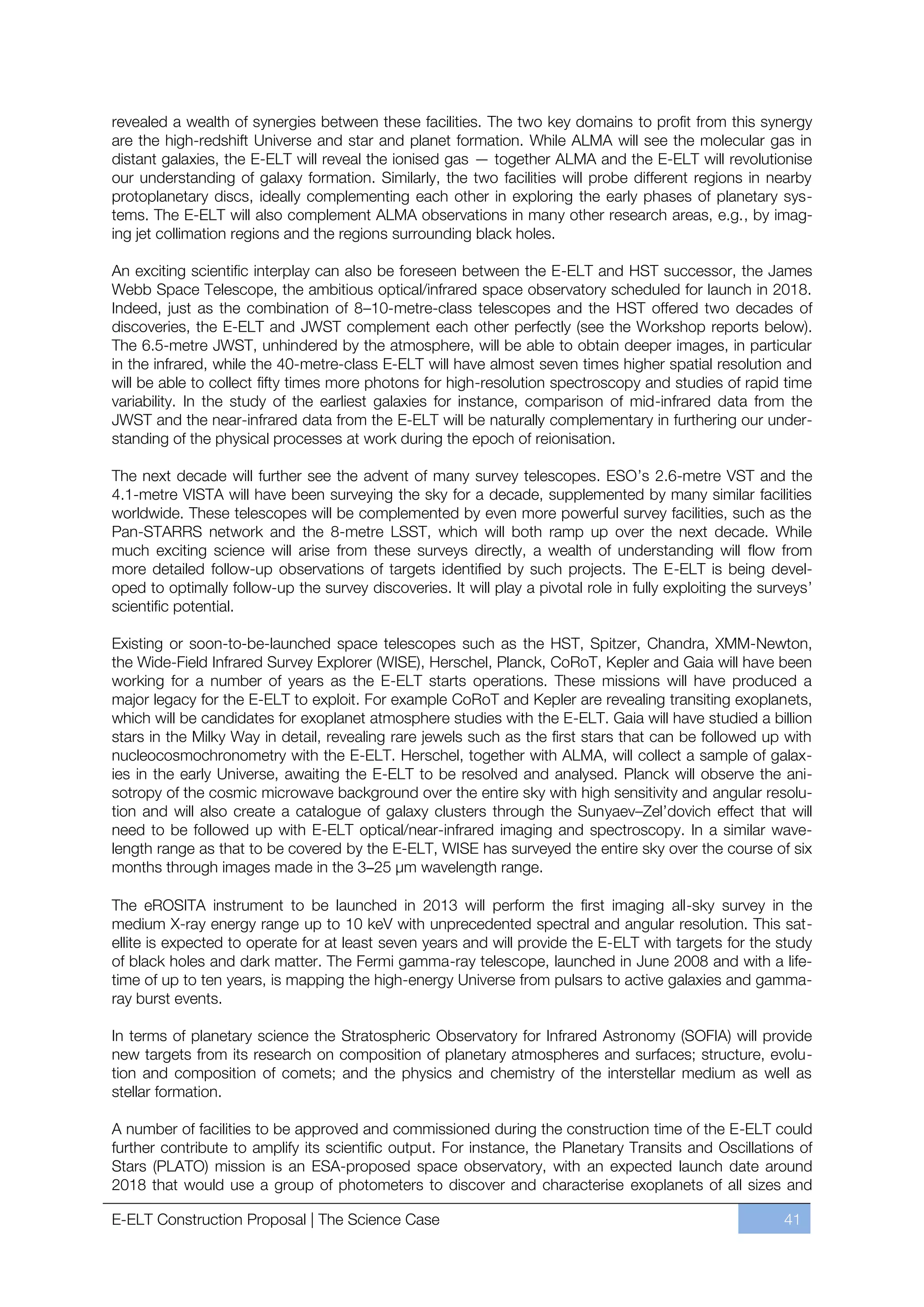 revealed a wealth of synergies between these facilities. The two key domains to profit from this synergy
are the high-redshift Universe and star and planet formation. While ALMA will see the molecular gas in
distant galaxies, the E-ELT will reveal the ionised gas — together ALMA and the E-ELT will revolutionise
our understanding of galaxy formation. Similarly, the two facilities will probe different regions in nearby
protoplanetary discs, ideally complementing each other in exploring the early phases of planetary sys-
tems. The E-ELT will also complement ALMA observations in many other research areas, e.g., by imag-
ing jet collimation regions and the regions surrounding black holes.

An exciting scientific interplay can also be foreseen between the E-ELT and HST successor, the James
Webb Space Telescope, the ambitious optical/infrared space observatory scheduled for launch in 2018.
Indeed, just as the combination of 8ﬃ10-metre-class telescopes and the HST offered two decades of
discoveries, the E-ELT and JWST complement each other perfectly (see the Workshop reports below).
The 6.5-metre JWST, unhindered by the atmosphere, will be able to obtain deeper images, in particular
in the infrared, while the 40-metre-class E-ELT will have almost seven times higher spatial resolution and
will be able to collect fifty times more photons for high-resolution spectroscopy and studies of rapid time
variability. In the study of the earliest galaxies for instance, comparison of mid-infrared data from the
JWST and the near-infrared data from the E-ELT will be naturally complementary in furthering our under-
standing of the physical processes at work during the epoch of reionisation.

The next decade will further see the advent of many survey telescopes. ESO’s 2.6-metre VST and the
4.1-metre VISTA will have been surveying the sky for a decade, supplemented by many similar facilities
worldwide. These telescopes will be complemented by even more powerful survey facilities, such as the
Pan-STARRS network and the 8-metre LSST, which will both ramp up over the next decade. While
much exciting science will arise from these surveys directly, a wealth of understanding will flow from
more detailed follow-up observations of targets identified by such projects. The E-ELT is being devel-
oped to optimally follow-up the survey discoveries. It will play a pivotal role in fully exploiting the surveys’
scientific potential.

Existing or soon-to-be-launched space telescopes such as the HST, Spitzer, Chandra, XMM-Newton,
the Wide-Field Infrared Survey Explorer (WISE), Herschel, Planck, CoRoT, Kepler and Gaia will have been
working for a number of years as the E-ELT starts operations. These missions will have produced a
major legacy for the E-ELT to exploit. For example CoRoT and Kepler are revealing transiting exoplanets,
which will be candidates for exoplanet atmosphere studies with the E-ELT. Gaia will have studied a billion
stars in the Milky Way in detail, revealing rare jewels such as the first stars that can be followed up with
nucleocosmochronometry with the E-ELT. Herschel, together with ALMA, will collect a sample of galax-
ies in the early Universe, awaiting the E-ELT to be resolved and analysed. Planck will observe the ani-
sotropy of the cosmic microwave background over the entire sky with high sensitivity and angular resolu-
tion and will also create a catalogue of galaxy clusters through the SunyaevﬃZel’dovich effect that will
need to be followed up with E-ELT optical/near-infrared imaging and spectroscopy. In a similar wave-
length range as that to be covered by the E-ELT, WISE has surveyed the entire sky over the course of six
months through images made in the 3–25 μm wavelength range.

The eROSITA instrument to be launched in 2013 will perform the first imaging all-sky survey in the
medium X-ray energy range up to 10 keV with unprecedented spectral and angular resolution. This sat-
ellite is expected to operate for at least seven years and will provide the E-ELT with targets for the study
of black holes and dark matter. The Fermi gamma-ray telescope, launched in June 2008 and with a life-
time of up to ten years, is mapping the high-energy Universe from pulsars to active galaxies and gamma-
ray burst events.

In terms of planetary science the Stratospheric Observatory for Infrared Astronomy (SOFIA) will provide
new targets from its research on composition of planetary atmospheres and surfaces; structure, evolu-
tion and composition of comets; and the physics and chemistry of the interstellar medium as well as
stellar formation.

A number of facilities to be approved and commissioned during the construction time of the E-ELT could
further contribute to amplify its scientific output. For instance, the Planetary Transits and Oscillations of
Stars (PLATO) mission is an ESA-proposed space observatory, with an expected launch date around
2018 that would use a group of photometers to discover and characterise exoplanets of all sizes and

E-ELT Construction Proposal | The Science Case                                                             41
 