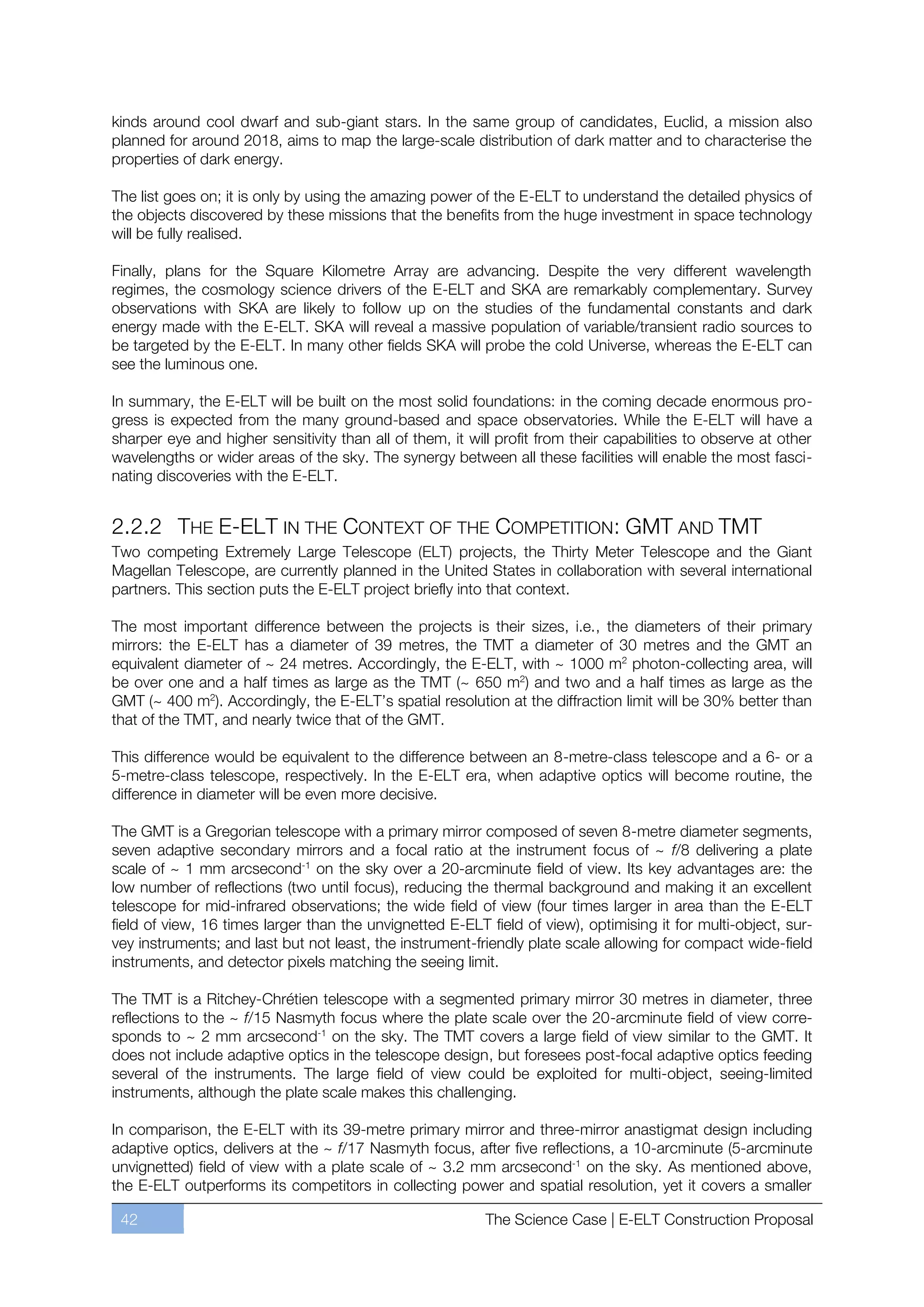 kinds around cool dwarf and sub-giant stars. In the same group of candidates, Euclid, a mission also
planned for around 2018, aims to map the large-scale distribution of dark matter and to characterise the
properties of dark energy.

The list goes on; it is only by using the amazing power of the E-ELT to understand the detailed physics of
the objects discovered by these missions that the benefits from the huge investment in space technology
will be fully realised.

Finally, plans for the Square Kilometre Array are advancing. Despite the very different wavelength
regimes, the cosmology science drivers of the E-ELT and SKA are remarkably complementary. Survey
observations with SKA are likely to follow up on the studies of the fundamental constants and dark
energy made with the E-ELT. SKA will reveal a massive population of variable/transient radio sources to
be targeted by the E-ELT. In many other fields SKA will probe the cold Universe, whereas the E-ELT can
see the luminous one.

In summary, the E-ELT will be built on the most solid foundations: in the coming decade enormous pro-
gress is expected from the many ground-based and space observatories. While the E-ELT will have a
sharper eye and higher sensitivity than all of them, it will profit from their capabilities to observe at other
wavelengths or wider areas of the sky. The synergy between all these facilities will enable the most fasci-
nating discoveries with the E-ELT.


2.2.2 THE E-ELT IN THE CONTEXT OF THE COMPETITION: GMT AND TMT
Two competing Extremely Large Telescope (ELT) projects, the Thirty Meter Telescope and the Giant
Magellan Telescope, are currently planned in the United States in collaboration with several international
partners. This section puts the E-ELT project briefly into that context.

The most important difference between the projects is their sizes, i.e., the diameters of their primary
mirrors: the E-ELT has a diameter of 39 metres, the TMT a diameter of 30 metres and the GMT an
equivalent diameter of ~ 24 metres. Accordingly, the E-ELT, with ~ 1000 m2 photon-collecting area, will
be over one and a half times as large as the TMT (~ 650 m2) and two and a half times as large as the
GMT (~ 400 m2). Accordingly, the E-ELT’s spatial resolution at the diffraction limit will be 30% better than
that of the TMT, and nearly twice that of the GMT.

This difference would be equivalent to the difference between an 8-metre-class telescope and a 6- or a
5-metre-class telescope, respectively. In the E-ELT era, when adaptive optics will become routine, the
difference in diameter will be even more decisive.

The GMT is a Gregorian telescope with a primary mirror composed of seven 8-metre diameter segments,
seven adaptive secondary mirrors and a focal ratio at the instrument focus of ~ f/8 delivering a plate
scale of ~ 1 mm arcsecond-1 on the sky over a 20-arcminute field of view. Its key advantages are: the
low number of reflections (two until focus), reducing the thermal background and making it an excellent
telescope for mid-infrared observations; the wide field of view (four times larger in area than the E-ELT
field of view, 16 times larger than the unvignetted E-ELT field of view), optimising it for multi-object, sur-
vey instruments; and last but not least, the instrument-friendly plate scale allowing for compact wide-field
instruments, and detector pixels matching the seeing limit.

The TMT is a Ritchey-Chrétien telescope with a segmented primary mirror 30 metres in diameter, three
reflections to the ~ f/15 Nasmyth focus where the plate scale over the 20-arcminute field of view corre-
sponds to ~ 2 mm arcsecond-1 on the sky. The TMT covers a large field of view similar to the GMT. It
does not include adaptive optics in the telescope design, but foresees post-focal adaptive optics feeding
several of the instruments. The large field of view could be exploited for multi-object, seeing-limited
instruments, although the plate scale makes this challenging.

In comparison, the E-ELT with its 39-metre primary mirror and three-mirror anastigmat design including
adaptive optics, delivers at the ~ f/17 Nasmyth focus, after five reflections, a 10-arcminute (5-arcminute
unvignetted) field of view with a plate scale of ~ 3.2 mm arcsecond-1 on the sky. As mentioned above,
the E-ELT outperforms its competitors in collecting power and spatial resolution, yet it covers a smaller

 42                                                        The Science Case | E-ELT Construction Proposal
 