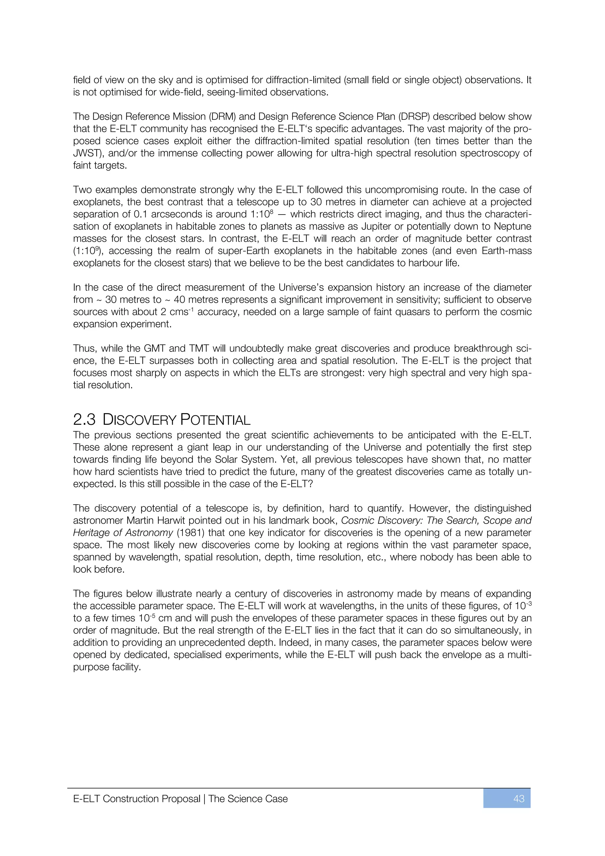 field of view on the sky and is optimised for diffraction-limited (small field or single object) observations. It
is not optimised for wide-field, seeing-limited observations.

The Design Reference Mission (DRM) and Design Reference Science Plan (DRSP) described below show
that the E-ELT community has recognised the E-ELT‘s specific advantages. The vast majority of the pro-
posed science cases exploit either the diffraction-limited spatial resolution (ten times better than the
JWST), and/or the immense collecting power allowing for ultra-high spectral resolution spectroscopy of
faint targets.

Two examples demonstrate strongly why the E-ELT followed this uncompromising route. In the case of
exoplanets, the best contrast that a telescope up to 30 metres in diameter can achieve at a projected
separation of 0.1 arcseconds is around 1:108 — which restricts direct imaging, and thus the characteri-
sation of exoplanets in habitable zones to planets as massive as Jupiter or potentially down to Neptune
masses for the closest stars. In contrast, the E-ELT will reach an order of magnitude better contrast
(1:109), accessing the realm of super-Earth exoplanets in the habitable zones (and even Earth-mass
exoplanets for the closest stars) that we believe to be the best candidates to harbour life.

In the case of the direct measurement of the Universe’s expansion history an increase of the diameter
from ~ 30 metres to ~ 40 metres represents a significant improvement in sensitivity; sufficient to observe
sources with about 2 cms-1 accuracy, needed on a large sample of faint quasars to perform the cosmic
expansion experiment.

Thus, while the GMT and TMT will undoubtedly make great discoveries and produce breakthrough sci-
ence, the E-ELT surpasses both in collecting area and spatial resolution. The E-ELT is the project that
focuses most sharply on aspects in which the ELTs are strongest: very high spectral and very high spa-
tial resolution.


2.3 DISCOVERY POTENTIAL
The previous sections presented the great scientific achievements to be anticipated with the E-ELT.
These alone represent a giant leap in our understanding of the Universe and potentially the first step
towards finding life beyond the Solar System. Yet, all previous telescopes have shown that, no matter
how hard scientists have tried to predict the future, many of the greatest discoveries came as totally un-
expected. Is this still possible in the case of the E-ELT?

The discovery potential of a telescope is, by definition, hard to quantify. However, the distinguished
astronomer Martin Harwit pointed out in his landmark book, Cosmic Discovery: The Search, Scope and
Heritage of Astronomy (1981) that one key indicator for discoveries is the opening of a new parameter
space. The most likely new discoveries come by looking at regions within the vast parameter space,
spanned by wavelength, spatial resolution, depth, time resolution, etc., where nobody has been able to
look before.

The figures below illustrate nearly a century of discoveries in astronomy made by means of expanding
the accessible parameter space. The E-ELT will work at wavelengths, in the units of these figures, of 10 -3
to a few times 10-5 cm and will push the envelopes of these parameter spaces in these figures out by an
order of magnitude. But the real strength of the E-ELT lies in the fact that it can do so simultaneously, in
addition to providing an unprecedented depth. Indeed, in many cases, the parameter spaces below were
opened by dedicated, specialised experiments, while the E-ELT will push back the envelope as a multi-
purpose facility.




E-ELT Construction Proposal | The Science Case                                                              43
 