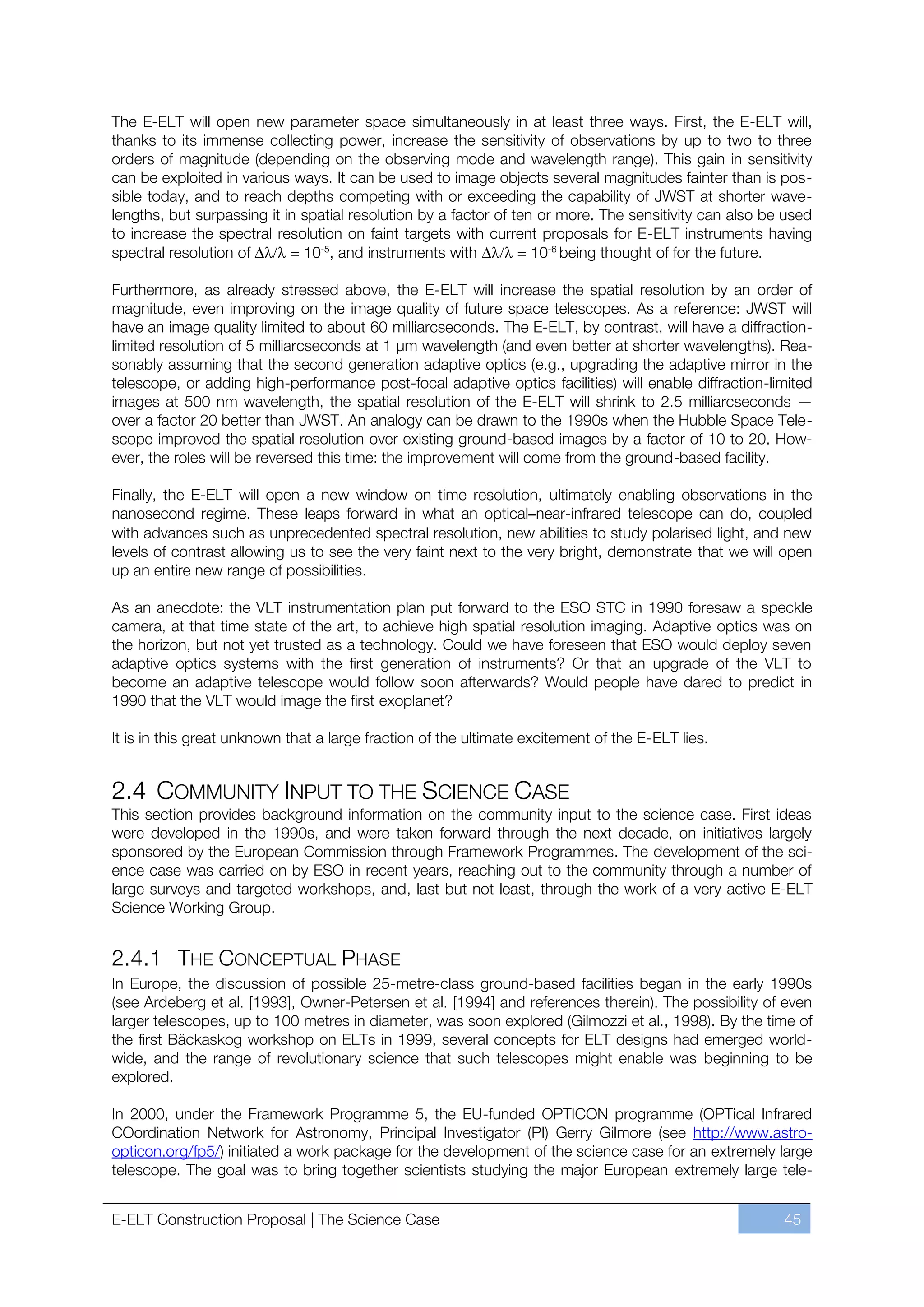 The E-ELT will open new parameter space simultaneously in at least three ways. First, the E-ELT will,
thanks to its immense collecting power, increase the sensitivity of observations by up to two to three
orders of magnitude (depending on the observing mode and wavelength range). This gain in sensitivity
can be exploited in various ways. It can be used to image objects several magnitudes fainter than is pos-
sible today, and to reach depths competing with or exceeding the capability of JWST at shorter wave-
lengths, but surpassing it in spatial resolution by a factor of ten or more. The sensitivity can also be used
to increase the spectral resolution on faint targets with current proposals for E-ELT instruments having
spectral resolution of      = 10-5, and instruments with         = 10-6 being thought of for the future.

Furthermore, as already stressed above, the E-ELT will increase the spatial resolution by an order of
magnitude, even improving on the image quality of future space telescopes. As a reference: JWST will
have an image quality limited to about 60 milliarcseconds. The E-ELT, by contrast, will have a diffraction-
limited resolution of 5 milliarcseconds at 1 μm wavelength (and even better at shorter wavelengths). Rea-
sonably assuming that the second generation adaptive optics (e.g., upgrading the adaptive mirror in the
telescope, or adding high-performance post-focal adaptive optics facilities) will enable diffraction-limited
images at 500 nm wavelength, the spatial resolution of the E-ELT will shrink to 2.5 milliarcseconds —
over a factor 20 better than JWST. An analogy can be drawn to the 1990s when the Hubble Space Tele-
scope improved the spatial resolution over existing ground-based images by a factor of 10 to 20. How-
ever, the roles will be reversed this time: the improvement will come from the ground-based facility.

Finally, the E-ELT will open a new window on time resolution, ultimately enabling observations in the
nanosecond regime. These leaps forward in what an optical–near-infrared telescope can do, coupled
with advances such as unprecedented spectral resolution, new abilities to study polarised light, and new
levels of contrast allowing us to see the very faint next to the very bright, demonstrate that we will open
up an entire new range of possibilities.

As an anecdote: the VLT instrumentation plan put forward to the ESO STC in 1990 foresaw a speckle
camera, at that time state of the art, to achieve high spatial resolution imaging. Adaptive optics was on
the horizon, but not yet trusted as a technology. Could we have foreseen that ESO would deploy seven
adaptive optics systems with the first generation of instruments? Or that an upgrade of the VLT to
become an adaptive telescope would follow soon afterwards? Would people have dared to predict in
1990 that the VLT would image the first exoplanet?

It is in this great unknown that a large fraction of the ultimate excitement of the E-ELT lies.


2.4 COMMUNITY INPUT TO THE SCIENCE CASE
This section provides background information on the community input to the science case. First ideas
were developed in the 1990s, and were taken forward through the next decade, on initiatives largely
sponsored by the European Commission through Framework Programmes. The development of the sci-
ence case was carried on by ESO in recent years, reaching out to the community through a number of
large surveys and targeted workshops, and, last but not least, through the work of a very active E-ELT
Science Working Group.


2.4.1 THE CONCEPTUAL PHASE
In Europe, the discussion of possible 25-metre-class ground-based facilities began in the early 1990s
(see Ardeberg et al. [1993], Owner-Petersen et al. [1994] and references therein). The possibility of even
larger telescopes, up to 100 metres in diameter, was soon explored (Gilmozzi et al., 1998). By the time of
the first Bäckaskog workshop on ELTs in 1999, several concepts for ELT designs had emerged world-
wide, and the range of revolutionary science that such telescopes might enable was beginning to be
explored.

In 2000, under the Framework Programme 5, the EU-funded OPTICON programme (OPTical Infrared
COordination Network for Astronomy, Principal Investigator (PI) Gerry Gilmore (see http://www.astro-
opticon.org/fp5/) initiated a work package for the development of the science case for an extremely large
telescope. The goal was to bring together scientists studying the major European extremely large tele-


E-ELT Construction Proposal | The Science Case                                                          45
 