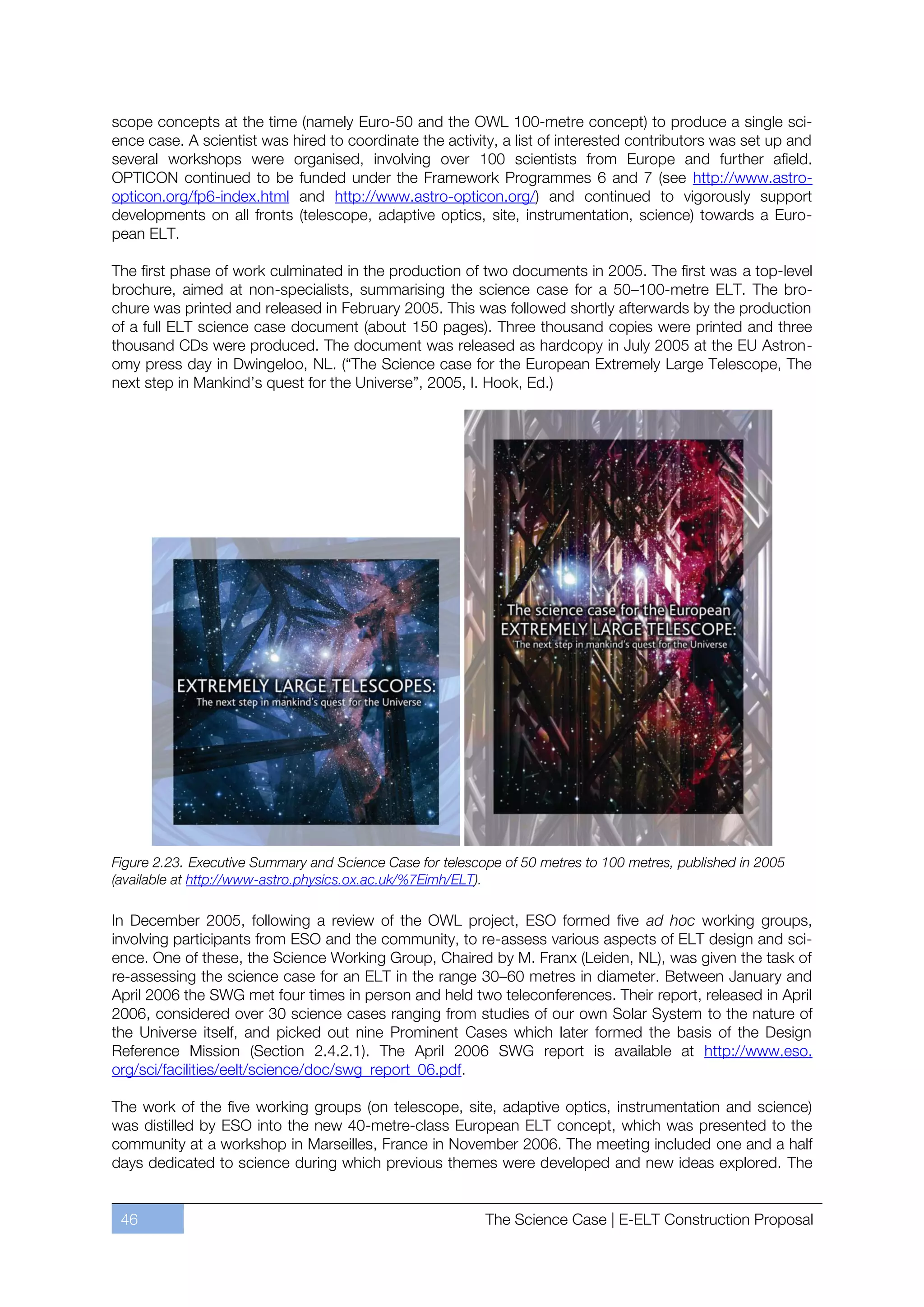 scope concepts at the time (namely Euro-50 and the OWL 100-metre concept) to produce a single sci-
ence case. A scientist was hired to coordinate the activity, a list of interested contributors was set up and
several workshops were organised, involving over 100 scientists from Europe and further afield.
OPTICON continued to be funded under the Framework Programmes 6 and 7 (see http://www.astro-
opticon.org/fp6-index.html and http://www.astro-opticon.org/) and continued to vigorously support
developments on all fronts (telescope, adaptive optics, site, instrumentation, science) towards a Euro-
pean ELT.

The first phase of work culminated in the production of two documents in 2005. The first was a top-level
brochure, aimed at non-specialists, summarising the science case for a 50ﬃ100-metre ELT. The bro-
chure was printed and released in February 2005. This was followed shortly afterwards by the production
of a full ELT science case document (about 150 pages). Three thousand copies were printed and three
thousand CDs were produced. The document was released as hardcopy in July 2005 at the EU Astron-
omy press day in Dwingeloo, NL. (“The Science case for the European Extremely Large Telescope, The
next step in Mankind’s quest for the Universe”, 2005, I. Hook, Ed.)




Figure 2.23. Executive Summary and Science Case for telescope of 50 metres to 100 metres, published in 2005
(available at http://www-astro.physics.ox.ac.uk/%7Eimh/ELT).

In December 2005, following a review of the OWL project, ESO formed five ad hoc working groups,
involving participants from ESO and the community, to re-assess various aspects of ELT design and sci-
ence. One of these, the Science Working Group, Chaired by M. Franx (Leiden, NL), was given the task of
re-assessing the science case for an ELT in the range 30ﬃ60 metres in diameter. Between January and
April 2006 the SWG met four times in person and held two teleconferences. Their report, released in April
2006, considered over 30 science cases ranging from studies of our own Solar System to the nature of
the Universe itself, and picked out nine Prominent Cases which later formed the basis of the Design
Reference Mission (Section 2.4.2.1). The April 2006 SWG report is available at http://www.eso.
org/sci/facilities/eelt/science/doc/swg_report_06.pdf.

The work of the five working groups (on telescope, site, adaptive optics, instrumentation and science)
was distilled by ESO into the new 40-metre-class European ELT concept, which was presented to the
community at a workshop in Marseilles, France in November 2006. The meeting included one and a half
days dedicated to science during which previous themes were developed and new ideas explored. The


 46                                                        The Science Case | E-ELT Construction Proposal
 