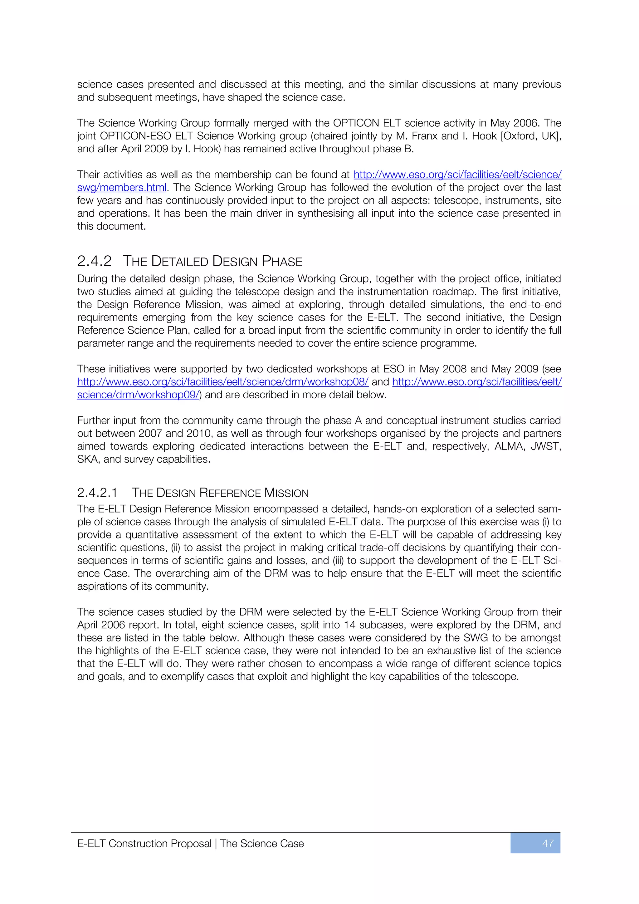 science cases presented and discussed at this meeting, and the similar discussions at many previous
and subsequent meetings, have shaped the science case.

The Science Working Group formally merged with the OPTICON ELT science activity in May 2006. The
joint OPTICON-ESO ELT Science Working group (chaired jointly by M. Franx and I. Hook [Oxford, UK],
and after April 2009 by I. Hook) has remained active throughout phase B.

Their activities as well as the membership can be found at http://www.eso.org/sci/facilities/eelt/science/
swg/members.html. The Science Working Group has followed the evolution of the project over the last
few years and has continuously provided input to the project on all aspects: telescope, instruments, site
and operations. It has been the main driver in synthesising all input into the science case presented in
this document.


2.4.2 THE DETAILED DESIGN PHASE
During the detailed design phase, the Science Working Group, together with the project office, initiated
two studies aimed at guiding the telescope design and the instrumentation roadmap. The first initiative,
the Design Reference Mission, was aimed at exploring, through detailed simulations, the end-to-end
requirements emerging from the key science cases for the E-ELT. The second initiative, the Design
Reference Science Plan, called for a broad input from the scientific community in order to identify the full
parameter range and the requirements needed to cover the entire science programme.

These initiatives were supported by two dedicated workshops at ESO in May 2008 and May 2009 (see
http://www.eso.org/sci/facilities/eelt/science/drm/workshop08/ and http://www.eso.org/sci/facilities/eelt/
science/drm/workshop09/) and are described in more detail below.

Further input from the community came through the phase A and conceptual instrument studies carried
out between 2007 and 2010, as well as through four workshops organised by the projects and partners
aimed towards exploring dedicated interactions between the E-ELT and, respectively, ALMA, JWST,
SKA, and survey capabilities.


2.4.2.1     THE DESIGN REFERENCE MISSION
The E-ELT Design Reference Mission encompassed a detailed, hands-on exploration of a selected sam-
ple of science cases through the analysis of simulated E-ELT data. The purpose of this exercise was (i) to
provide a quantitative assessment of the extent to which the E-ELT will be capable of addressing key
scientific questions, (ii) to assist the project in making critical trade-off decisions by quantifying their con-
sequences in terms of scientific gains and losses, and (iii) to support the development of the E-ELT Sci-
ence Case. The overarching aim of the DRM was to help ensure that the E-ELT will meet the scientific
aspirations of its community.

The science cases studied by the DRM were selected by the E-ELT Science Working Group from their
April 2006 report. In total, eight science cases, split into 14 subcases, were explored by the DRM, and
these are listed in the table below. Although these cases were considered by the SWG to be amongst
the highlights of the E-ELT science case, they were not intended to be an exhaustive list of the science
that the E-ELT will do. They were rather chosen to encompass a wide range of different science topics
and goals, and to exemplify cases that exploit and highlight the key capabilities of the telescope.




E-ELT Construction Proposal | The Science Case                                                              47
 