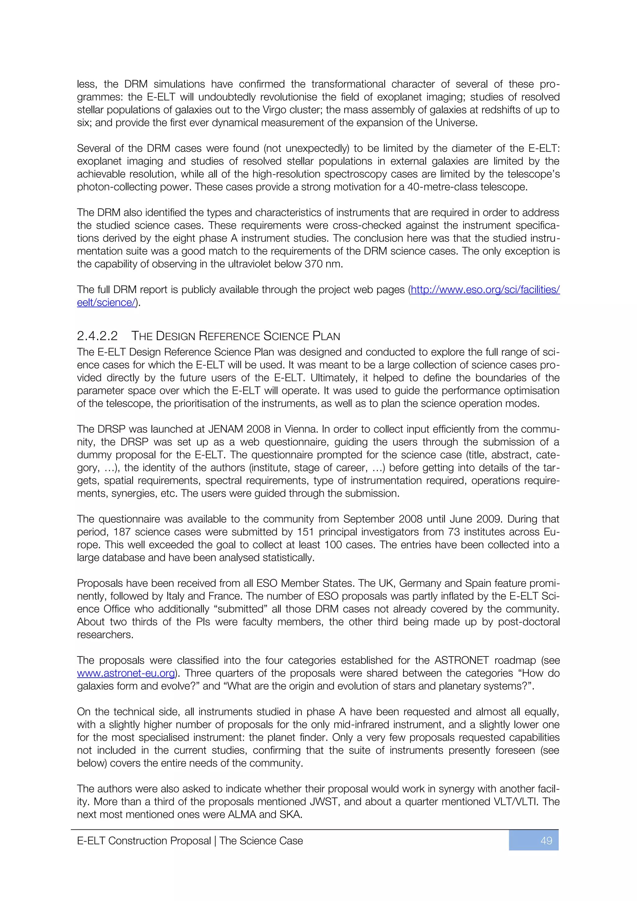 less, the DRM simulations have confirmed the transformational character of several of these pro-
grammes: the E-ELT will undoubtedly revolutionise the field of exoplanet imaging; studies of resolved
stellar populations of galaxies out to the Virgo cluster; the mass assembly of galaxies at redshifts of up to
six; and provide the first ever dynamical measurement of the expansion of the Universe.

Several of the DRM cases were found (not unexpectedly) to be limited by the diameter of the E-ELT:
exoplanet imaging and studies of resolved stellar populations in external galaxies are limited by the
achievable resolution, while all of the high-resolution spectroscopy cases are limited by the telescope’s
photon-collecting power. These cases provide a strong motivation for a 40-metre-class telescope.

The DRM also identified the types and characteristics of instruments that are required in order to address
the studied science cases. These requirements were cross-checked against the instrument specifica-
tions derived by the eight phase A instrument studies. The conclusion here was that the studied instru-
mentation suite was a good match to the requirements of the DRM science cases. The only exception is
the capability of observing in the ultraviolet below 370 nm.

The full DRM report is publicly available through the project web pages (http://www.eso.org/sci/facilities/
eelt/science/).


2.4.2.2     THE DESIGN REFERENCE SCIENCE PLAN
The E-ELT Design Reference Science Plan was designed and conducted to explore the full range of sci-
ence cases for which the E-ELT will be used. It was meant to be a large collection of science cases pro-
vided directly by the future users of the E-ELT. Ultimately, it helped to define the boundaries of the
parameter space over which the E-ELT will operate. It was used to guide the performance optimisation
of the telescope, the prioritisation of the instruments, as well as to plan the science operation modes.

The DRSP was launched at JENAM 2008 in Vienna. In order to collect input efficiently from the commu-
nity, the DRSP was set up as a web questionnaire, guiding the users through the submission of a
dummy proposal for the E-ELT. The questionnaire prompted for the science case (title, abstract, cate-
gory, …), the identity of the authors (institute, stage of career, …) before getting into details of the tar-
gets, spatial requirements, spectral requirements, type of instrumentation required, operations require-
ments, synergies, etc. The users were guided through the submission.

The questionnaire was available to the community from September 2008 until June 2009. During that
period, 187 science cases were submitted by 151 principal investigators from 73 institutes across Eu-
rope. This well exceeded the goal to collect at least 100 cases. The entries have been collected into a
large database and have been analysed statistically.

Proposals have been received from all ESO Member States. The UK, Germany and Spain feature promi-
nently, followed by Italy and France. The number of ESO proposals was partly inflated by the E-ELT Sci-
ence Office who additionally “submitted” all those DRM cases not already covered by the community.
About two thirds of the PIs were faculty members, the other third being made up by post-doctoral
researchers.

The proposals were classified into the four categories established for the ASTRONET roadmap (see
www.astronet-eu.org). Three quarters of the proposals were shared between the categories “How do
galaxies form and evolve?” and “What are the origin and evolution of stars and planetary systems?”.

On the technical side, all instruments studied in phase A have been requested and almost all equally,
with a slightly higher number of proposals for the only mid-infrared instrument, and a slightly lower one
for the most specialised instrument: the planet finder. Only a very few proposals requested capabilities
not included in the current studies, confirming that the suite of instruments presently foreseen (see
below) covers the entire needs of the community.

The authors were also asked to indicate whether their proposal would work in synergy with another facil-
ity. More than a third of the proposals mentioned JWST, and about a quarter mentioned VLT/VLTI. The
next most mentioned ones were ALMA and SKA.

E-ELT Construction Proposal | The Science Case                                                          49
 