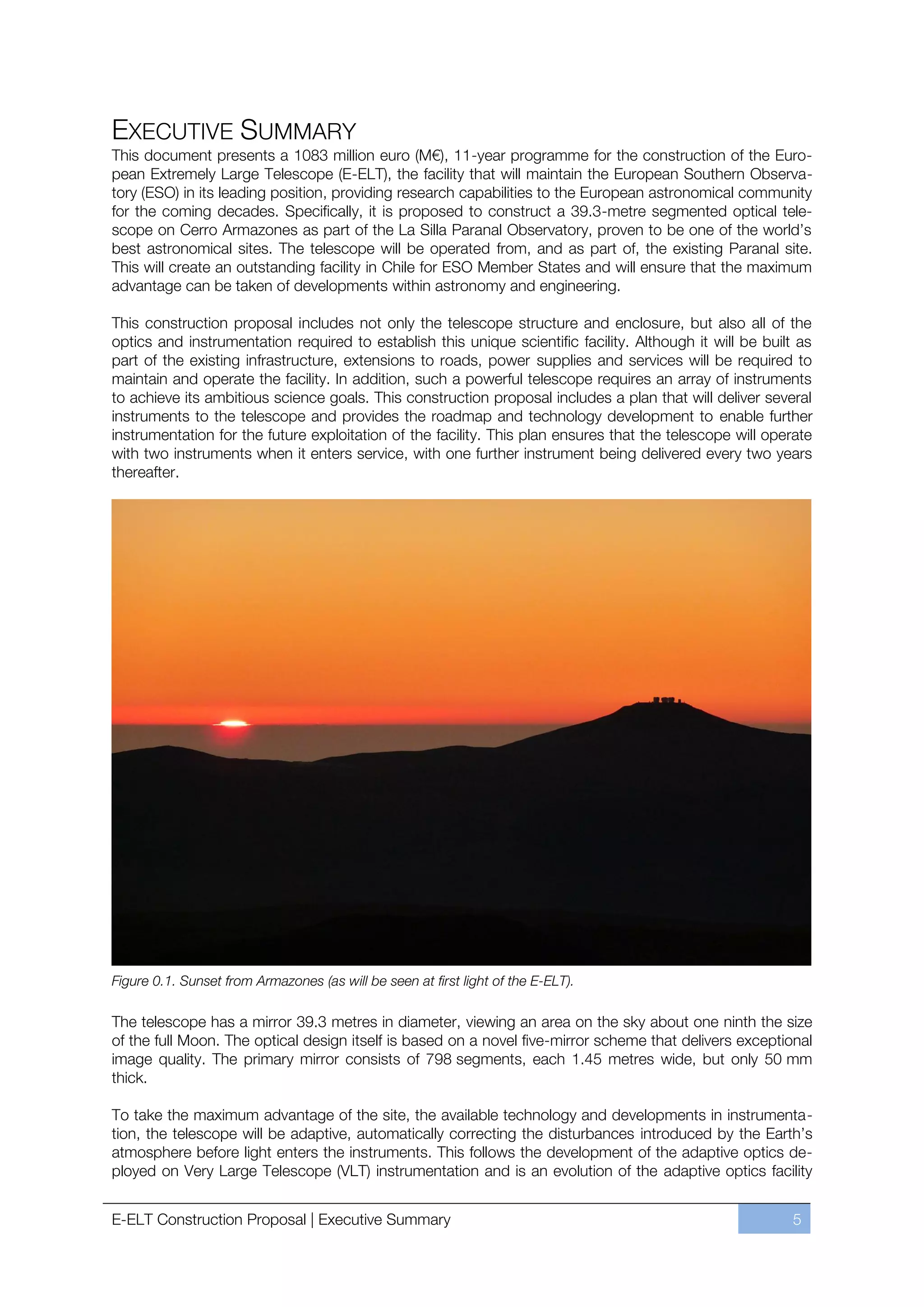 EXECUTIVE SUMMARY
This document presents a 1083 million euro (M€), 11-year programme for the construction of the Euro-
pean Extremely Large Telescope (E-ELT), the facility that will maintain the European Southern Observa-
tory (ESO) in its leading position, providing research capabilities to the European astronomical community
for the coming decades. Specifically, it is proposed to construct a 39.3-metre segmented optical tele-
scope on Cerro Armazones as part of the La Silla Paranal Observatory, proven to be one of the world’s
best astronomical sites. The telescope will be operated from, and as part of, the existing Paranal site.
This will create an outstanding facility in Chile for ESO Member States and will ensure that the maximum
advantage can be taken of developments within astronomy and engineering.

This construction proposal includes not only the telescope structure and enclosure, but also all of the
optics and instrumentation required to establish this unique scientific facility. Although it will be built as
part of the existing infrastructure, extensions to roads, power supplies and services will be required to
maintain and operate the facility. In addition, such a powerful telescope requires an array of instruments
to achieve its ambitious science goals. This construction proposal includes a plan that will deliver several
instruments to the telescope and provides the roadmap and technology development to enable further
instrumentation for the future exploitation of the facility. This plan ensures that the telescope will operate
with two instruments when it enters service, with one further instrument being delivered every two years
thereafter.




Figure 0.1. Sunset from Armazones (as will be seen at first light of the E-ELT).

The telescope has a mirror 39.3 metres in diameter, viewing an area on the sky about one ninth the size
of the full Moon. The optical design itself is based on a novel five-mirror scheme that delivers exceptional
image quality. The primary mirror consists of 798 segments, each 1.45 metres wide, but only 50 mm
thick.

To take the maximum advantage of the site, the available technology and developments in instrumenta-
tion, the telescope will be adaptive, automatically correcting the disturbances introduced by the Earth’s
atmosphere before light enters the instruments. This follows the development of the adaptive optics de-
ployed on Very Large Telescope (VLT) instrumentation and is an evolution of the adaptive optics facility


E-ELT Construction Proposal | Executive Summary                                                           5
 