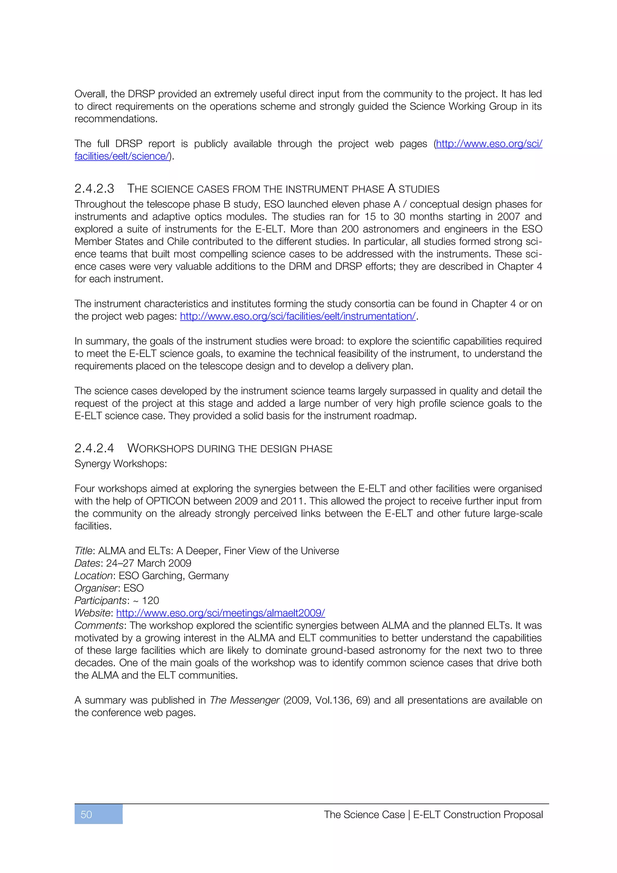 Overall, the DRSP provided an extremely useful direct input from the community to the project. It has led
to direct requirements on the operations scheme and strongly guided the Science Working Group in its
recommendations.

The full DRSP report is publicly available through the project web pages (http://www.eso.org/sci/
facilities/eelt/science/).


2.4.2.3     THE SCIENCE CASES FROM THE INSTRUMENT PHASE A STUDIES
Throughout the telescope phase B study, ESO launched eleven phase A / conceptual design phases for
instruments and adaptive optics modules. The studies ran for 15 to 30 months starting in 2007 and
explored a suite of instruments for the E-ELT. More than 200 astronomers and engineers in the ESO
Member States and Chile contributed to the different studies. In particular, all studies formed strong sci-
ence teams that built most compelling science cases to be addressed with the instruments. These sci-
ence cases were very valuable additions to the DRM and DRSP efforts; they are described in Chapter 4
for each instrument.

The instrument characteristics and institutes forming the study consortia can be found in Chapter 4 or on
the project web pages: http://www.eso.org/sci/facilities/eelt/instrumentation/.

In summary, the goals of the instrument studies were broad: to explore the scientific capabilities required
to meet the E-ELT science goals, to examine the technical feasibility of the instrument, to understand the
requirements placed on the telescope design and to develop a delivery plan.

The science cases developed by the instrument science teams largely surpassed in quality and detail the
request of the project at this stage and added a large number of very high profile science goals to the
E-ELT science case. They provided a solid basis for the instrument roadmap.


2.4.2.4   WORKSHOPS DURING THE DESIGN PHASE
Synergy Workshops:

Four workshops aimed at exploring the synergies between the E-ELT and other facilities were organised
with the help of OPTICON between 2009 and 2011. This allowed the project to receive further input from
the community on the already strongly perceived links between the E-ELT and other future large-scale
facilities.

Title: ALMA and ELTs: A Deeper, Finer View of the Universe
Dates: 24ﬃ27 March 2009
Location: ESO Garching, Germany
Organiser: ESO
Participants: ~ 120
Website: http://www.eso.org/sci/meetings/almaelt2009/
Comments: The workshop explored the scientific synergies between ALMA and the planned ELTs. It was
motivated by a growing interest in the ALMA and ELT communities to better understand the capabilities
of these large facilities which are likely to dominate ground-based astronomy for the next two to three
decades. One of the main goals of the workshop was to identify common science cases that drive both
the ALMA and the ELT communities.

A summary was published in The Messenger (2009, Vol.136, 69) and all presentations are available on
the conference web pages.




 50                                                      The Science Case | E-ELT Construction Proposal
 