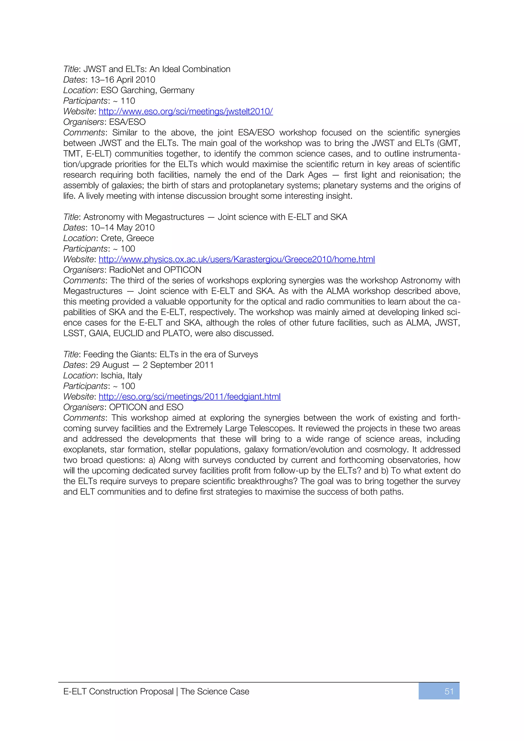 Title: JWST and ELTs: An Ideal Combination
Dates: 13ﬃ16 April 2010
Location: ESO Garching, Germany
Participants: ~ 110
Website: http://www.eso.org/sci/meetings/jwstelt2010/
Organisers: ESA/ESO
Comments: Similar to the above, the joint ESA/ESO workshop focused on the scientific synergies
between JWST and the ELTs. The main goal of the workshop was to bring the JWST and ELTs (GMT,
TMT, E-ELT) communities together, to identify the common science cases, and to outline instrumenta-
tion/upgrade priorities for the ELTs which would maximise the scientific return in key areas of scientific
research requiring both facilities, namely the end of the Dark Ages — first light and reionisation; the
assembly of galaxies; the birth of stars and protoplanetary systems; planetary systems and the origins of
life. A lively meeting with intense discussion brought some interesting insight.

Title: Astronomy with Megastructures — Joint science with E-ELT and SKA
Dates: 10ﬃ14 May 2010
Location: Crete, Greece
Participants: ~ 100
Website: http://www.physics.ox.ac.uk/users/Karastergiou/Greece2010/home.html
Organisers: RadioNet and OPTICON
Comments: The third of the series of workshops exploring synergies was the workshop Astronomy with
Megastructures — Joint science with E-ELT and SKA. As with the ALMA workshop described above,
this meeting provided a valuable opportunity for the optical and radio communities to learn about the ca-
pabilities of SKA and the E-ELT, respectively. The workshop was mainly aimed at developing linked sci-
ence cases for the E-ELT and SKA, although the roles of other future facilities, such as ALMA, JWST,
LSST, GAIA, EUCLID and PLATO, were also discussed.

Title: Feeding the Giants: ELTs in the era of Surveys
Dates: 29 August — 2 September 2011
Location: Ischia, Italy
Participants: ~ 100
Website: http://eso.org/sci/meetings/2011/feedgiant.html
Organisers: OPTICON and ESO
Comments: This workshop aimed at exploring the synergies between the work of existing and forth-
coming survey facilities and the Extremely Large Telescopes. It reviewed the projects in these two areas
and addressed the developments that these will bring to a wide range of science areas, including
exoplanets, star formation, stellar populations, galaxy formation/evolution and cosmology. It addressed
two broad questions: a) Along with surveys conducted by current and forthcoming observatories, how
will the upcoming dedicated survey facilities profit from follow-up by the ELTs? and b) To what extent do
the ELTs require surveys to prepare scientific breakthroughs? The goal was to bring together the survey
and ELT communities and to define first strategies to maximise the success of both paths.




E-ELT Construction Proposal | The Science Case                                                       51
 