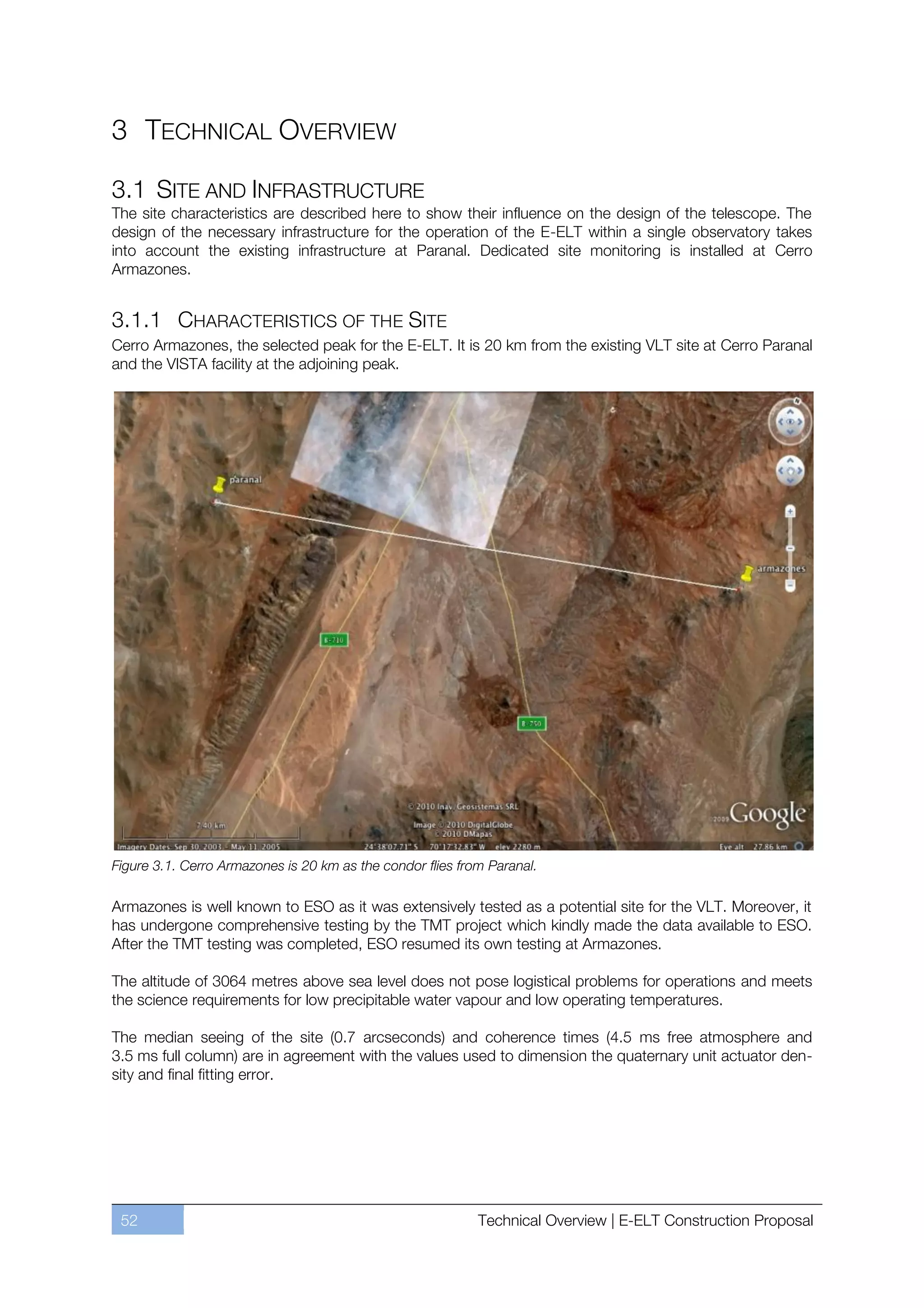 3 TECHNICAL OVERVIEW

3.1 SITE AND INFRASTRUCTURE
The site characteristics are described here to show their influence on the design of the telescope. The
design of the necessary infrastructure for the operation of the E-ELT within a single observatory takes
into account the existing infrastructure at Paranal. Dedicated site monitoring is installed at Cerro
Armazones.


3.1.1 CHARACTERISTICS OF THE SITE
Cerro Armazones, the selected peak for the E-ELT. It is 20 km from the existing VLT site at Cerro Paranal
and the VISTA facility at the adjoining peak.




Figure 3.1. Cerro Armazones is 20 km as the condor flies from Paranal.

Armazones is well known to ESO as it was extensively tested as a potential site for the VLT. Moreover, it
has undergone comprehensive testing by the TMT project which kindly made the data available to ESO.
After the TMT testing was completed, ESO resumed its own testing at Armazones.

The altitude of 3064 metres above sea level does not pose logistical problems for operations and meets
the science requirements for low precipitable water vapour and low operating temperatures.

The median seeing of the site (0.7 arcseconds) and coherence times (4.5 ms free atmosphere and
3.5 ms full column) are in agreement with the values used to dimension the quaternary unit actuator den-
sity and final fitting error.




 52                                                         Technical Overview | E-ELT Construction Proposal
 