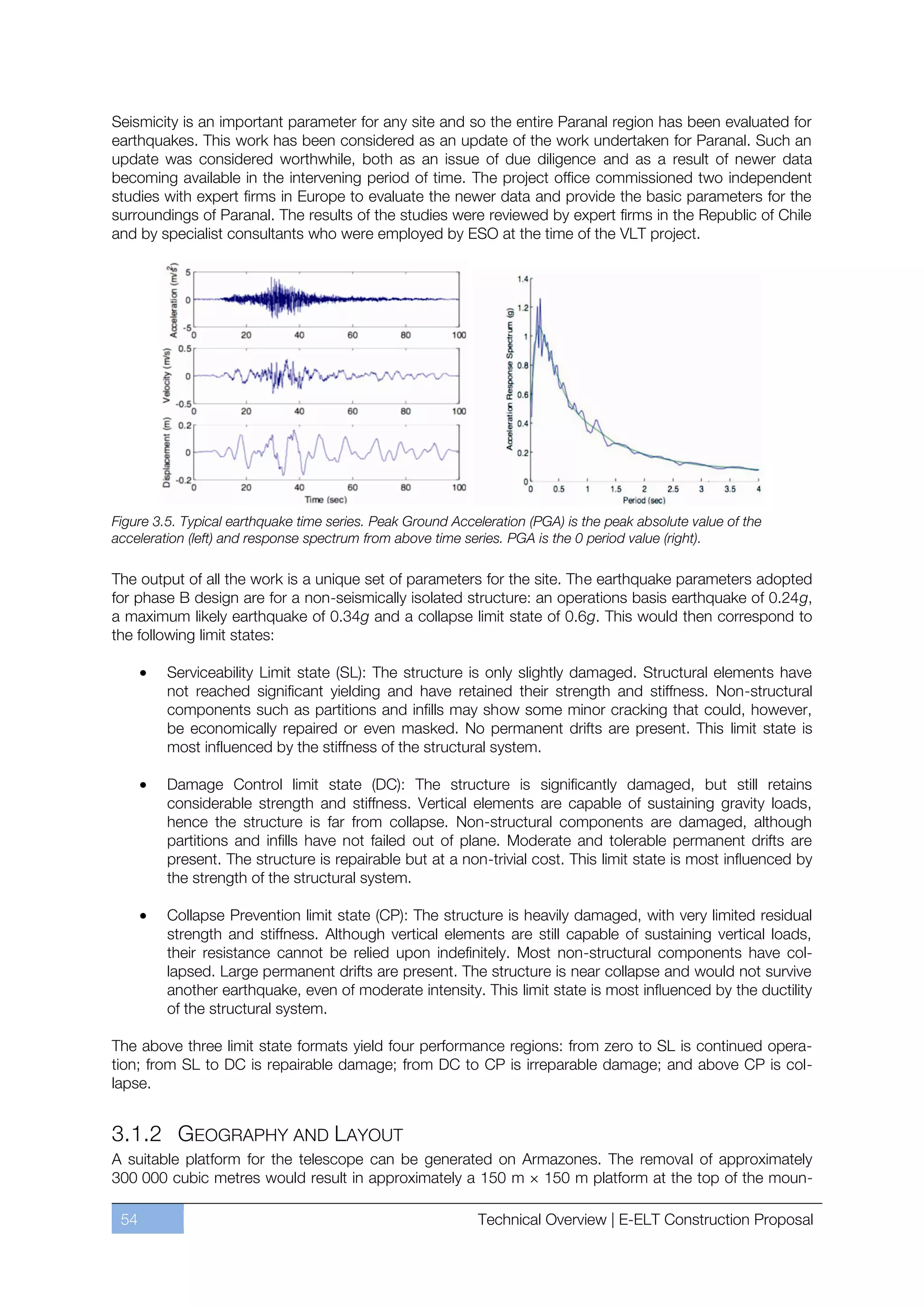 Seismicity is an important parameter for any site and so the entire Paranal region has been evaluated for
earthquakes. This work has been considered as an update of the work undertaken for Paranal. Such an
update was considered worthwhile, both as an issue of due diligence and as a result of newer data
becoming available in the intervening period of time. The project office commissioned two independent
studies with expert firms in Europe to evaluate the newer data and provide the basic parameters for the
surroundings of Paranal. The results of the studies were reviewed by expert firms in the Republic of Chile
and by specialist consultants who were employed by ESO at the time of the VLT project.




Figure 3.5. Typical earthquake time series. Peak Ground Acceleration (PGA) is the peak absolute value of the
acceleration (left) and response spectrum from above time series. PGA is the 0 period value (right).

The output of all the work is a unique set of parameters for the site. The earthquake parameters adopted
for phase B design are for a non-seismically isolated structure: an operations basis earthquake of 0.24g,
a maximum likely earthquake of 0.34g and a collapse limit state of 0.6g. This would then correspond to
the following limit states:

         Serviceability Limit state (SL): The structure is only slightly damaged. Structural elements have
         not reached significant yielding and have retained their strength and stiffness. Non-structural
         components such as partitions and inﬁlls may show some minor cracking that could, however,
         be economically repaired or even masked. No permanent drifts are present. This limit state is
         most influenced by the stiffness of the structural system.

         Damage Control limit state (DC): The structure is signiﬁcantly damaged, but still retains
         considerable strength and stiffness. Vertical elements are capable of sustaining gravity loads,
         hence the structure is far from collapse. Non-structural components are damaged, although
         partitions and inﬁlls have not failed out of plane. Moderate and tolerable permanent drifts are
         present. The structure is repairable but at a non-trivial cost. This limit state is most inﬂuenced by
         the strength of the structural system.

         Collapse Prevention limit state (CP): The structure is heavily damaged, with very limited residual
         strength and stiffness. Although vertical elements are still capable of sustaining vertical loads,
         their resistance cannot be relied upon indefinitely. Most non-structural components have col-
         lapsed. Large permanent drifts are present. The structure is near collapse and would not survive
         another earthquake, even of moderate intensity. This limit state is most inﬂuenced by the ductility
         of the structural system.

The above three limit state formats yield four performance regions: from zero to SL is continued opera-
tion; from SL to DC is repairable damage; from DC to CP is irreparable damage; and above CP is col-
lapse.


3.1.2 GEOGRAPHY AND LAYOUT
A suitable platform for the telescope can be generated on Armazones. The removal of approximately
300 000 cubic metres would result in approximately a 150 m × 150 m platform at the top of the moun-

 54                                                         Technical Overview | E-ELT Construction Proposal
 