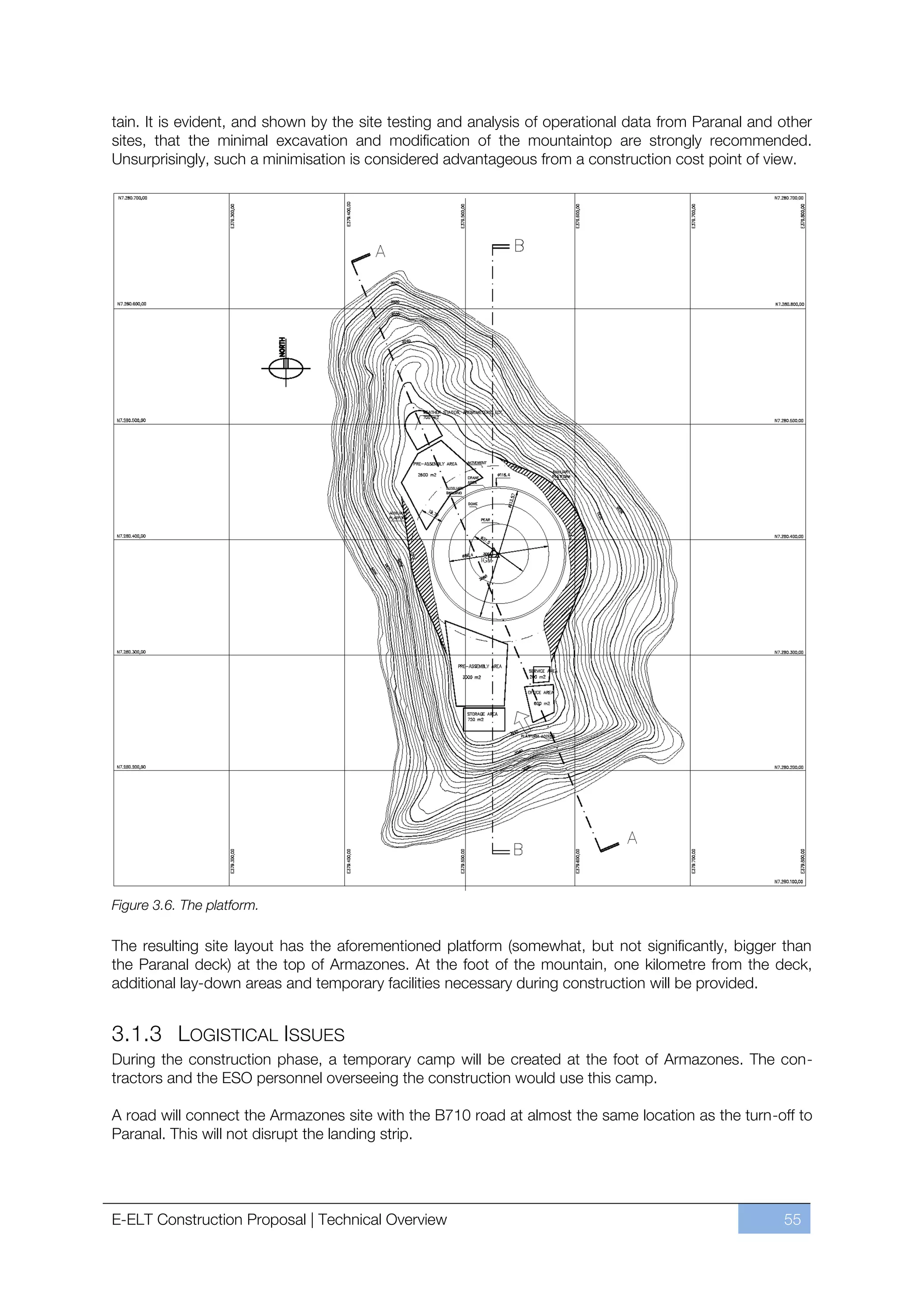 tain. It is evident, and shown by the site testing and analysis of operational data from Paranal and other
sites, that the minimal excavation and modification of the mountaintop are strongly recommended.
Unsurprisingly, such a minimisation is considered advantageous from a construction cost point of view.




Figure 3.6. The platform.

The resulting site layout has the aforementioned platform (somewhat, but not significantly, bigger than
the Paranal deck) at the top of Armazones. At the foot of the mountain, one kilometre from the deck,
additional lay-down areas and temporary facilities necessary during construction will be provided.


3.1.3 LOGISTICAL ISSUES
During the construction phase, a temporary camp will be created at the foot of Armazones. The con-
tractors and the ESO personnel overseeing the construction would use this camp.

A road will connect the Armazones site with the B710 road at almost the same location as the turn-off to
Paranal. This will not disrupt the landing strip.




E-ELT Construction Proposal | Technical Overview                                                     55
 