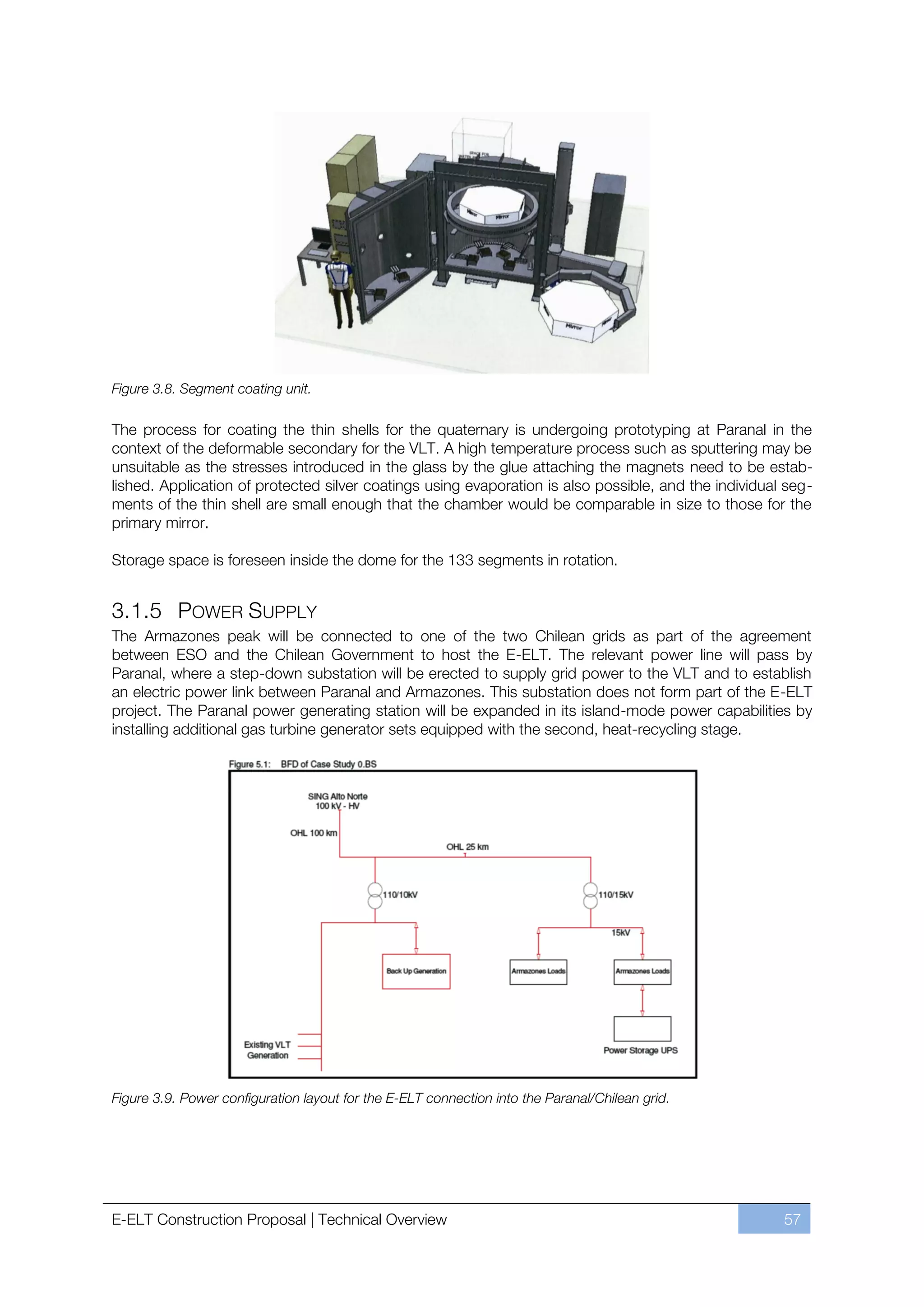 Figure 3.8. Segment coating unit.

The process for coating the thin shells for the quaternary is undergoing prototyping at Paranal in the
context of the deformable secondary for the VLT. A high temperature process such as sputtering may be
unsuitable as the stresses introduced in the glass by the glue attaching the magnets need to be estab-
lished. Application of protected silver coatings using evaporation is also possible, and the individual seg-
ments of the thin shell are small enough that the chamber would be comparable in size to those for the
primary mirror.

Storage space is foreseen inside the dome for the 133 segments in rotation.


3.1.5 POWER SUPPLY
The Armazones peak will be connected to one of the two Chilean grids as part of the agreement
between ESO and the Chilean Government to host the E-ELT. The relevant power line will pass by
Paranal, where a step-down substation will be erected to supply grid power to the VLT and to establish
an electric power link between Paranal and Armazones. This substation does not form part of the E-ELT
project. The Paranal power generating station will be expanded in its island-mode power capabilities by
installing additional gas turbine generator sets equipped with the second, heat-recycling stage.




Figure 3.9. Power configuration layout for the E-ELT connection into the Paranal/Chilean grid.




E-ELT Construction Proposal | Technical Overview                                                       57
 