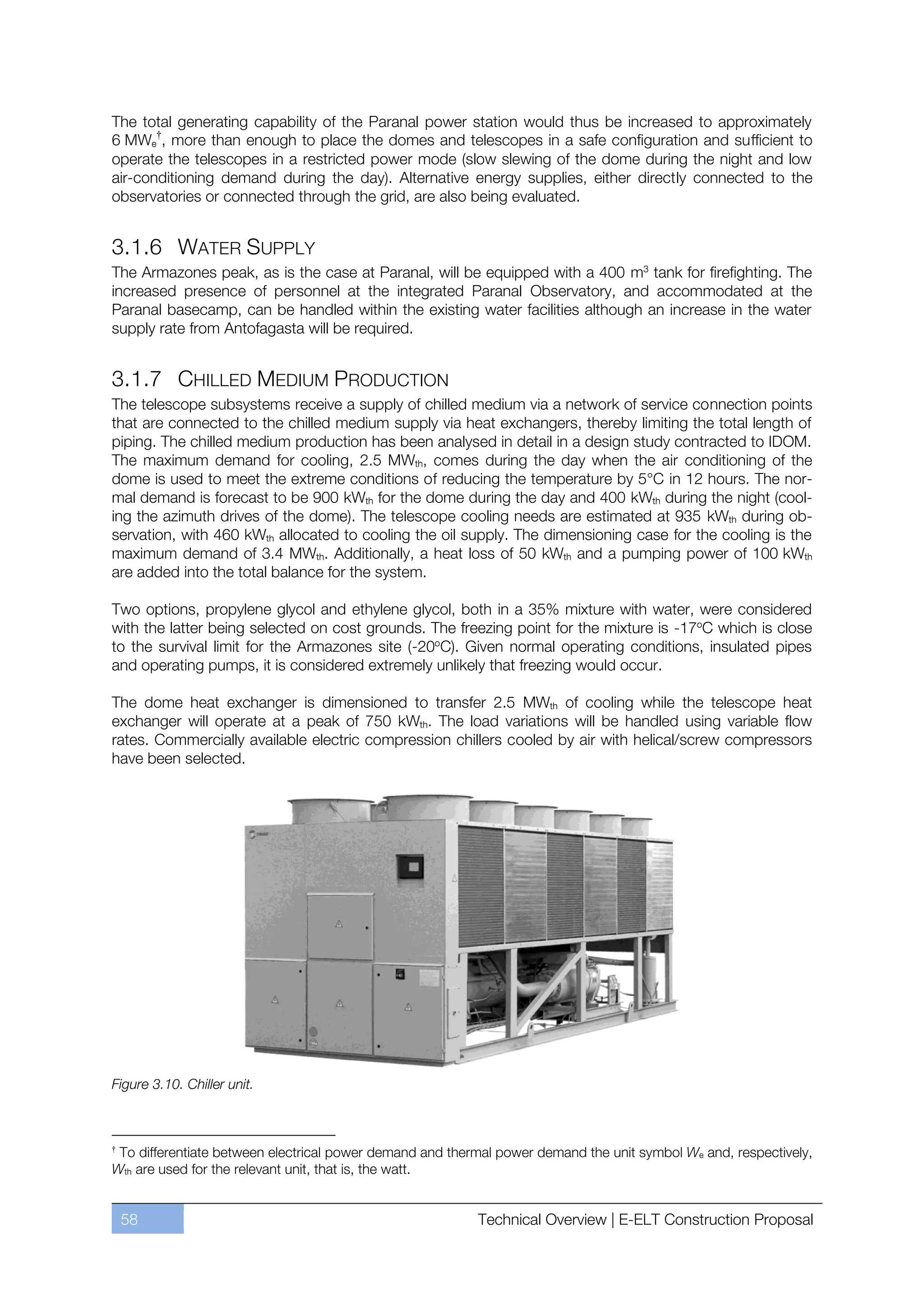 The total generating capability of the Paranal power station would thus be increased to approximately
6 MWe†, more than enough to place the domes and telescopes in a safe configuration and sufficient to
operate the telescopes in a restricted power mode (slow slewing of the dome during the night and low
air-conditioning demand during the day). Alternative energy supplies, either directly connected to the
observatories or connected through the grid, are also being evaluated.


3.1.6 WATER SUPPLY
The Armazones peak, as is the case at Paranal, will be equipped with a 400 m3 tank for firefighting. The
increased presence of personnel at the integrated Paranal Observatory, and accommodated at the
Paranal basecamp, can be handled within the existing water facilities although an increase in the water
supply rate from Antofagasta will be required.


3.1.7 CHILLED MEDIUM PRODUCTION
The telescope subsystems receive a supply of chilled medium via a network of service connection points
that are connected to the chilled medium supply via heat exchangers, thereby limiting the total length of
piping. The chilled medium production has been analysed in detail in a design study contracted to IDOM.
The maximum demand for cooling, 2.5 MWth, comes during the day when the air conditioning of the
dome is used to meet the extreme conditions of reducing the temperature by 5°C in 12 hours. The nor-
mal demand is forecast to be 900 kWth for the dome during the day and 400 kWth during the night (cool-
ing the azimuth drives of the dome). The telescope cooling needs are estimated at 935 kWth during ob-
servation, with 460 kWth allocated to cooling the oil supply. The dimensioning case for the cooling is the
maximum demand of 3.4 MWth. Additionally, a heat loss of 50 kWth and a pumping power of 100 kWth
are added into the total balance for the system.

Two options, propylene glycol and ethylene glycol, both in a 35% mixture with water, were considered
with the latter being selected on cost grounds. The freezing point for the mixture is -17oC which is close
to the survival limit for the Armazones site (-20oC). Given normal operating conditions, insulated pipes
and operating pumps, it is considered extremely unlikely that freezing would occur.

The dome heat exchanger is dimensioned to transfer 2.5 MWth of cooling while the telescope heat
exchanger will operate at a peak of 750 kWth. The load variations will be handled using variable flow
rates. Commercially available electric compression chillers cooled by air with helical/screw compressors
have been selected.




Figure 3.10. Chiller unit.



†
 To differentiate between electrical power demand and thermal power demand the unit symbol We and, respectively,
Wth are used for the relevant unit, that is, the watt.


    58                                                    Technical Overview | E-ELT Construction Proposal
 
