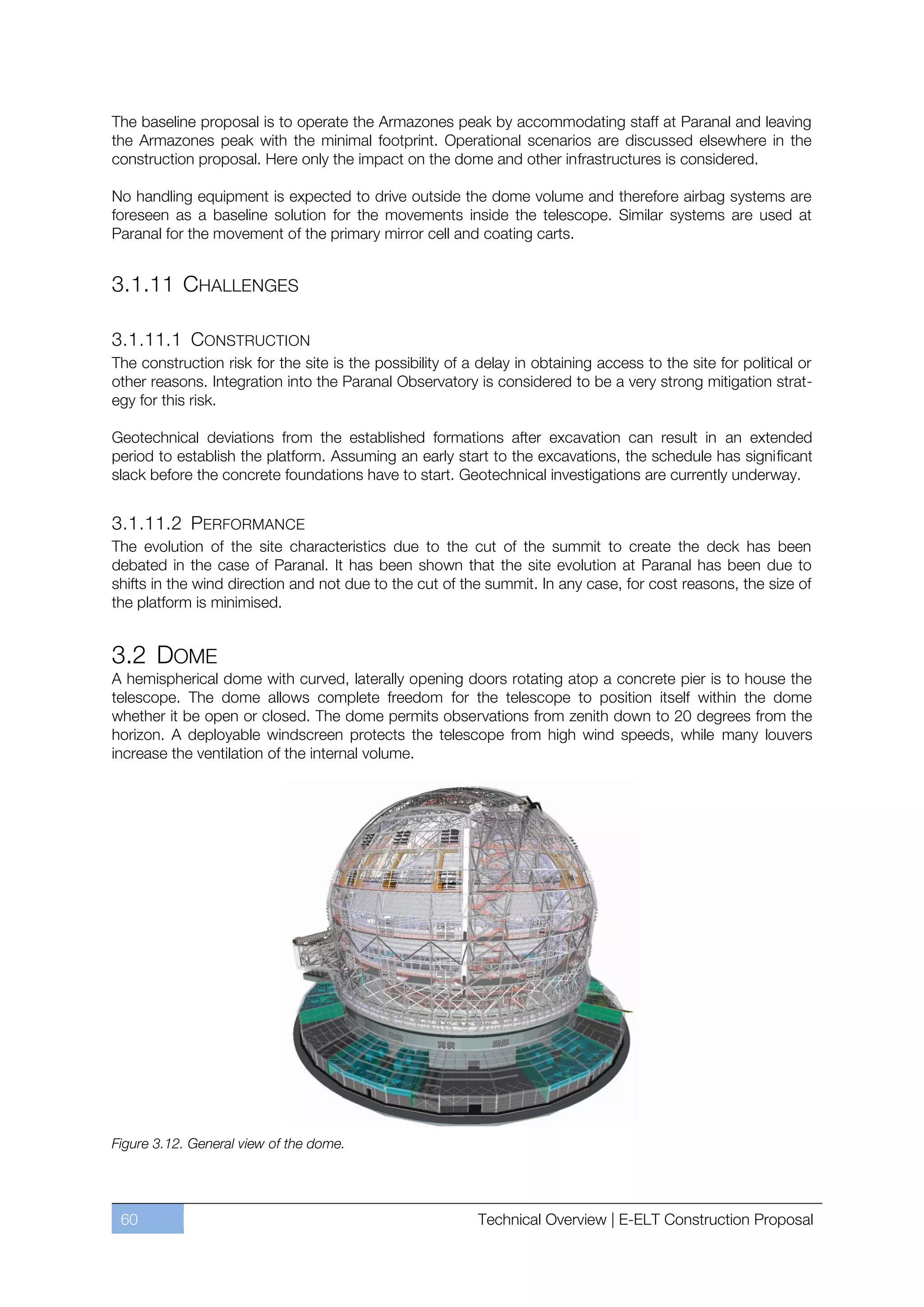 The baseline proposal is to operate the Armazones peak by accommodating staff at Paranal and leaving
the Armazones peak with the minimal footprint. Operational scenarios are discussed elsewhere in the
construction proposal. Here only the impact on the dome and other infrastructures is considered.

No handling equipment is expected to drive outside the dome volume and therefore airbag systems are
foreseen as a baseline solution for the movements inside the telescope. Similar systems are used at
Paranal for the movement of the primary mirror cell and coating carts.


3.1.11 CHALLENGES

3.1.11.1 CONSTRUCTION
The construction risk for the site is the possibility of a delay in obtaining access to the site for political or
other reasons. Integration into the Paranal Observatory is considered to be a very strong mitigation strat-
egy for this risk.

Geotechnical deviations from the established formations after excavation can result in an extended
period to establish the platform. Assuming an early start to the excavations, the schedule has significant
slack before the concrete foundations have to start. Geotechnical investigations are currently underway.


3.1.11.2 PERFORMANCE
The evolution of the site characteristics due to the cut of the summit to create the deck has been
debated in the case of Paranal. It has been shown that the site evolution at Paranal has been due to
shifts in the wind direction and not due to the cut of the summit. In any case, for cost reasons, the size of
the platform is minimised.


3.2 DOME
A hemispherical dome with curved, laterally opening doors rotating atop a concrete pier is to house the
telescope. The dome allows complete freedom for the telescope to position itself within the dome
whether it be open or closed. The dome permits observations from zenith down to 20 degrees from the
horizon. A deployable windscreen protects the telescope from high wind speeds, while many louvers
increase the ventilation of the internal volume.




Figure 3.12. General view of the dome.




 60                                                        Technical Overview | E-ELT Construction Proposal
 