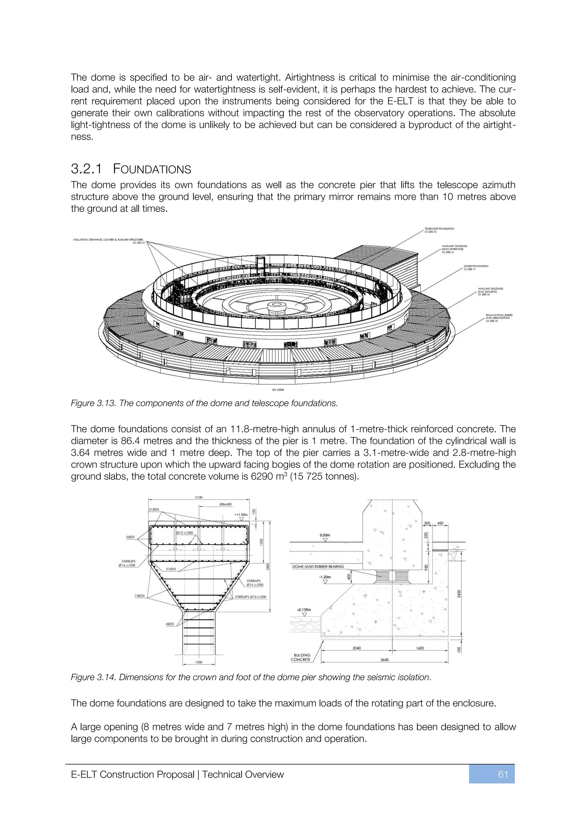 The dome is specified to be air- and watertight. Airtightness is critical to minimise the air-conditioning
load and, while the need for watertightness is self-evident, it is perhaps the hardest to achieve. The cur-
rent requirement placed upon the instruments being considered for the E-ELT is that they be able to
generate their own calibrations without impacting the rest of the observatory operations. The absolute
light-tightness of the dome is unlikely to be achieved but can be considered a byproduct of the airtight-
ness.


3.2.1 FOUNDATIONS
The dome provides its own foundations as well as the concrete pier that lifts the telescope azimuth
structure above the ground level, ensuring that the primary mirror remains more than 10 metres above
the ground at all times.




Figure 3.13. The components of the dome and telescope foundations.

The dome foundations consist of an 11.8-metre-high annulus of 1-metre-thick reinforced concrete. The
diameter is 86.4 metres and the thickness of the pier is 1 metre. The foundation of the cylindrical wall is
3.64 metres wide and 1 metre deep. The top of the pier carries a 3.1-metre-wide and 2.8-metre-high
crown structure upon which the upward facing bogies of the dome rotation are positioned. Excluding the
ground slabs, the total concrete volume is 6290 m3 (15 725 tonnes).




Figure 3.14. Dimensions for the crown and foot of the dome pier showing the seismic isolation.

The dome foundations are designed to take the maximum loads of the rotating part of the enclosure.

A large opening (8 metres wide and 7 metres high) in the dome foundations has been designed to allow
large components to be brought in during construction and operation.


E-ELT Construction Proposal | Technical Overview                                                      61
 