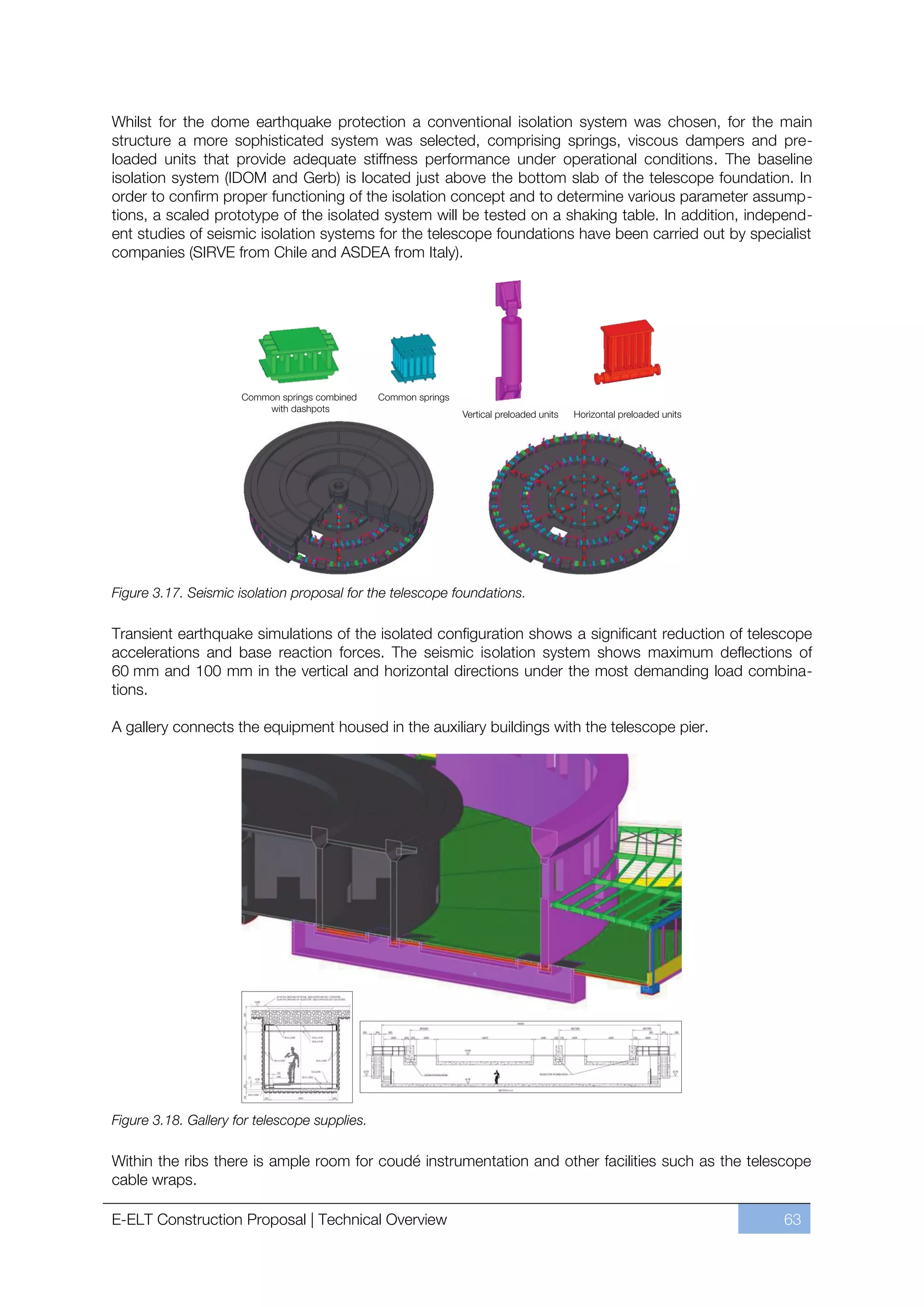Whilst for the dome earthquake protection a conventional isolation system was chosen, for the main
structure a more sophisticated system was selected, comprising springs, viscous dampers and pre-
loaded units that provide adequate stiffness performance under operational conditions. The baseline
isolation system (IDOM and Gerb) is located just above the bottom slab of the telescope foundation. In
order to confirm proper functioning of the isolation concept and to determine various parameter assump-
tions, a scaled prototype of the isolated system will be tested on a shaking table. In addition, independ-
ent studies of seismic isolation systems for the telescope foundations have been carried out by specialist
companies (SIRVE from Chile and ASDEA from Italy).




Figure 3.17. Seismic isolation proposal for the telescope foundations.

Transient earthquake simulations of the isolated configuration shows a significant reduction of telescope
accelerations and base reaction forces. The seismic isolation system shows maximum deflections of
60 mm and 100 mm in the vertical and horizontal directions under the most demanding load combina-
tions.

A gallery connects the equipment housed in the auxiliary buildings with the telescope pier.




Figure 3.18. Gallery for telescope supplies.

Within the ribs there is ample room for coudé instrumentation and other facilities such as the telescope
cable wraps.

E-ELT Construction Proposal | Technical Overview                                                     63
 