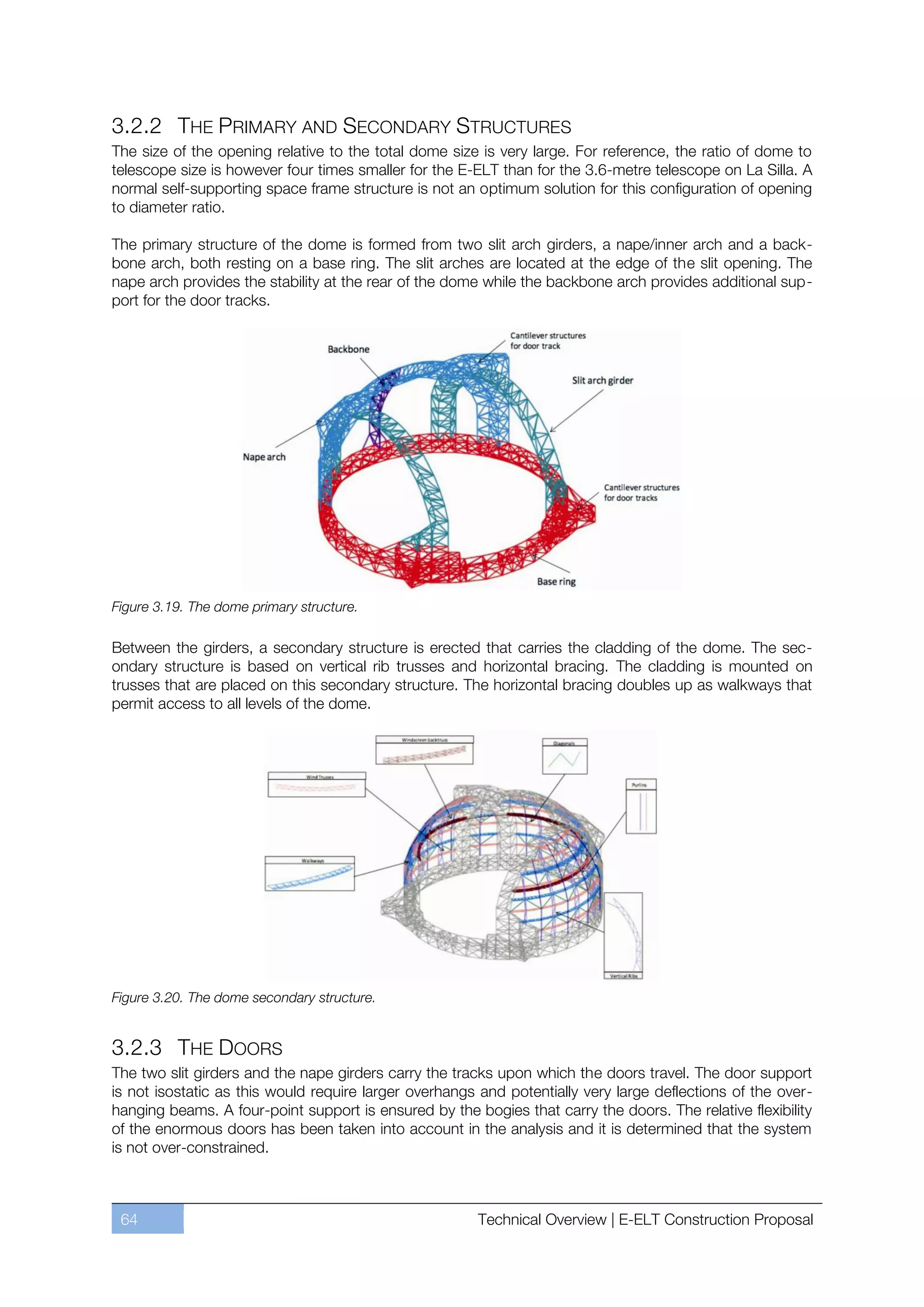 3.2.2 THE PRIMARY AND SECONDARY STRUCTURES
The size of the opening relative to the total dome size is very large. For reference, the ratio of dome to
telescope size is however four times smaller for the E-ELT than for the 3.6-metre telescope on La Silla. A
normal self-supporting space frame structure is not an optimum solution for this configuration of opening
to diameter ratio.

The primary structure of the dome is formed from two slit arch girders, a nape/inner arch and a back-
bone arch, both resting on a base ring. The slit arches are located at the edge of the slit opening. The
nape arch provides the stability at the rear of the dome while the backbone arch provides additional sup-
port for the door tracks.




Figure 3.19. The dome primary structure.

Between the girders, a secondary structure is erected that carries the cladding of the dome. The sec-
ondary structure is based on vertical rib trusses and horizontal bracing. The cladding is mounted on
trusses that are placed on this secondary structure. The horizontal bracing doubles up as walkways that
permit access to all levels of the dome.




Figure 3.20. The dome secondary structure.


3.2.3 THE DOORS
The two slit girders and the nape girders carry the tracks upon which the doors travel. The door support
is not isostatic as this would require larger overhangs and potentially very large deflections of the over-
hanging beams. A four-point support is ensured by the bogies that carry the doors. The relative flexibility
of the enormous doors has been taken into account in the analysis and it is determined that the system
is not over-constrained.



 64                                                    Technical Overview | E-ELT Construction Proposal
 