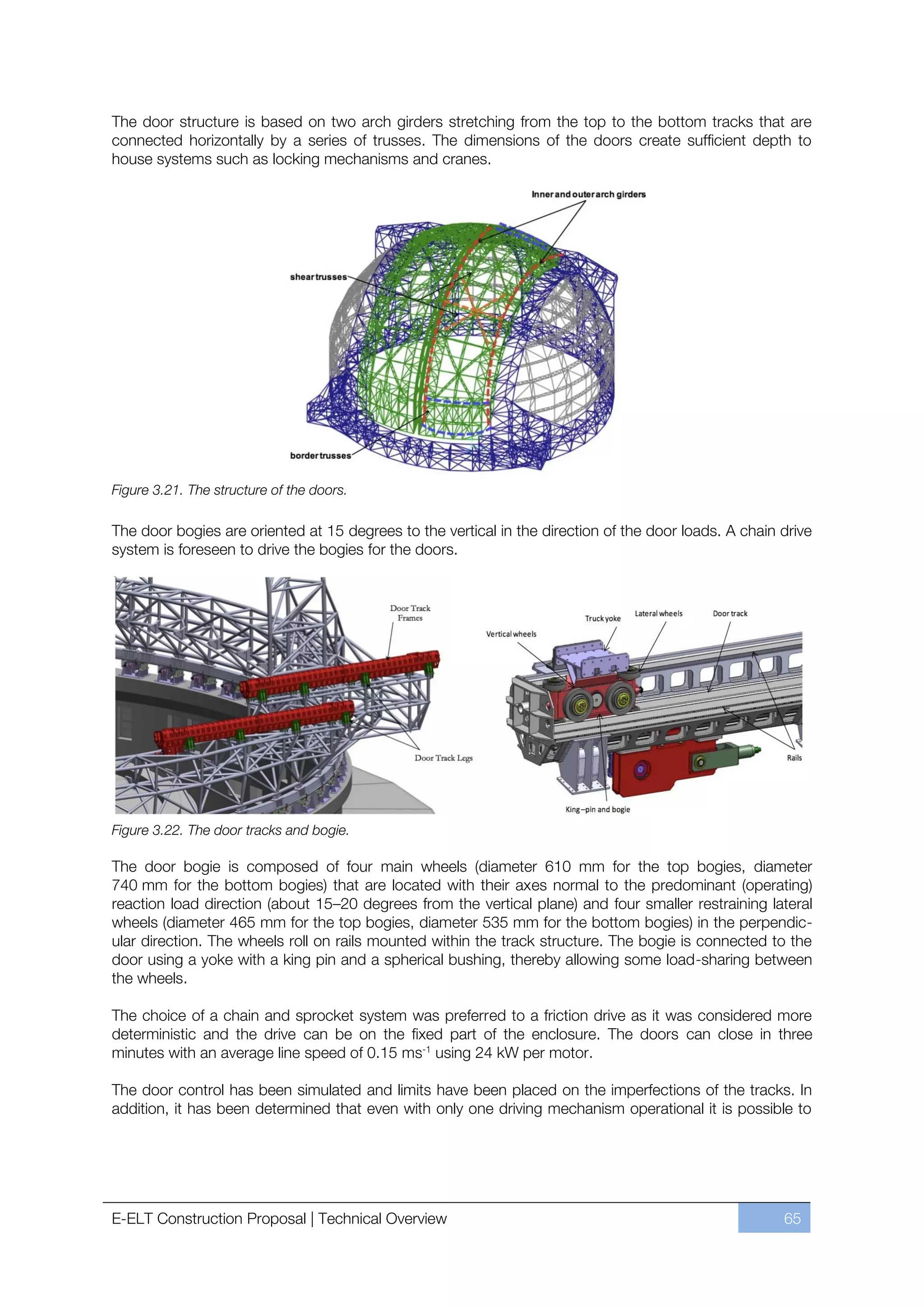 The door structure is based on two arch girders stretching from the top to the bottom tracks that are
connected horizontally by a series of trusses. The dimensions of the doors create sufficient depth to
house systems such as locking mechanisms and cranes.




Figure 3.21. The structure of the doors.

The door bogies are oriented at 15 degrees to the vertical in the direction of the door loads. A chain drive
system is foreseen to drive the bogies for the doors.




Figure 3.22. The door tracks and bogie.

The door bogie is composed of four main wheels (diameter 610 mm for the top bogies, diameter
740 mm for the bottom bogies) that are located with their axes normal to the predominant (operating)
reaction load direction (about 15ﬃ20 degrees from the vertical plane) and four smaller restraining lateral
wheels (diameter 465 mm for the top bogies, diameter 535 mm for the bottom bogies) in the perpendic-
ular direction. The wheels roll on rails mounted within the track structure. The bogie is connected to the
door using a yoke with a king pin and a spherical bushing, thereby allowing some load-sharing between
the wheels.

The choice of a chain and sprocket system was preferred to a friction drive as it was considered more
deterministic and the drive can be on the fixed part of the enclosure. The doors can close in three
minutes with an average line speed of 0.15 ms-1 using 24 kW per motor.

The door control has been simulated and limits have been placed on the imperfections of the tracks. In
addition, it has been determined that even with only one driving mechanism operational it is possible to




E-ELT Construction Proposal | Technical Overview                                                       65
 