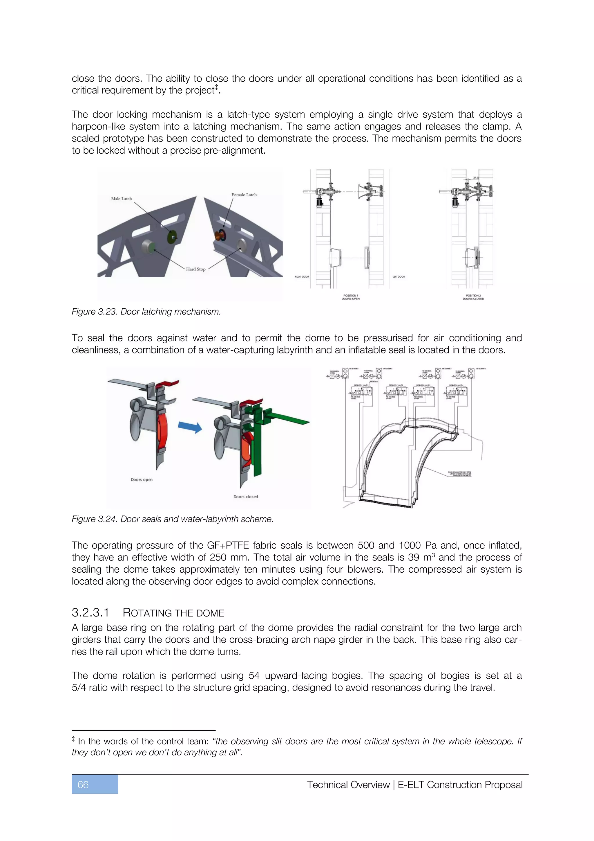 close the doors. The ability to close the doors under all operational conditions has been identified as a
critical requirement by the project ‡.

The door locking mechanism is a latch-type system employing a single drive system that deploys a
harpoon-like system into a latching mechanism. The same action engages and releases the clamp. A
scaled prototype has been constructed to demonstrate the process. The mechanism permits the doors
to be locked without a precise pre-alignment.




Figure 3.23. Door latching mechanism.

To seal the doors against water and to permit the dome to be pressurised for air conditioning and
cleanliness, a combination of a water-capturing labyrinth and an inflatable seal is located in the doors.




Figure 3.24. Door seals and water-labyrinth scheme.

The operating pressure of the GF+PTFE fabric seals is between 500 and 1000 Pa and, once inflated,
they have an effective width of 250 mm. The total air volume in the seals is 39 m3 and the process of
sealing the dome takes approximately ten minutes using four blowers. The compressed air system is
located along the observing door edges to avoid complex connections.


3.2.3.1       ROTATING THE DOME
A large base ring on the rotating part of the dome provides the radial constraint for the two large arch
girders that carry the doors and the cross-bracing arch nape girder in the back. This base ring also car-
ries the rail upon which the dome turns.

The dome rotation is performed using 54 upward-facing bogies. The spacing of bogies is set at a
5/4 ratio with respect to the structure grid spacing, designed to avoid resonances during the travel.



‡
  In the words of the control team: “the observing slit doors are the most critical system in the whole telescope. If
they don’t open we don’t do anything at all”.


    66                                                       Technical Overview | E-ELT Construction Proposal
 