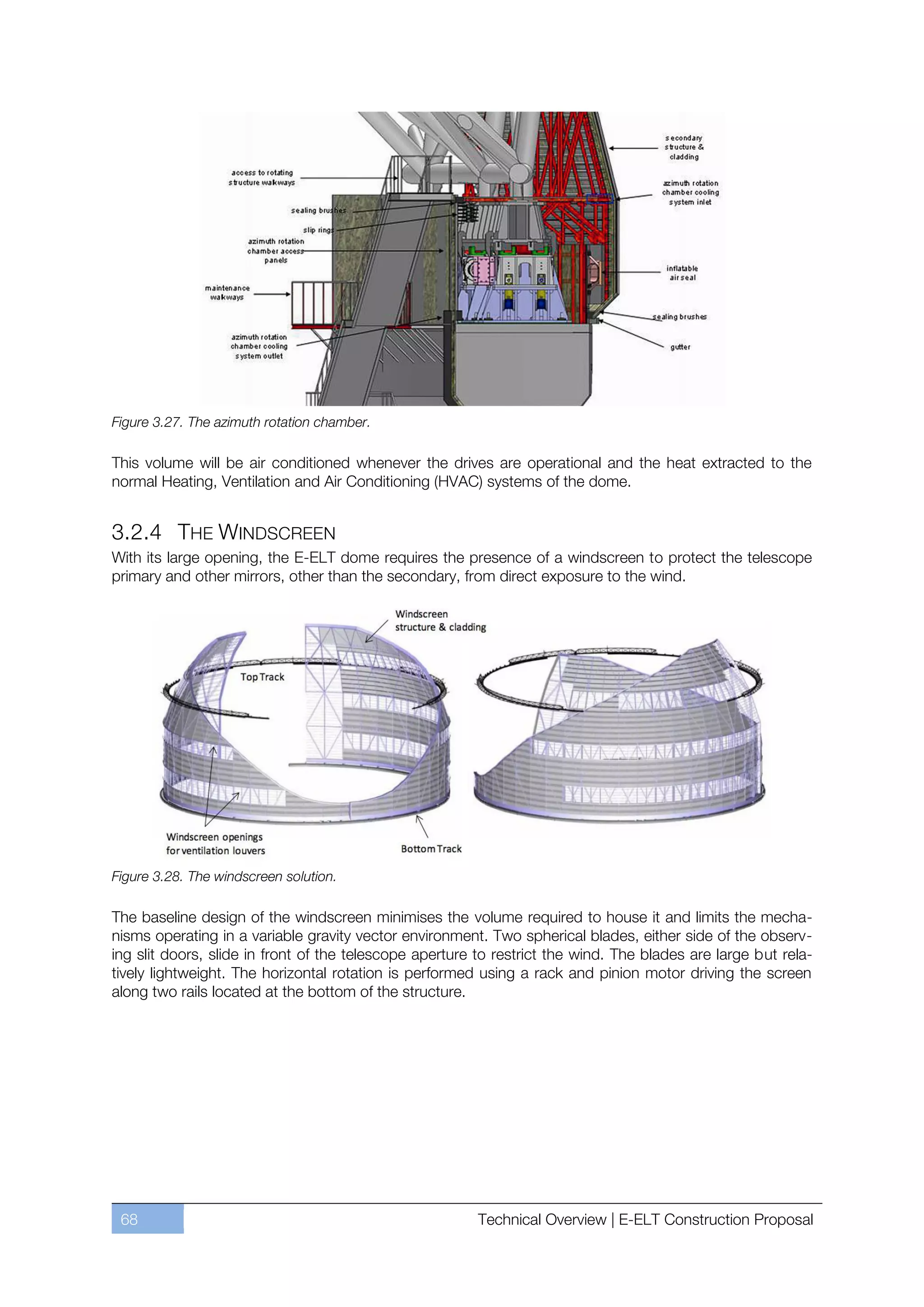 Figure 3.27. The azimuth rotation chamber.

This volume will be air conditioned whenever the drives are operational and the heat extracted to the
normal Heating, Ventilation and Air Conditioning (HVAC) systems of the dome.


3.2.4 THE WINDSCREEN
With its large opening, the E-ELT dome requires the presence of a windscreen to protect the telescope
primary and other mirrors, other than the secondary, from direct exposure to the wind.




Figure 3.28. The windscreen solution.

The baseline design of the windscreen minimises the volume required to house it and limits the mecha-
nisms operating in a variable gravity vector environment. Two spherical blades, either side of the observ-
ing slit doors, slide in front of the telescope aperture to restrict the wind. The blades are large but rela-
tively lightweight. The horizontal rotation is performed using a rack and pinion motor driving the screen
along two rails located at the bottom of the structure.




 68                                                     Technical Overview | E-ELT Construction Proposal
 