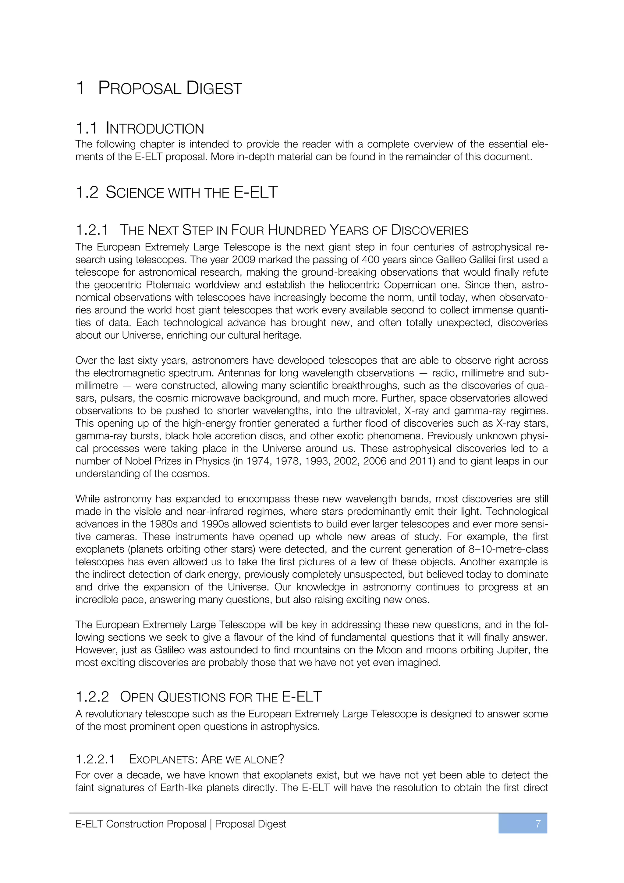 1 PROPOSAL DIGEST

1.1 INTRODUCTION
The following chapter is intended to provide the reader with a complete overview of the essential ele-
ments of the E-ELT proposal. More in-depth material can be found in the remainder of this document.


1.2 SCIENCE WITH THE E-ELT

1.2.1 THE NEXT STEP IN FOUR HUNDRED YEARS OF DISCOVERIES
The European Extremely Large Telescope is the next giant step in four centuries of astrophysical re-
search using telescopes. The year 2009 marked the passing of 400 years since Galileo Galilei first used a
telescope for astronomical research, making the ground-breaking observations that would finally refute
the geocentric Ptolemaic worldview and establish the heliocentric Copernican one. Since then, astro-
nomical observations with telescopes have increasingly become the norm, until today, when observato-
ries around the world host giant telescopes that work every available second to collect immense quanti-
ties of data. Each technological advance has brought new, and often totally unexpected, discoveries
about our Universe, enriching our cultural heritage.

Over the last sixty years, astronomers have developed telescopes that are able to observe right across
the electromagnetic spectrum. Antennas for long wavelength observations — radio, millimetre and sub-
millimetre — were constructed, allowing many scientific breakthroughs, such as the discoveries of qua-
sars, pulsars, the cosmic microwave background, and much more. Further, space observatories allowed
observations to be pushed to shorter wavelengths, into the ultraviolet, X-ray and gamma-ray regimes.
This opening up of the high-energy frontier generated a further flood of discoveries such as X-ray stars,
gamma-ray bursts, black hole accretion discs, and other exotic phenomena. Previously unknown physi-
cal processes were taking place in the Universe around us. These astrophysical discoveries led to a
number of Nobel Prizes in Physics (in 1974, 1978, 1993, 2002, 2006 and 2011) and to giant leaps in our
understanding of the cosmos.

While astronomy has expanded to encompass these new wavelength bands, most discoveries are still
made in the visible and near-infrared regimes, where stars predominantly emit their light. Technological
advances in the 1980s and 1990s allowed scientists to build ever larger telescopes and ever more sensi-
tive cameras. These instruments have opened up whole new areas of study. For example, the first
exoplanets (planets orbiting other stars) were detected, and the current generation of 8ﬃ10-metre-class
telescopes has even allowed us to take the first pictures of a few of these objects. Another example is
the indirect detection of dark energy, previously completely unsuspected, but believed today to dominate
and drive the expansion of the Universe. Our knowledge in astronomy continues to progress at an
incredible pace, answering many questions, but also raising exciting new ones.

The European Extremely Large Telescope will be key in addressing these new questions, and in the fol-
lowing sections we seek to give a flavour of the kind of fundamental questions that it will finally answer.
However, just as Galileo was astounded to find mountains on the Moon and moons orbiting Jupiter, the
most exciting discoveries are probably those that we have not yet even imagined.


1.2.2 OPEN QUESTIONS FOR THE E-ELT
A revolutionary telescope such as the European Extremely Large Telescope is designed to answer some
of the most prominent open questions in astrophysics.


1.2.2.1     EXOPLANETS : ARE WE ALONE?
For over a decade, we have known that exoplanets exist, but we have not yet been able to detect the
faint signatures of Earth-like planets directly. The E-ELT will have the resolution to obtain the first direct


E-ELT Construction Proposal | Proposal Digest                                                             7
 