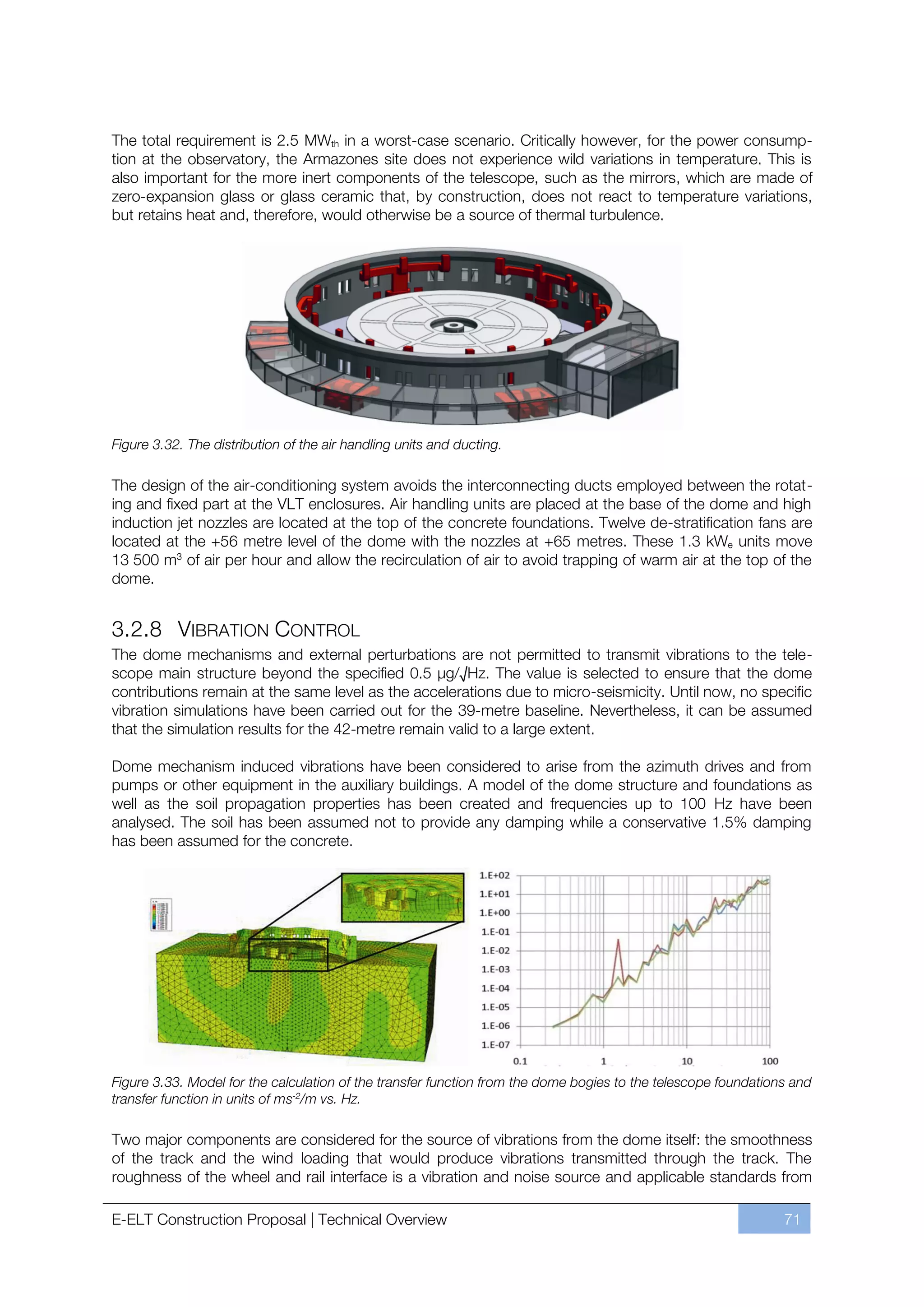 The total requirement is 2.5 MWth in a worst-case scenario. Critically however, for the power consump-
tion at the observatory, the Armazones site does not experience wild variations in temperature. This is
also important for the more inert components of the telescope, such as the mirrors, which are made of
zero-expansion glass or glass ceramic that, by construction, does not react to temperature variations,
but retains heat and, therefore, would otherwise be a source of thermal turbulence.




Figure 3.32. The distribution of the air handling units and ducting.

The design of the air-conditioning system avoids the interconnecting ducts employed between the rotat-
ing and fixed part at the VLT enclosures. Air handling units are placed at the base of the dome and high
induction jet nozzles are located at the top of the concrete foundations. Twelve de-stratification fans are
located at the +56 metre level of the dome with the nozzles at +65 metres. These 1.3 kWe units move
13 500 m3 of air per hour and allow the recirculation of air to avoid trapping of warm air at the top of the
dome.


3.2.8 VIBRATION CONTROL
The dome mechanisms and external perturbations are not permitted to transmit vibrations to the tele-
scope main structure beyond the specified 0.5 μg/√Hz. The value is selected to ensure that the dome
contributions remain at the same level as the accelerations due to micro-seismicity. Until now, no specific
vibration simulations have been carried out for the 39-metre baseline. Nevertheless, it can be assumed
that the simulation results for the 42-metre remain valid to a large extent.

Dome mechanism induced vibrations have been considered to arise from the azimuth drives and from
pumps or other equipment in the auxiliary buildings. A model of the dome structure and foundations as
well as the soil propagation properties has been created and frequencies up to 100 Hz have been
analysed. The soil has been assumed not to provide any damping while a conservative 1.5% damping
has been assumed for the concrete.




Figure 3.33. Model for the calculation of the transfer function from the dome bogies to the telescope foundations and
transfer function in units of ms-2/m vs. Hz.

Two major components are considered for the source of vibrations from the dome itself: the smoothness
of the track and the wind loading that would produce vibrations transmitted through the track. The
roughness of the wheel and rail interface is a vibration and noise source and applicable standards from

E-ELT Construction Proposal | Technical Overview                                                                71
 