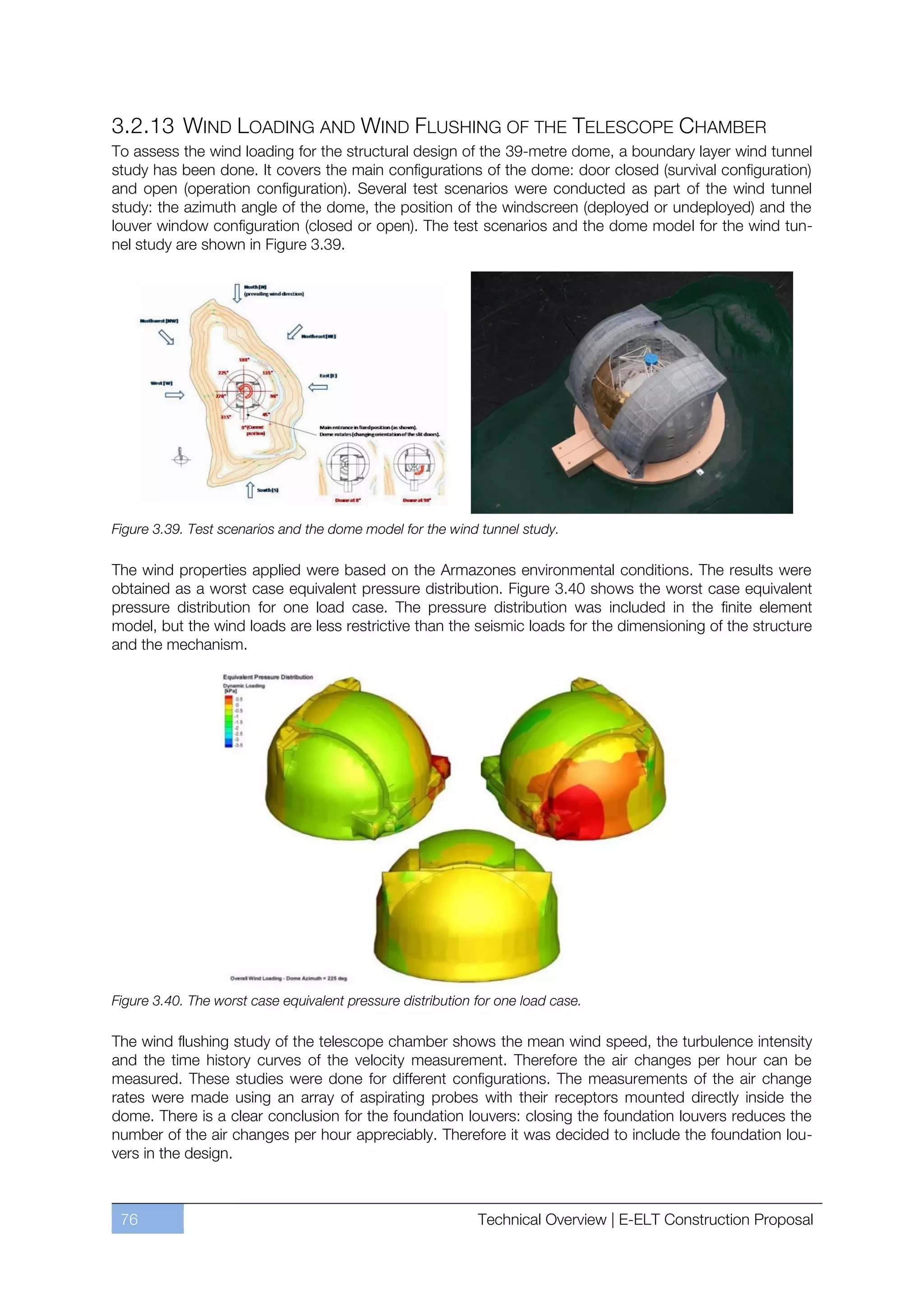 3.2.13 WIND LOADING AND WIND FLUSHING OF THE TELESCOPE CHAMBER
To assess the wind loading for the structural design of the 39-metre dome, a boundary layer wind tunnel
study has been done. It covers the main configurations of the dome: door closed (survival configuration)
and open (operation configuration). Several test scenarios were conducted as part of the wind tunnel
study: the azimuth angle of the dome, the position of the windscreen (deployed or undeployed) and the
louver window configuration (closed or open). The test scenarios and the dome model for the wind tun-
nel study are shown in Figure 3.39.




Figure 3.39. Test scenarios and the dome model for the wind tunnel study.

The wind properties applied were based on the Armazones environmental conditions. The results were
obtained as a worst case equivalent pressure distribution. Figure 3.40 shows the worst case equivalent
pressure distribution for one load case. The pressure distribution was included in the finite element
model, but the wind loads are less restrictive than the seismic loads for the dimensioning of the structure
and the mechanism.




Figure 3.40. The worst case equivalent pressure distribution for one load case.

The wind flushing study of the telescope chamber shows the mean wind speed, the turbulence intensity
and the time history curves of the velocity measurement. Therefore the air changes per hour can be
measured. These studies were done for different configurations. The measurements of the air change
rates were made using an array of aspirating probes with their receptors mounted directly inside the
dome. There is a clear conclusion for the foundation louvers: closing the foundation louvers reduces the
number of the air changes per hour appreciably. Therefore it was decided to include the foundation lou-
vers in the design.



 76                                                          Technical Overview | E-ELT Construction Proposal
 