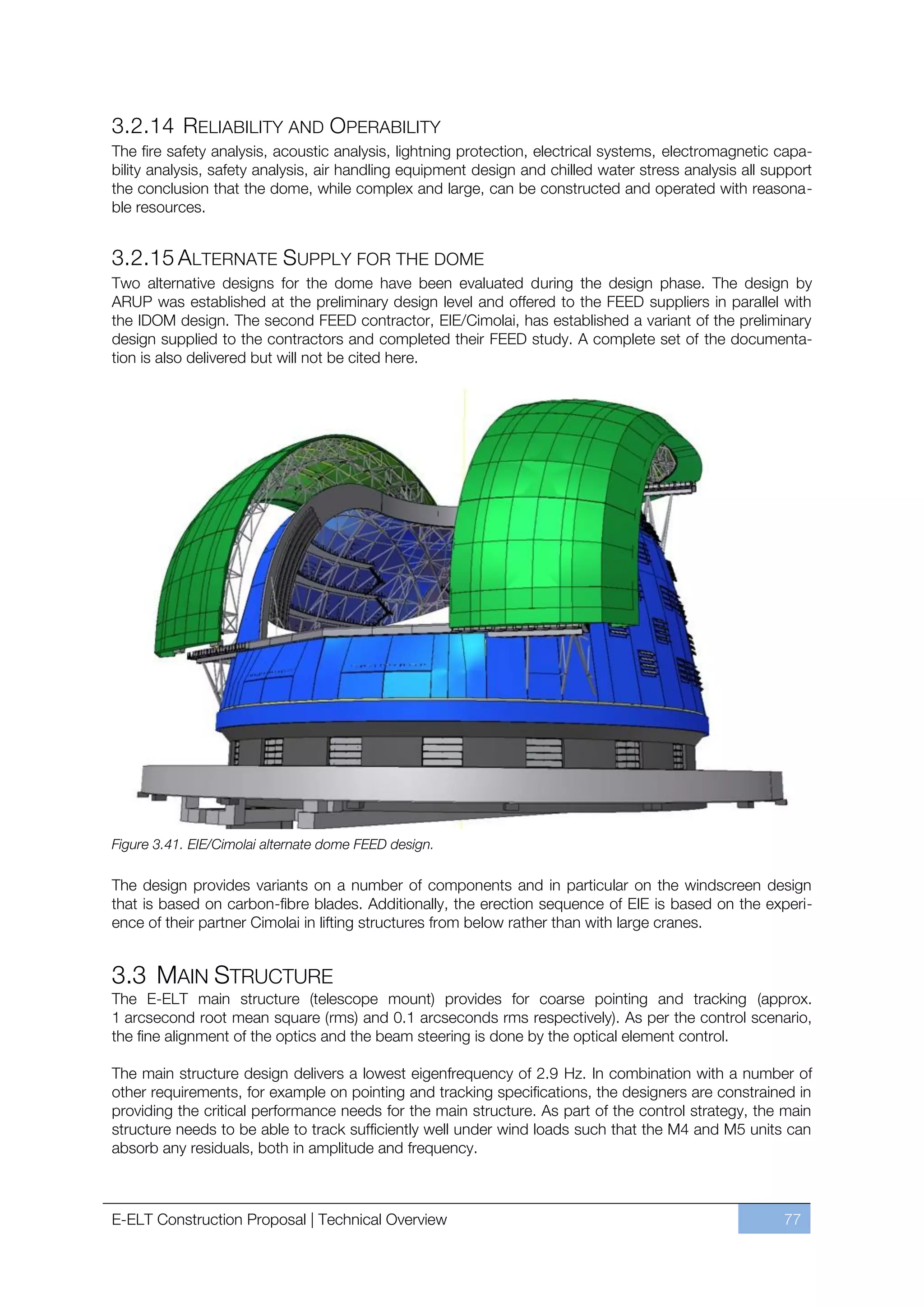 3.2.14 RELIABILITY AND OPERABILITY
The fire safety analysis, acoustic analysis, lightning protection, electrical systems, electromagnetic capa-
bility analysis, safety analysis, air handling equipment design and chilled water stress analysis all support
the conclusion that the dome, while complex and large, can be constructed and operated with reasona-
ble resources.


3.2.15 ALTERNATE SUPPLY FOR THE DOME
Two alternative designs for the dome have been evaluated during the design phase. The design by
ARUP was established at the preliminary design level and offered to the FEED suppliers in parallel with
the IDOM design. The second FEED contractor, EIE/Cimolai, has established a variant of the preliminary
design supplied to the contractors and completed their FEED study. A complete set of the documenta-
tion is also delivered but will not be cited here.




Figure 3.41. EIE/Cimolai alternate dome FEED design.

The design provides variants on a number of components and in particular on the windscreen design
that is based on carbon-fibre blades. Additionally, the erection sequence of EIE is based on the experi-
ence of their partner Cimolai in lifting structures from below rather than with large cranes.


3.3 MAIN STRUCTURE
The E-ELT main structure (telescope mount) provides for coarse pointing and tracking (approx.
1 arcsecond root mean square (rms) and 0.1 arcseconds rms respectively). As per the control scenario,
the fine alignment of the optics and the beam steering is done by the optical element control.

The main structure design delivers a lowest eigenfrequency of 2.9 Hz. In combination with a number of
other requirements, for example on pointing and tracking specifications, the designers are constrained in
providing the critical performance needs for the main structure. As part of the control strategy, the main
structure needs to be able to track sufficiently well under wind loads such that the M4 and M5 units can
absorb any residuals, both in amplitude and frequency.



E-ELT Construction Proposal | Technical Overview                                                        77
 