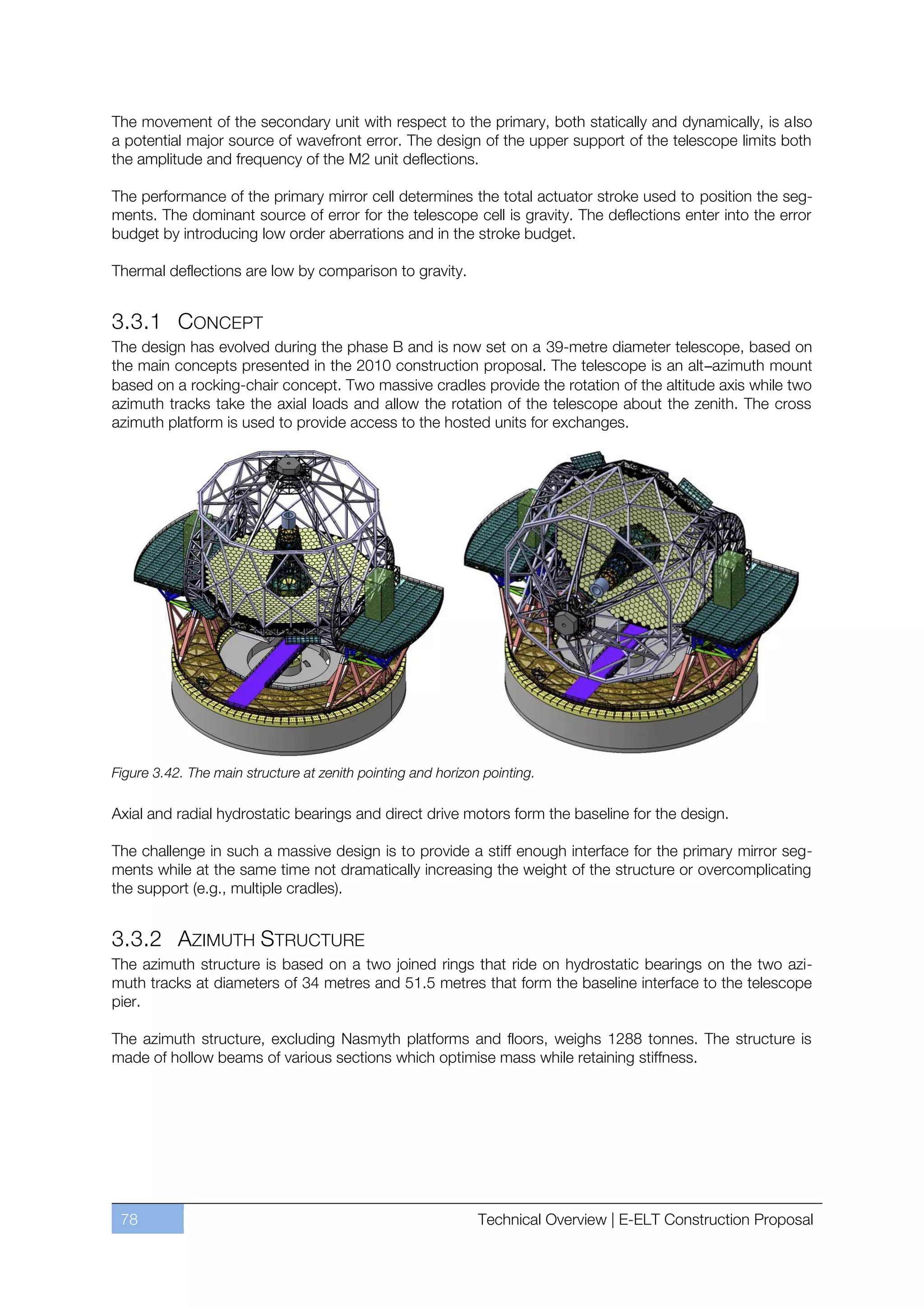 The movement of the secondary unit with respect to the primary, both statically and dynamically, is also
a potential major source of wavefront error. The design of the upper support of the telescope limits both
the amplitude and frequency of the M2 unit deflections.

The performance of the primary mirror cell determines the total actuator stroke used to position the seg-
ments. The dominant source of error for the telescope cell is gravity. The deflections enter into the error
budget by introducing low order aberrations and in the stroke budget.

Thermal deflections are low by comparison to gravity.


3.3.1 CONCEPT
The design has evolved during the phase B and is now set on a 39-metre diameter telescope, based on
the main concepts presented in the 2010 construction proposal. The telescope is an alt–azimuth mount
based on a rocking-chair concept. Two massive cradles provide the rotation of the altitude axis while two
azimuth tracks take the axial loads and allow the rotation of the telescope about the zenith. The cross
azimuth platform is used to provide access to the hosted units for exchanges.




Figure 3.42. The main structure at zenith pointing and horizon pointing.

Axial and radial hydrostatic bearings and direct drive motors form the baseline for the design.

The challenge in such a massive design is to provide a stiff enough interface for the primary mirror seg-
ments while at the same time not dramatically increasing the weight of the structure or overcomplicating
the support (e.g., multiple cradles).


3.3.2 AZIMUTH STRUCTURE
The azimuth structure is based on a two joined rings that ride on hydrostatic bearings on the two azi-
muth tracks at diameters of 34 metres and 51.5 metres that form the baseline interface to the telescope
pier.

The azimuth structure, excluding Nasmyth platforms and floors, weighs 1288 tonnes. The structure is
made of hollow beams of various sections which optimise mass while retaining stiffness.




 78                                                           Technical Overview | E-ELT Construction Proposal
 