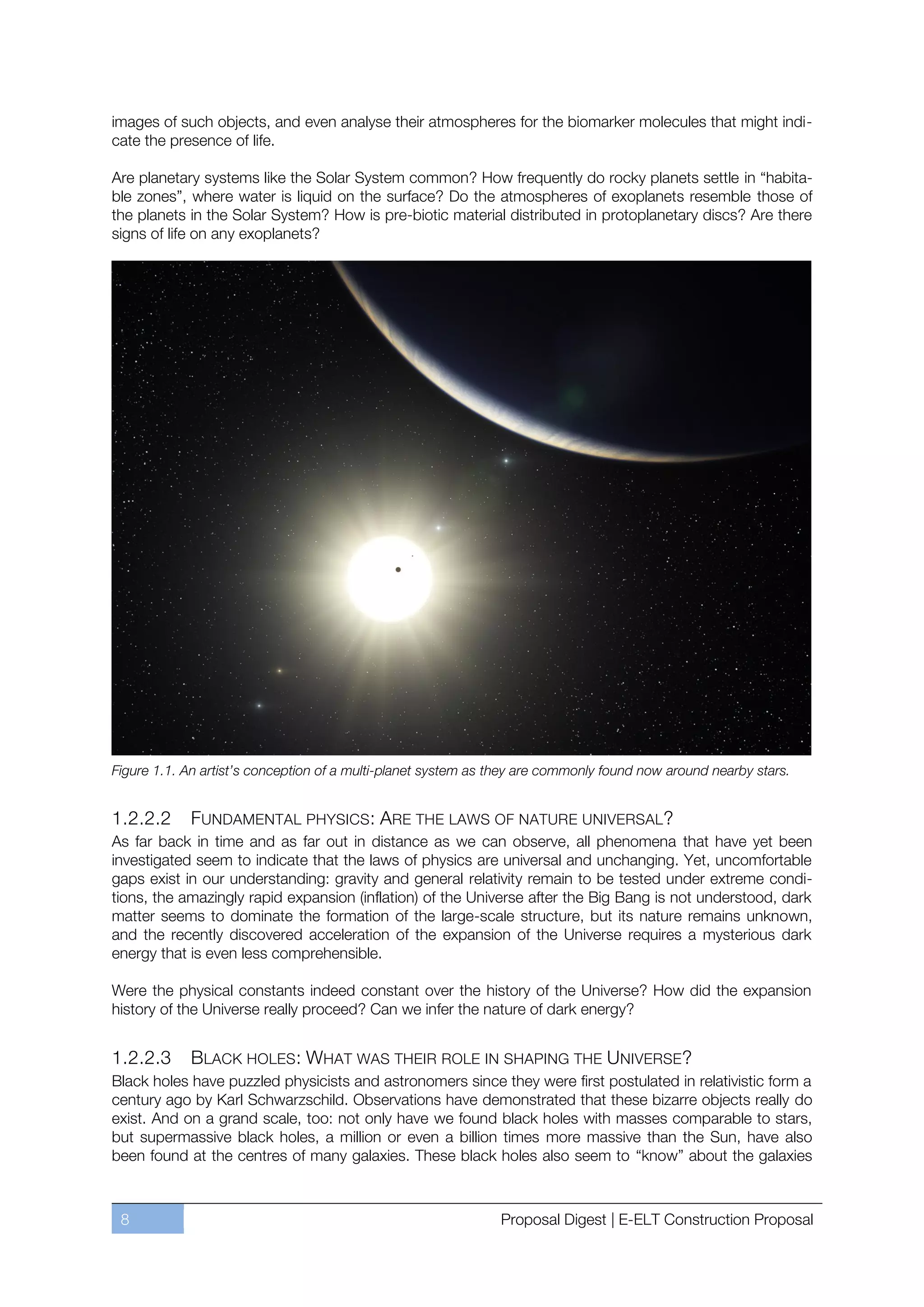 images of such objects, and even analyse their atmospheres for the biomarker molecules that might indi-
cate the presence of life.

Are planetary systems like the Solar System common? How frequently do rocky planets settle in “habita-
ble zones”, where water is liquid on the surface? Do the atmospheres of exoplanets resemble those of
the planets in the Solar System? How is pre-biotic material distributed in protoplanetary discs? Are there
signs of life on any exoplanets?




Figure 1.1. An artist’s conception of a multi-planet system as they are commonly found now around nearby stars.


1.2.2.2     FUNDAMENTAL PHYSICS: ARE THE LAWS OF NATURE UNIVERSAL?
As far back in time and as far out in distance as we can observe, all phenomena that have yet been
investigated seem to indicate that the laws of physics are universal and unchanging. Yet, uncomfortable
gaps exist in our understanding: gravity and general relativity remain to be tested under extreme condi-
tions, the amazingly rapid expansion (inflation) of the Universe after the Big Bang is not understood, dark
matter seems to dominate the formation of the large-scale structure, but its nature remains unknown,
and the recently discovered acceleration of the expansion of the Universe requires a mysterious dark
energy that is even less comprehensible.

Were the physical constants indeed constant over the history of the Universe? How did the expansion
history of the Universe really proceed? Can we infer the nature of dark energy?


1.2.2.3     BLACK HOLES : WHAT WAS THEIR ROLE IN SHAPING THE UNIVERSE?
Black holes have puzzled physicists and astronomers since they were first postulated in relativistic form a
century ago by Karl Schwarzschild. Observations have demonstrated that these bizarre objects really do
exist. And on a grand scale, too: not only have we found black holes with masses comparable to stars,
but supermassive black holes, a million or even a billion times more massive than the Sun, have also
been found at the centres of many galaxies. These black holes also seem to “know” about the galaxies



 8                                                             Proposal Digest | E-ELT Construction Proposal
 