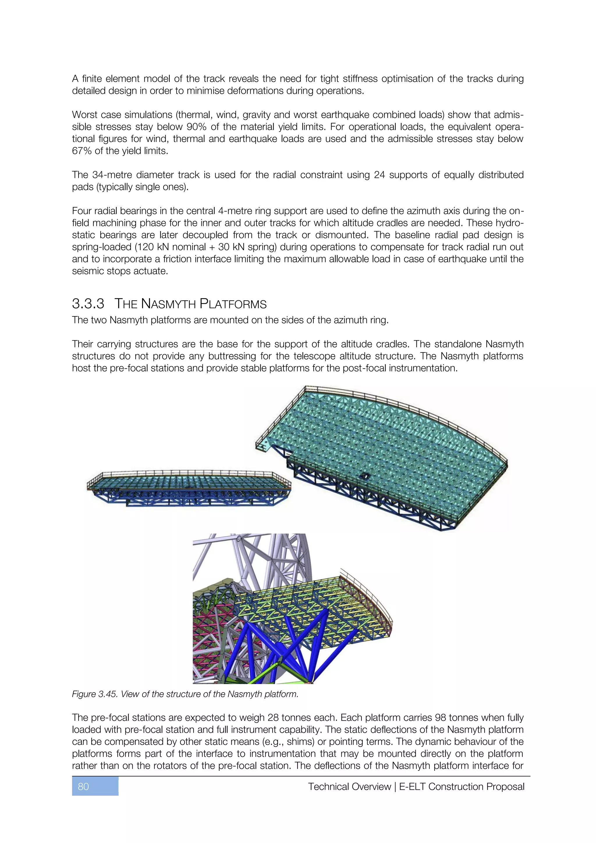 A finite element model of the track reveals the need for tight stiffness optimisation of the tracks during
detailed design in order to minimise deformations during operations.

Worst case simulations (thermal, wind, gravity and worst earthquake combined loads) show that admis-
sible stresses stay below 90% of the material yield limits. For operational loads, the equivalent opera-
tional figures for wind, thermal and earthquake loads are used and the admissible stresses stay below
67% of the yield limits.

The 34-metre diameter track is used for the radial constraint using 24 supports of equally distributed
pads (typically single ones).

Four radial bearings in the central 4-metre ring support are used to define the azimuth axis during the on-
field machining phase for the inner and outer tracks for which altitude cradles are needed. These hydro-
static bearings are later decoupled from the track or dismounted. The baseline radial pad design is
spring-loaded (120 kN nominal + 30 kN spring) during operations to compensate for track radial run out
and to incorporate a friction interface limiting the maximum allowable load in case of earthquake until the
seismic stops actuate.


3.3.3 THE NASMYTH PLATFORMS
The two Nasmyth platforms are mounted on the sides of the azimuth ring.

Their carrying structures are the base for the support of the altitude cradles. The standalone Nasmyth
structures do not provide any buttressing for the telescope altitude structure. The Nasmyth platforms
host the pre-focal stations and provide stable platforms for the post-focal instrumentation.




Figure 3.45. View of the structure of the Nasmyth platform.

The pre-focal stations are expected to weigh 28 tonnes each. Each platform carries 98 tonnes when fully
loaded with pre-focal station and full instrument capability. The static deflections of the Nasmyth platform
can be compensated by other static means (e.g., shims) or pointing terms. The dynamic behaviour of the
platforms forms part of the interface to instrumentation that may be mounted directly on the platform
rather than on the rotators of the pre-focal station. The deflections of the Nasmyth platform interface for

 80                                                           Technical Overview | E-ELT Construction Proposal
 