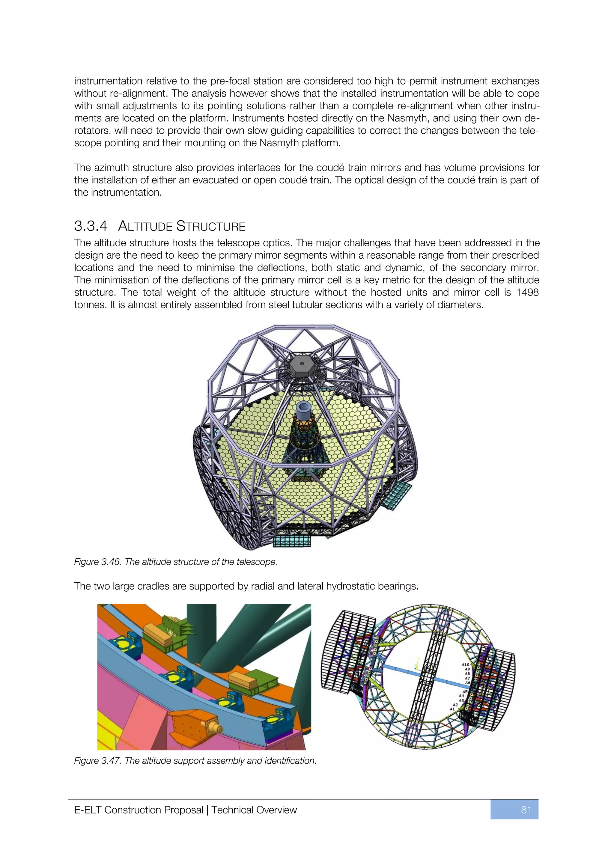 instrumentation relative to the pre-focal station are considered too high to permit instrument exchanges
without re-alignment. The analysis however shows that the installed instrumentation will be able to cope
with small adjustments to its pointing solutions rather than a complete re-alignment when other instru-
ments are located on the platform. Instruments hosted directly on the Nasmyth, and using their own de-
rotators, will need to provide their own slow guiding capabilities to correct the changes between the tele-
scope pointing and their mounting on the Nasmyth platform.

The azimuth structure also provides interfaces for the coudé train mirrors and has volume provisions for
the installation of either an evacuated or open coudé train. The optical design of the coudé train is part of
the instrumentation.


3.3.4 ALTITUDE STRUCTURE
The altitude structure hosts the telescope optics. The major challenges that have been addressed in the
design are the need to keep the primary mirror segments within a reasonable range from their prescribed
locations and the need to minimise the deflections, both static and dynamic, of the secondary mirror.
The minimisation of the deflections of the primary mirror cell is a key metric for the design of the altitude
structure. The total weight of the altitude structure without the hosted units and mirror cell is 1498
tonnes. It is almost entirely assembled from steel tubular sections with a variety of diameters.




Figure 3.46. The altitude structure of the telescope.

The two large cradles are supported by radial and lateral hydrostatic bearings.




Figure 3.47. The altitude support assembly and identification.




E-ELT Construction Proposal | Technical Overview                                                        81
 