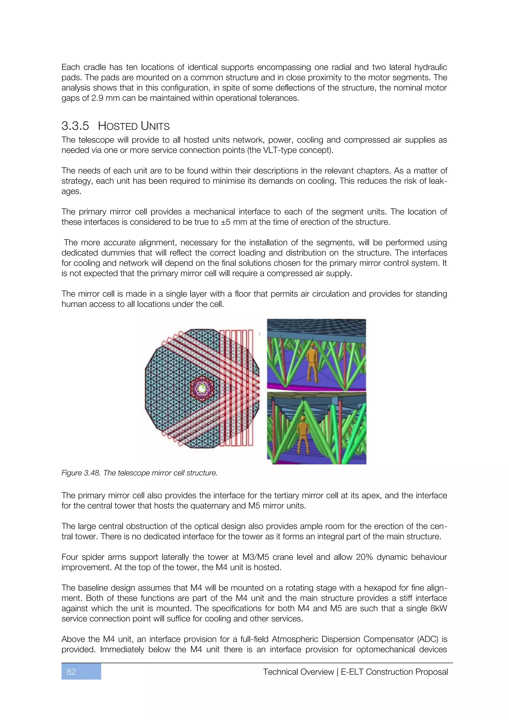 Each cradle has ten locations of identical supports encompassing one radial and two lateral hydraulic
pads. The pads are mounted on a common structure and in close proximity to the motor segments. The
analysis shows that in this configuration, in spite of some deflections of the structure, the nominal motor
gaps of 2.9 mm can be maintained within operational tolerances.


3.3.5 HOSTED UNITS
The telescope will provide to all hosted units network, power, cooling and compressed air supplies as
needed via one or more service connection points (the VLT-type concept).

The needs of each unit are to be found within their descriptions in the relevant chapters. As a matter of
strategy, each unit has been required to minimise its demands on cooling. This reduces the risk of leak-
ages.

The primary mirror cell provides a mechanical interface to each of the segment units. The location of
these interfaces is considered to be true to ±5 mm at the time of erection of the structure.

 The more accurate alignment, necessary for the installation of the segments, will be performed using
dedicated dummies that will reflect the correct loading and distribution on the structure. The interfaces
for cooling and network will depend on the final solutions chosen for the primary mirror control system. It
is not expected that the primary mirror cell will require a compressed air supply.

The mirror cell is made in a single layer with a floor that permits air circulation and provides for standing
human access to all locations under the cell.




Figure 3.48. The telescope mirror cell structure.

The primary mirror cell also provides the interface for the tertiary mirror cell at its apex, and the interface
for the central tower that hosts the quaternary and M5 mirror units.

The large central obstruction of the optical design also provides ample room for the erection of the cen-
tral tower. There is no dedicated interface for the tower as it forms an integral part of the main structure.

Four spider arms support laterally the tower at M3/M5 crane level and allow 20% dynamic behaviour
improvement. At the top of the tower, the M4 unit is hosted.

The baseline design assumes that M4 will be mounted on a rotating stage with a hexapod for fine align-
ment. Both of these functions are part of the M4 unit and the main structure provides a stiff interface
against which the unit is mounted. The specifications for both M4 and M5 are such that a single 8kW
service connection point will suffice for cooling and other services.

Above the M4 unit, an interface provision for a full-field Atmospheric Dispersion Compensator (ADC) is
provided. Immediately below the M4 unit there is an interface provision for optomechanical devices

 82                                                       Technical Overview | E-ELT Construction Proposal
 