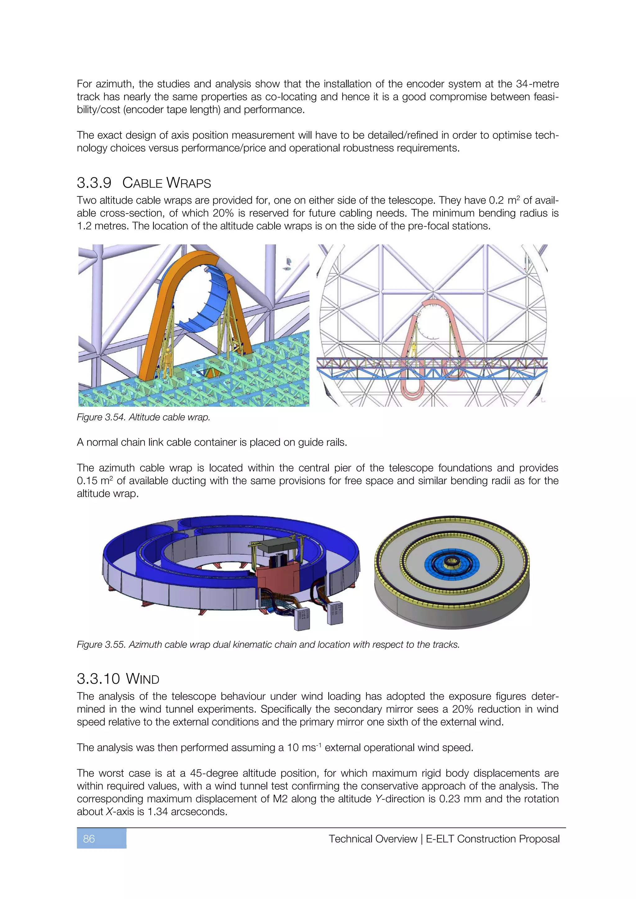 For azimuth, the studies and analysis show that the installation of the encoder system at the 34-metre
track has nearly the same properties as co-locating and hence it is a good compromise between feasi-
bility/cost (encoder tape length) and performance.

The exact design of axis position measurement will have to be detailed/refined in order to optimise tech-
nology choices versus performance/price and operational robustness requirements.


3.3.9 CABLE WRAPS
Two altitude cable wraps are provided for, one on either side of the telescope. They have 0.2 m2 of avail-
able cross-section, of which 20% is reserved for future cabling needs. The minimum bending radius is
1.2 metres. The location of the altitude cable wraps is on the side of the pre-focal stations.




Figure 3.54. Altitude cable wrap.

A normal chain link cable container is placed on guide rails.

The azimuth cable wrap is located within the central pier of the telescope foundations and provides
0.15 m2 of available ducting with the same provisions for free space and similar bending radii as for the
altitude wrap.




Figure 3.55. Azimuth cable wrap dual kinematic chain and location with respect to the tracks.


3.3.10 WIND
The analysis of the telescope behaviour under wind loading has adopted the exposure figures deter-
mined in the wind tunnel experiments. Specifically the secondary mirror sees a 20% reduction in wind
speed relative to the external conditions and the primary mirror one sixth of the external wind.

The analysis was then performed assuming a 10 ms-1 external operational wind speed.

The worst case is at a 45-degree altitude position, for which maximum rigid body displacements are
within required values, with a wind tunnel test confirming the conservative approach of the analysis. The
corresponding maximum displacement of M2 along the altitude Y-direction is 0.23 mm and the rotation
about X-axis is 1.34 arcseconds.

 86                                                          Technical Overview | E-ELT Construction Proposal
 